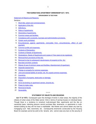 1 
THE KARNATAKA APARTMENT OWNERSHIP ACT, 1972. 
ARRANGEMENT OF SECTIONS 
Statement of Objects and Reasons: 
Sections: 
1. Short title, extent and commencement. 
2. Application of the Act. 
3. Definitions. 
4. Status of apartments. 
5. Ownership of apartments. 
6. Common areas and facilities. 
7. Compliance with covenants, bye-laws and administrative provisions. 
8. Certain work prohibited. 
9. Encumbrances against apartments; removable from, encumbrances, effect of part payment. 
10. Common profits and expenses. 
11. Contents of Declaration. 
12. Contents of Deeds of Apartments. 
13. Declarations, Deeds of Apartments and copies of floor plans to be registered. 
14. Removal from provisions of this Act. 
15. Removal no bar to subsequent resubmission of property to this Act. 
16. Bye-laws and their contents 
17. Waiver of use of common areas and facilities; Abandonment of apartment. 
18. Separate assessment. 
19. Charge on property for common expenses. 
20. Joint and several liability of vendor, etc. for unpaid common expenses. 
21. Insurance. 
22. Disposition of property; destruction or damage. 
23. Action. 
24. Act to be binding on apartment owners, tenants etc. 
25. Power to make rules. 
26. Removal of doubt. 
27. Severability. 
* * * * 
STATEMENT OF OBJECTS AND REASONS 
Act 17 of 1973.- Consequent upon the shortage of lands in urban areas, the majority of the citizens of urban areas of the State cannot think in terms of owning houses on individual basis. Though there is a tendency to construct multi-storeyed flats, apartments and the like on ownership basis, intending persons cannot purchase flats, tenements, or apartments in multi- storied building as they will not have a marketable title thereto and cannot obtain any loan by mortgaging such flats, tenements, etc. Consequently tenements constructed by the Housing Board for example cannot be sold to the tenants who cannot raise any loan on the security of  