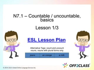 N7.1 – Countable / uncountable,
basics
Lesson 1/3
Alternative Tags: count and uncount
nouns, nouns with plural forms only
jeans an orange a milk
ESL Lesson Plan
 