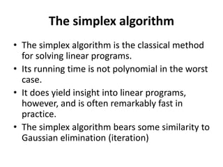 The simplex algorithm
• The simplex algorithm is the classical method
for solving linear programs.
• Its running time is not polynomial in the worst
case.
• It does yield insight into linear programs,
however, and is often remarkably fast in
practice.
• The simplex algorithm bears some similarity to
Gaussian elimination (iteration)
 