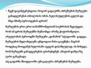  ჩვენ დავინტერესდით, როგორ გადაურჩა აბრეშუმის მუზეუმი 
განადგურებას თბილისის ომის, ხელისუფლების ცვლის და 
სხვა მძიმე პერიოდების დროს? 
მუზეუმის ერთ-ერთ თანამშრომელთან საუბრისას შევიტყეთ, 
რომ იმ დროს მუზეუმში მუშაობდა ირინე ჭოტორიშვილი. 
არეულობის პერიოდში მუზეუმი „დინამოს“ სტადიონს გადეცა, 
მუზეუმის მფლობელებს უნდოდათ მისი გაუქმება, მაგრამ 
როდესაც მოიყვანეს ხელოსანი ავეჯის დასაშლელად, ის მიხვდა, 
რომ მუზეუმს განადგურებას უპირებდნენ. ამიტომ დაშლაზე 
უარი განაცხადა. 
ასე გადარჩა მსოფლიოში უნიკალური აბრეშუმის მუზეუმი. 
 