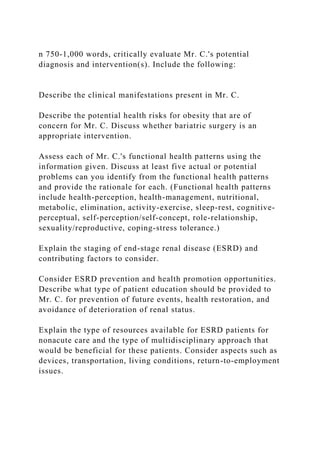 n 750-1,000 words, critically evaluate Mr. C.'s potential
diagnosis and intervention(s). Include the following:
Describe the clinical manifestations present in Mr. C.
Describe the potential health risks for obesity that are of
concern for Mr. C. Discuss whether bariatric surgery is an
appropriate intervention.
Assess each of Mr. C.'s functional health patterns using the
information given. Discuss at least five actual or potential
problems can you identify from the functional health patterns
and provide the rationale for each. (Functional health patterns
include health-perception, health-management, nutritional,
metabolic, elimination, activity-exercise, sleep-rest, cognitive-
perceptual, self-perception/self-concept, role-relationship,
sexuality/reproductive, coping-stress tolerance.)
Explain the staging of end-stage renal disease (ESRD) and
contributing factors to consider.
Consider ESRD prevention and health promotion opportunities.
Describe what type of patient education should be provided to
Mr. C. for prevention of future events, health restoration, and
avoidance of deterioration of renal status.
Explain the type of resources available for ESRD patients for
nonacute care and the type of multidisciplinary approach that
would be beneficial for these patients. Consider aspects such as
devices, transportation, living conditions, return-to-employment
issues.
 