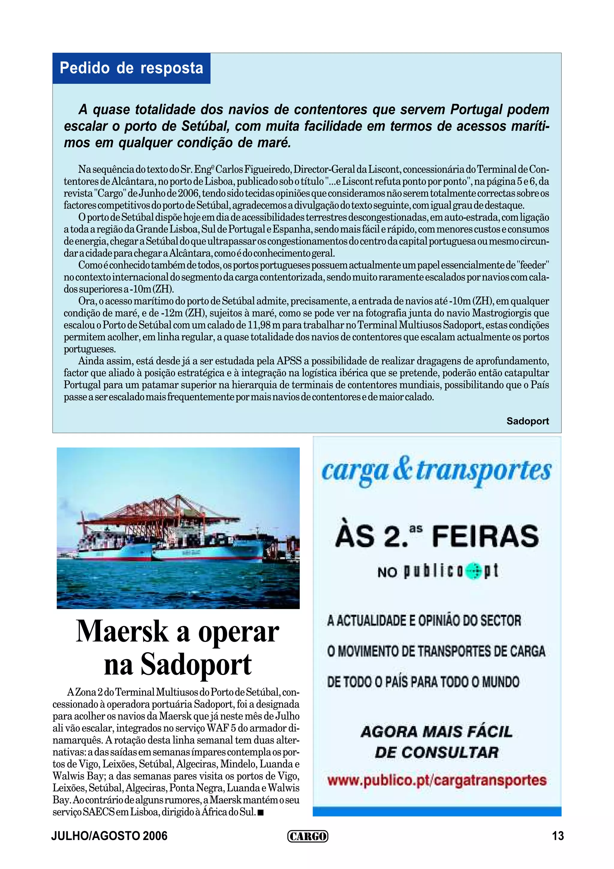 Pedido de resposta

    A quase totalidade dos navios de contentores que servem Portugal podem
  escalar o porto de Setúbal, com muita facilidade em termos de acessos maríti-
  mos em qualquer condição de maré.
      Na sequência do texto do Sr. Engº Carlos Figueiredo, Director-Geral da Liscont, concessionária do Terminal de Con-
  tentores de Alcântara, no porto de Lisboa, publicado sob o título "...e Liscont refuta ponto por ponto", na página 5 e 6, da
  revista "Cargo" de Junho de 2006, tendo sido tecidas opiniões que consideramos não serem totalmente correctas sobre os
  factores competitivos do porto de Setúbal, agradecemos a divulgação do texto seguinte, com igual grau de destaque.
      O porto de Setúbal dispõe hoje em dia de acessibilidades terrestres descongestionadas, em auto-estrada, com ligação
  a toda a região da Grande Lisboa, Sul de Portugal e Espanha, sendo mais fácil e rápido, com menores custos e consumos
  de energia, chegar a Setúbal do que ultrapassar os congestionamentos do centro da capital portuguesa ou mesmo circun-
  dar a cidade para chegar a Alcântara, como é do conhecimento geral.
      Como é conhecido também de todos, os portos portugueses possuem actualmente um papel essencialmente de "feeder"
  no contexto internacional do segmento da carga contentorizada, sendo muito raramente escalados por navios com cala-
  dos superiores a -10m (ZH).
      Ora, o acesso marítimo do porto de Setúbal admite, precisamente, a entrada de navios até -10m (ZH), em qualquer
  condição de maré, e de -12m (ZH), sujeitos à maré, como se pode ver na fotografia junta do navio Mastrogiorgis que
  escalou o Porto de Setúbal com um calado de 11,98 m para trabalhar no Terminal Multiusos Sadoport, estas condições
  permitem acolher, em linha regular, a quase totalidade dos navios de contentores que escalam actualmente os portos
  portugueses.
      Ainda assim, está desde já a ser estudada pela APSS a possibilidade de realizar dragagens de aprofundamento,
  factor que aliado à posição estratégica e à integração na logística ibérica que se pretende, poderão então catapultar
  Portugal para um patamar superior na hierarquia de terminais de contentores mundiais, possibilitando que o País
  passe a ser escalado mais frequentemente por mais navios de contentores e de maior calado.

                                                                                                                   Sadoport




     Maersk a operar
      na Sadoport
    A Zona 2 do Terminal Multiusos do Porto de Setúbal, con-
cessionado à operadora portuária Sadoport, foi a designada
para acolher os navios da Maersk que já neste mês de Julho
ali vão escalar, integrados no serviço WAF 5 do armador di-
namarquês. A rotação desta linha semanal tem duas alter-
nativas: a das saídas em semanas ímpares contempla os por-
tos de Vigo, Leixões, Setúbal, Algeciras, Mindelo, Luanda e
Walwis Bay; a das semanas pares visita os portos de Vigo,
Leixões, Setúbal, Algeciras, Ponta Negra, Luanda e Walwis
Bay. Ao contrário de alguns rumores, a Maersk mantém o seu
serviço SAECS em Lisboa, dirigido à África do Sul. I

JULHO/AGOSTO 2006                                                                                                                13
 