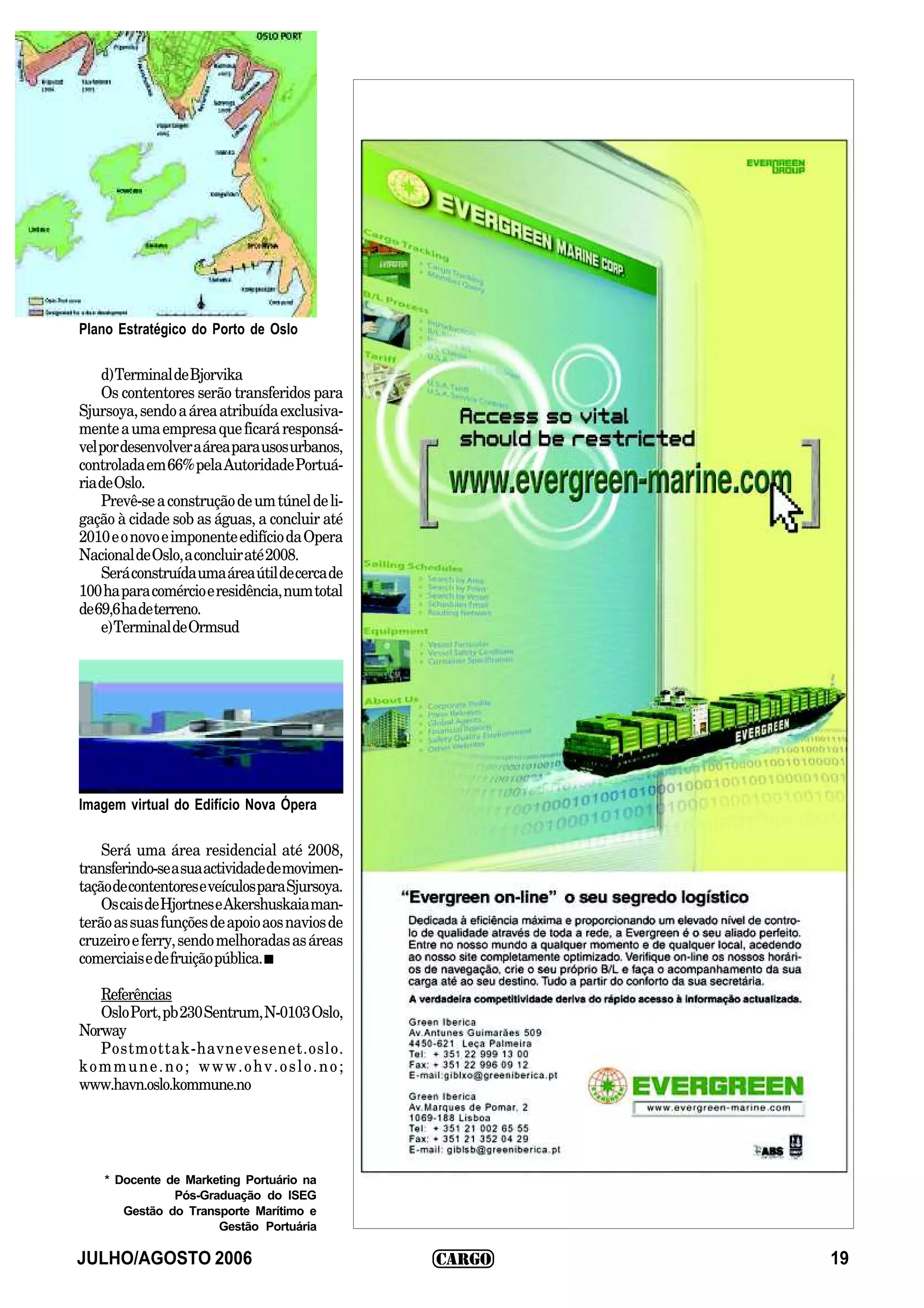Plano Estratégico do Porto de Oslo

    d) Terminal de Bjorvika
    Os contentores serão transferidos para
Sjursoya, sendo a área atribuída exclusiva-
mente a uma empresa que ficará responsá-
vel por desenvolver a área para usos urbanos,
controlada em 66% pela Autoridade Portuá-
ria de Oslo.
    Prevê-se a construção de um túnel de li-
gação à cidade sob as águas, a concluir até
2010 e o novo e imponente edifício da Opera
Nacional de Oslo, a concluir até 2008.
    Será construída uma área útil de cerca de
100 ha para comércio e residência, num total
de 69,6 ha de terreno.
    e) Terminal de Ormsud




Imagem virtual do Edifício Nova Ópera

    Será uma área residencial até 2008,
transferindo-se a sua actividade de movimen-
tação de contentores e veículos para Sjursoya.
    Os cais de Hjortnes e Akershuskaia man-
terão as suas funções de apoio aos navios de
cruzeiro e ferry, sendo melhoradas as áreas
comerciais e de fruição pública. I

   Referências
   Oslo Port, pb 230 Sentrum, N-0103 Oslo,
Norway
   Postmottak-havnevesenet.oslo.
kommune.no; www.ohv.oslo.no;
www.havn.oslo.kommune.no




    * Docente de Marketing Portuário na
               Pós-Graduação do ISEG
       Gestão do Transporte Marítimo e
                      Gestão Portuária

JULHO/AGOSTO 2006                                19
 