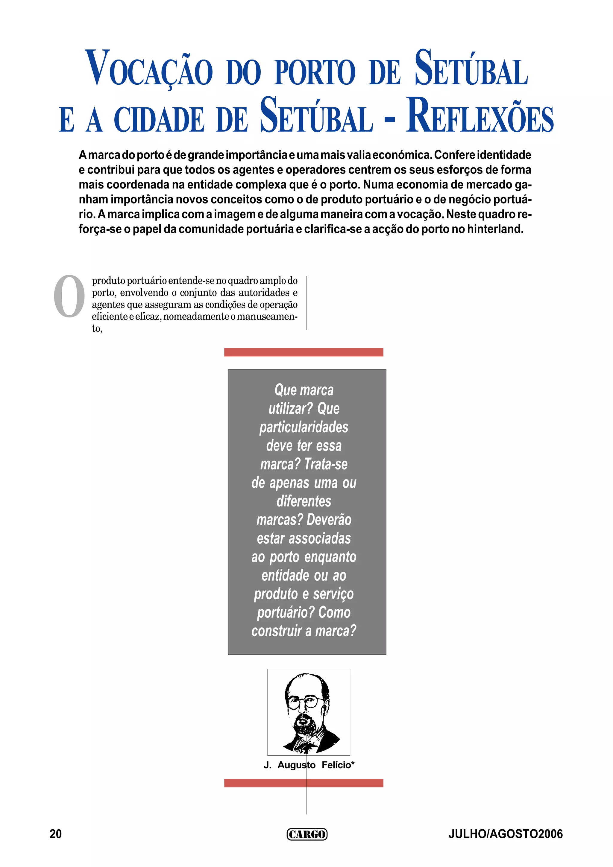 VOCAÇÃO DO PORTO DE SETÚBAL
 E A CIDADE DE SETÚBAL - REFLEXÕES
     A marca do porto é de grande importância e uma mais valia económica. Confere identidade
     e contribui para que todos os agentes e operadores centrem os seus esforços de forma
     mais coordenada na entidade complexa que é o porto. Numa economia de mercado ga-
     nham importância novos conceitos como o de produto portuário e o de negócio portuá-
     rio. A marca implica com a imagem e de alguma maneira com a vocação. Neste quadro re-
     força-se o papel da comunidade portuária e clarifica-se a acção do porto no hinterland.



       produto portuário entende-se no quadro amplo do


O      porto, envolvendo o conjunto das autoridades e
       agentes que asseguram as condições de operação
       eficiente e eficaz, nomeadamente o manuseamen-
       to,




                                               Que marca
                                              utilizar? Que
                                            particularidades
                                              deve ter essa
                                             marca? Trata-se
                                           de apenas uma ou
                                                diferentes
                                            marcas? Deverão
                                            estar associadas
                                           ao porto enquanto
                                             entidade ou ao
                                           produto e serviço
                                            portuário? Como
                                           construir a marca?




                                              J. Augusto Felício*




20                                                                          JULHO/AGOSTO2006
 