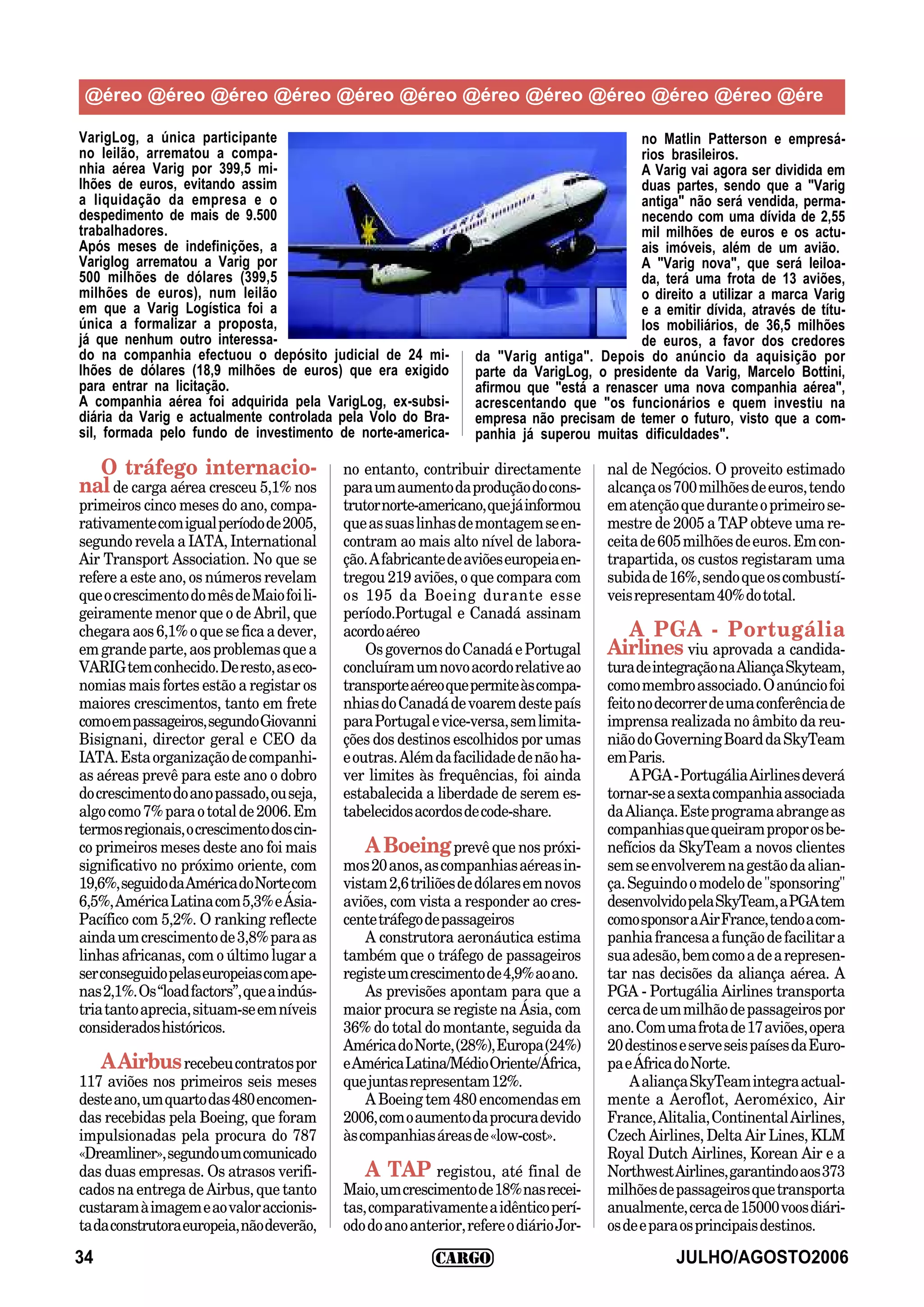 @éreo @éreo @éreo @éreo @éreo @éreo @éreo @éreo @éreo @éreo @éreo @ére

VarigLog, a única participante                                                             no Matlin Patterson e empresá-
no leilão, arrematou a compa-                                                              rios brasileiros.
nhia aérea Varig por 399,5 mi-                                                             A Varig vai agora ser dividida em
lhões de euros, evitando assim                                                             duas partes, sendo que a "Varig
a liquidação da empresa e o                                                                antiga" não será vendida, perma-
despedimento de mais de 9.500                                                              necendo com uma dívida de 2,55
trabalhadores.                                                                             mil milhões de euros e os actu-
Após meses de indefinições, a                                                              ais imóveis, além de um avião.
Variglog arrematou a Varig por                                                             A "Varig nova", que será leiloa-
500 milhões de dólares (399,5                                                              da, terá uma frota de 13 aviões,
milhões de euros), num leilão                                                              o direito a utilizar a marca Varig
em que a Varig Logística foi a                                                             e a emitir dívida, através de títu-
única a formalizar a proposta,                                                             los mobiliários, de 36,5 milhões
já que nenhum outro interessa-                                                             de euros, a favor dos credores
do na companhia efectuou o depósito judicial de 24 mi-            da "Varig antiga". Depois do anúncio da aquisição por
lhões de dólares (18,9 milhões de euros) que era exigido          parte da VarigLog, o presidente da Varig, Marcelo Bottini,
para entrar na licitação.                                         afirmou que "está a renascer uma nova companhia aérea",
A companhia aérea foi adquirida pela VarigLog, ex-subsi-          acrescentando que "os funcionários e quem investiu na
diária da Varig e actualmente controlada pela Volo do Bra-        empresa não precisam de temer o futuro, visto que a com-
sil, formada pelo fundo de investimento de norte-america-         panhia já superou muitas dificuldades".

  O tráfego internacio-                     no entanto, contribuir directamente         nal de Negócios. O proveito estimado
nal de carga aérea cresceu 5,1% nos         para um aumento da produção do cons-        alcança os 700 milhões de euros, tendo
primeiros cinco meses do ano, compa-        trutor norte-americano, que já informou     em atenção que durante o primeiro se-
rativamente com igual período de 2005,      que as suas linhas de montagem se en-       mestre de 2005 a TAP obteve uma re-
segundo revela a IATA, International        contram ao mais alto nível de labora-       ceita de 605 milhões de euros. Em con-
Air Transport Association. No que se        ção. A fabricante de aviões europeia en-    trapartida, os custos registaram uma
refere a este ano, os números revelam       tregou 219 aviões, o que compara com        subida de 16%, sendo que os combustí-
que o crescimento do mês de Maio foi li-    os 195 da Boeing durante esse               veis representam 40% do total.
geiramente menor que o de Abril, que        período.Portugal e Canadá assinam
chegara aos 6,1% o que se fica a dever,     acordo aéreo                                  A PGA - Portugália
em grande parte, aos problemas que a            Os governos do Canadá e Portugal        Airlines viu aprovada a candida-
VARIG tem conhecido. De resto, as eco-      concluíram um novo acordo relative ao       tura de integração na Aliança Skyteam,
nomias mais fortes estão a registar os      transporte aéreo que permite às compa-      como membro associado. O anúncio foi
maiores crescimentos, tanto em frete        nhias do Canadá de voarem deste país        feito no decorrer de uma conferência de
como em passageiros, segundo Giovanni       para Portugal e vice-versa, sem limita-     imprensa realizada no âmbito da reu-
Bisignani, director geral e CEO da          ções dos destinos escolhidos por umas       nião do Governing Board da SkyTeam
IATA. Esta organização de companhi-         e outras. Além da facilidade de não ha-     em Paris.
as aéreas prevê para este ano o dobro       ver limites às frequências, foi ainda           A PGA - Portugália Airlines deverá
do crescimento do ano passado, ou seja,     estabalecida a liberdade de serem es-       tornar-se a sexta companhia associada
algo como 7% para o total de 2006. Em       tabelecidos acordos de code-share.          da Aliança. Este programa abrange as
termos regionais, o crescimento dos cin-                                                companhias que queiram propor os be-
co primeiros meses deste ano foi mais           A Boeing prevê que nos próxi-           nefícios da SkyTeam a novos clientes
significativo no próximo oriente, com       mos 20 anos, as companhias aéreas in-       sem se envolverem na gestão da alian-
19,6%, seguido da América do Norte com      vistam 2,6 triliões de dólares em novos     ça. Seguindo o modelo de "sponsoring"
6,5%, América Latina com 5,3% e Ásia-       aviões, com vista a responder ao cres-      desenvolvido pela SkyTeam, a PGA tem
Pacífico com 5,2%. O ranking reflecte       cente tráfego de passageiros                como sponsor a Air France, tendo a com-
ainda um crescimento de 3,8% para as            A construtora aeronáutica estima        panhia francesa a função de facilitar a
linhas africanas, com o último lugar a      também que o tráfego de passageiros         sua adesão, bem como a de a represen-
ser conseguido pelas europeias com ape-     registe um crescimento de 4,9% ao ano.      tar nas decisões da aliança aérea. A
nas 2,1%. Os “load factors”, que a indús-       As previsões apontam para que a         PGA - Portugália Airlines transporta
tria tanto aprecia, situam-se em níveis     maior procura se registe na Ásia, com       cerca de um milhão de passageiros por
considerados históricos.                    36% do total do montante, seguida da        ano. Com uma frota de 17 aviões, opera
                                            América do Norte, (28%), Europa (24%)       20 destinos e serve seis países da Euro-
    A Airbus recebeu contratos por          e América Latina/Médio Oriente/África,      pa e África do Norte.
117 aviões nos primeiros seis meses         que juntas representam 12%.                     A aliança SkyTeam integra actual-
deste ano, um quarto das 480 encomen-           A Boeing tem 480 encomendas em          mente a Aeroflot, Aeroméxico, Air
das recebidas pela Boeing, que foram        2006, com o aumento da procura devido       France, Alitalia, Continental Airlines,
impulsionadas pela procura do 787           às companhias áreas de «low-cost».          Czech Airlines, Delta Air Lines, KLM
«Dreamliner», segundo um comunicado                                                     Royal Dutch Airlines, Korean Air e a
das duas empresas. Os atrasos verifi-           A TAP registou, até final de            Northwest Airlines, garantindo aos 373
cados na entrega de Airbus, que tanto       Maio, um crescimento de 18% nas recei-      milhões de passageiros que transporta
custaram à imagem e ao valor accionis-      tas, comparativamente a idêntico perí-      anualmente, cerca de 15000 voos diári-
ta da construtora europeia, não deverão,    odo do ano anterior, refere o diário Jor-   os de e para os principais destinos.

34                                                                                                 JULHO/AGOSTO2006
 