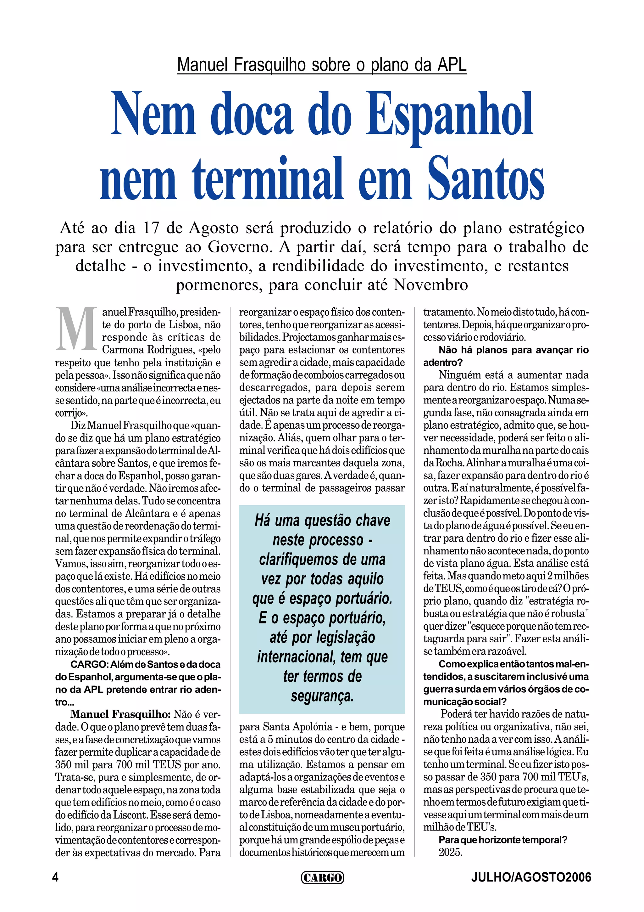 Manuel Frasquilho sobre o plano da APL


          Nem doca do Espanhol
          nem terminal em Santos
Até ao dia 17 de Agosto será produzido o relatório do plano estratégico
para ser entregue ao Governo. A partir daí, será tempo para o trabalho de
   detalhe - o investimento, a rendibilidade do investimento, e restantes
                  pormenores, para concluir até Novembro
            anuel Frasquilho, presiden-     reorganizar o espaço físico dos conten-      tratamento. No meio disto tudo, há con-


M           te do porto de Lisboa, não
            responde às críticas de
            Carmona Rodrigues, «pelo
respeito que tenho pela instituição e
pela pessoa». Isso não significa que não
                                            tores, tenho que reorganizar as acessi-
                                            bilidades. Projectamos ganhar mais es-
                                            paço para estacionar os contentores
                                            sem agredir a cidade, mais capacidade
                                            de formação de comboios carregados ou
                                                                                         tentores. Depois, há que organizar o pro-
                                                                                         cesso viário e rodoviário.
                                                                                            Não há planos para avançar rio
                                                                                         adentro?
                                                                                             Ninguém está a aumentar nada
considere «uma análise incorrecta e nes-    descarregados, para depois serem             para dentro do rio. Estamos simples-
se sentido, na parte que é incorrecta, eu   ejectados na parte da noite em tempo         mente a reorganizar o espaço. Numa se-
corrijo».                                   útil. Não se trata aqui de agredir a ci-     gunda fase, não consagrada ainda em
     Diz Manuel Frasquilho que «quan-       dade. É apenas um processo de reorga-        plano estratégico, admito que, se hou-
do se diz que há um plano estratégico       nização. Aliás, quem olhar para o ter-       ver necessidade, poderá ser feito o ali-
para fazer a expansão do terminal de Al-    minal verifica que há dois edifícios que     nhamento da muralha na parte do cais
cântara sobre Santos, e que iremos fe-      são os mais marcantes daquela zona,          da Rocha. Alinhar a muralha é uma coi-
char a doca do Espanhol, posso garan-       que são duas gares. A verdade é, quan-       sa, fazer expansão para dentro do rio é
tir que não é verdade. Não iremos afec-     do o terminal de passageiros passar          outra. E aí naturalmente, é possível fa-
tar nenhuma delas. Tudo se concentra                                                     zer isto? Rapidamente se chegou à con-
no terminal de Alcântara e é apenas                                                      clusão de que é possível. Do ponto de vis-
uma questão de reordenação do termi-           Há uma questão chave                      ta do plano de água é possível. Se eu en-
nal, que nos permite expandir o tráfego            neste processo -                      trar para dentro do rio e fizer esse ali-
sem fazer expansão física do terminal.                                                   nhamento não acontece nada, do ponto
Vamos, isso sim, reorganizar todo o es-          clarifiquemos de uma                    de vista plano água. Esta análise está
paço que lá existe. Há edifícios no meio         vez por todas aquilo                    feita. Mas quando meto aqui 2 milhões
dos contentores, e uma série de outras                                                   de TEUS, como é que os tiro de cá? O pró-
questões ali que têm que ser organiza-         que é espaço portuário.                   prio plano, quando diz "estratégia ro-
das. Estamos a preparar já o detalhe                                                     busta ou estratégia que não é robusta"
deste plano por forma a que no próximo
                                                E o espaço portuário,                    quer dizer "esquece porque não tem rec-
ano possamos iniciar em pleno a orga-              até por legislação                    taguarda para sair". Fazer esta análi-
nização de todo o processo».                                                             se também era razoável.
    CARGO: Além de Santos e da doca
                                                internacional, tem que                      Como explica então tantos mal-en-
do Espanhol, argumenta-se que o pla-                  ter termos de                      tendidos, a suscitarem inclusivé uma
no da APL pretende entrar rio aden-                                                      guerra surda em vários órgãos de co-
tro...                                                  segurança.                       municação social?
    Manuel Frasquilho: Não é ver-                                                            Poderá ter havido razões de natu-
dade. O que o plano prevê tem duas fa-      para Santa Apolónia - e bem, porque          reza política ou organizativa, não sei,
ses, e a fase de concretização que vamos    está a 5 minutos do centro da cidade -       não tenho nada a ver com isso. A análi-
fazer permite duplicar a capacidade de      estes dois edifícios vão ter que ter algu-   se que foi feita é uma análise lógica. Eu
350 mil para 700 mil TEUS por ano.          ma utilização. Estamos a pensar em           tenho um terminal. Se eu fizer isto pos-
Trata-se, pura e simplesmente, de or-       adaptá-los a organizações de eventos e       so passar de 350 para 700 mil TEU's,
denar todo aquele espaço, na zona toda      alguma base estabilizada que seja o          mas as perspectivas de procura que te-
que tem edifícios no meio, como é o caso    marco de referência da cidade e do por-      nho em termos de futuro exigiam que ti-
do edifício da Liscont. Esse será demo-     to de Lisboa, nomeadamente a eventu-         vesse aqui um terminal com mais de um
lido, para reorganizar o processo de mo-    al constituição de um museu portuário,       milhão de TEU's.
vimentação de contentores e correspon-      porque há um grande espólio de peças e          Para que horizonte temporal?
der às expectativas do mercado. Para        documentos históricos que merecem um            2025.

4                                                                                                    JULHO/AGOSTO2006
 