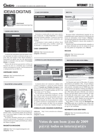 31 DE DEZEMBRO DE 2008 A 9 DE JANEIRO DE 2009                                                                              INTERNET               23
IDEIAS DIGITAIS                                                       CASE CONVERTER                                         RECUVA




                       Inês Amaral
                       Docente do Instituto Superior Miguel Torga




  USERNAME CHECK
                                                                       Converter os textos pode ser, por vezes, uma ta-       Recuperar dados acidentalmente apagados do seu
                                                                    refa complicada. O Case Converter é a solução          computador parece quase impossível ou tarefa para um
                                                                    ideal para formatar trabalhos. É possível converter    técnico de informática. Certo? Errado. O Recuva é
                                                                    textos de letras minúsculas para maiúsculas, por       uma aplicação gratuita que pode instalar no seu pc (des-
                                                                    exemplo.                                               de que tenha Windows) e através dela recuperar fi-
                                                                       A ferramenta é muito simples de utilizar: basta     cheiros perdidos.
                                                                    colocar o texto numa caixa, escolher a opção que          Ficheiros que foram permanentemente apagados ou
                                                                    se pretende e o programa faz a conversão.              que foram eliminados por erro do sistema ou até por
                                                                                                                           um vírus podem ser recuperados com o Recuva.
                                                                    CASE CONVERTER
                                                                                                                           RECUVA
                                                                    endereço: http://caseconverter.com/
                                                                    categoria: informática                                 endereço: http://www.recuva.com/
   A maioria dos utilizadores gosta de manter o mes-
mo username em todos os serviços em que se re-                                                                             categoria: informática
gista. Mas nem sempre é fácil. Basta relembrar a
quantidade de opções que nos são apresentadas
                                                                      CONSULTA AOS CIDADÃOS EUROPEUS                          MOVIMENTO DOS SEM FIBRA
quando se pretende criar um email. O Username
Check é a solução.
   Trata-se de um serviço que permite verificar em
dezenas de sites se o username que se pretende
utilizar está disponível ou não. Uma ferramenta útil
e indispensável na era Web 2.0.

USERNAME CHECK

endereço: http://usernamecheck.com/
categoria: Internet


                                                                                                                              Um blog para quem quer ter fibra óptica. Os autores
  MAGNÉTICA MAGAZINE                                                   A proposta deste site é promover o debate sobre     apresentam-se em manifesto: «Nós... Os que sonhamos
                                                                    o futuro económico e social da União Europeia          com as velocidades de download incríveis que a fibra
                                                                    (UE). O Consulta aos Cidadãos Europeus é uma           óptica permite, velocidades reais de 100Mb/s para cima;
                                                                    iniciativa de cerca de 40 organizações europeias in-   os que ansiamos por ligações à internet com tráfego ili-
                                                                    dependentes dos 27 Estados-membros da UE e vai         mitado; os que sonhamos com as possibilidades incríveis
                                                                    estar online até 27 de Março.                          que a fibra óptica abre para a televisão, com canais às
                                                                       Os utilizadores podem fazer propostas, debatê-      dezenas, gravação digital e pausa de emissão, em todas
                                                                    las, votar nas que consideram melhores e as dez        as televisões das nossas casas; os que – ainda – esta-
                                                                    mais votadas online vão ser apresentadas numa con-     mos condenados a arrastar-nos pelas estradas secundá-
                                                                    ferência nacional, em Março. Para cada Estado-         rias do cabo e do ADSL, olhando com inveja para as
                                                                    membro foi lançado um site para promover o deba-       luzes que nos ultrapassam na autoestrada da fibra».
                                                                    te. A ideia é promover a participação dos cidadãos        Nuno Markl é o rosto visível do Movimento dos
                                                                    da UE e, neste sentido, em Maio vão ser entregues      Sem Fibra, grupo que se manifesta num weblog onde
                                                                    os resultados na Cimeira dos Cidadãos Europeus.        vai deixando informação relativa à temática e aos avan-
                                                                                                                           ços que se vão verificando.
                                                                    CONSULTA AOS CIDADÃOS EUROPEUS
                                                                                                                           MOVIMENTO DOS SEM FIBRA
   Magnética Magazine é uma revista portuguesa em                   endereço: http://www.consulta-aos-cidadaos-
formato online. A sua primeira edição saiu em Dezem-                europeus.eu/                                           endereço: http://movimentodossemfibra.org/
bro e versa temas ligados à Cultura, Arte, Moda, De-                categoria: Europa                                      categoria: Internet
sign, Arquitectura.
   Os assuntos abordados remetem para as realidades
nacional e internacional. Visualmente a revista tem o
mesmo formato que em papel, permitindo que o utiliza-
dor folheie as páginas.                                                      Votos de um bom @no de 2009
MAGNÉTICA MAGAZINE
                                                                             p@r@ todos os intern@ut@s
endereço: http://www.magneticamagazine.com
categoria: revista
 