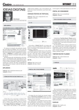 21 DE JANEIRO DE 2009                                                                                                       INTERNET              23
                                                                     código postal completo, com os três números que        tos dos seguros. Estão ainda disponíveis links úteis.
IDEIAS DIGITAIS                                                      há uns anos foram introduzidos e que fazem toda a
                                                                     diferença.                                             PORTAL DO CONSUMIDOR

                                                                     CÓDIGOS POSTAIS DE PORTUGAL                            endereço: http://www.consumidor.pt
                                                                                                                            categoria: utilidades
                                                                     endereço: http://www.codigospostais.com
                                                                     categoria: utilidades
                        Inês Amaral                                                                                           TOM TOM ROUTER PLANNER
                        Docente do Instituto Superior Miguel Torga


                                                                       CV TV

  DIPLODOCS




                                                                                                                               A plataforma TomTom Router Planner permi-
                                                                                                                            te aos utilizadores programar viagens. Essa é já uma
                                                                                                                            funcionalidade possível com outros sistemas, mas
                                                                                                                            a vantagem deste é que faculta informação em tem-
                                                                                                                            po real do tráfego.
                                                                                                                               Os utilizadores podem corrigir os dados dos ma-
                                                                        Está online o Ciência Viva Tv, um espaço que
                                                                                                                            pas, o que permite que a cartografia fique sempre
                                                                     promove a troca de experiências e ideias sobre Ci-
                                                                                                                            actualizada. O facto de apresentar informação em
   Os manuais de instruções são geralmente entendi-                  ência e Tecnologia. O site assume uma vertente co-
                                                                                                                            tempo real permite que seja possível planear via-
dos como papel sem utilidade. Até ao dia em que são                  munitária e educativa.
                                                                                                                            gem e estimar quanto tempo esta demora e qual o
precisos e já não estão na gaveta em que pensávamos.                    O Ciência Viva Tv permite que os seus utiliza-
                                                                                                                            melhor caminho a seguir.
Daí a não conseguir utilizar os equipamentos vai pouco               dores façam upload de vídeos, imagens, documen-
tempo... O Diplodocs é a solução, já que se trata de                 tos .doc e .pfd, entre outros. Há um separador de
                                                                     podcasts, o top vídeo, ciência em imagens, vídeos
                                                                                                                            TOMTOM ROUTER PLANNER
um site com manuais de instruções online para imen-
sas marcas.                                                          “Minutos de Ciência”, para além de outros recur-
                                                                                                                            endereço: http://routes.tomtom.com
   Há manuais para tudo: electrodomésticos, televisões,              sos interessantes para os amantes das temáticas.
                                                                                                                            categoria: viagens
carros... Os documentos estão organizados por cate-
gorias e marcas. É possível procurar por palavras-chave              CV TV
se não se souber exactamente o modelo ou a marca do
manual que se procura. Há ainda a possibilidade de                   endereço: http://www.cvtv.pt                             CAPZLES
fazer upload de um manual e ainda um link para um                    categoria: televisão, Ciência
fórum de ajuda.

DIPLODOCS
                                                                       PORTAL DO CONSUMIDOR
endereço: http://manual-de-instrucoes.com
categoria: Internet



  CÓDIGOS POSTAIS DE PORTUGAL




                                                                                                                               Não exactamente uma novidade, mas é uma fer-
                                                                                                                            ramenta interessante. O Capzles permite compilar
                                                                                                                            fotografias e vídeos, fazendo linhas de tempo inte-
                                                                                                                            ractivas. Também é possível adicionar som.
                                                                                                                               O resultado pode ser uma espécie de scrapbo-
                                                                        Os tempos de crise exigem um consumo respon-        oking, mas em formato digital e interactivo. É pos-
                                                                     sável. O Portal do Consumidor fornece aos utili-       sível deixar aberto ao público os seus conteúdos ou
                                                                     zadores todas as informações necessárias para con-     limitar a conhecidos. A utilização desta ferramenta
   A ideia não é nova, até porque os próprios CTT                    sumir de forma consciente.
fornecem a informação. Mas como o site dos Cor-                                                                             implica um registo.
                                                                        Os utilizadores do site podem ter acesso à legis-
reios é confuso, fica a sugestão. Para ter a certeza                 lação, publicações, reclamações e dicas para pou-
de que a correspondência vai parar aio sítio certo,                                                                         CAPZLES
                                                                     par. Há também notícias de que os consumidores
o site Códigos Postais de Portugal é a solução.                      devem estar a par, como novas directivas para brin-
   Basta inserir uma morada e o site apresenta o                                                                            endereço: http://capzles.com
                                                                     quedos ou o fim das “letras pequenas” nos contra-      categoria: Internet
 