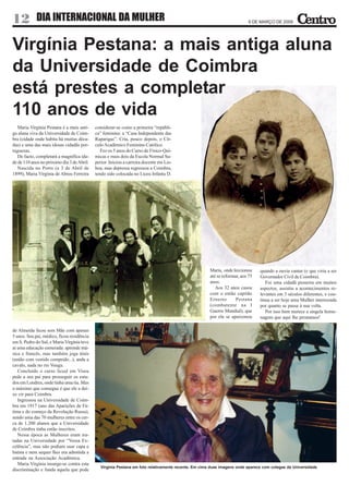 12 DIA INTERNACIONAL DA MULHER                                                                                             6 DE MARÇO DE 2009




Virgínia Pestana: a mais antiga aluna
da Universidade de Coimbra
está prestes a completar
110 anos de vida
   Maria Virgínia Pestana é a mais anti-    considerar-se como a primeira “repúbli-
ga aluna viva da Universidade de Coim-      ca” feminina: a “Casa Independente das
bra (cidade onde habita há muitas déca-     Raparigas”. Cria, pouco depois, o Cír-
das) e uma das mais idosas cidadãs por-     culo Académico Feminino Católico.
tuguesas.                                      Fez os 5 anos do Curso de Físico-Quí-
   De facto, completará a magnífica ida-    micas e mais dois da Escola Normal Su-
de de 110 anos no próximo dia 3 de Abril.   perior. Iniciou a carreira docente em Lis-
   Nascida no Porto (a 3 de Abril de        boa, mas depressa regressou a Coimbra,
1899), Maria Virgínia de Abreu Ferreira     tendo sido colocada no Liceu Infanta D.




                                                                                                      Maria, onde leccionou     quando a ouviu cantar (e que viria a ser
                                                                                                      até se reformar, aos 75   Governador Civil de Coimbra).
                                                                                                      anos.                        Foi uma cidadã pioneira em muitos
                                                                                                         Aos 32 anos casou      aspectos, assistiu a acontecimentos re-
                                                                                                      com o então capitão       levantes em 3 séculos diferentes, e con-
                                                                                                      Ernesto       Pestana     tinua a ser hoje uma Mulher interessada
                                                                                                      (combatente na I          por quanto se passa à sua volta.
                                                                                                      Guerra Mundial), que         Por isso bem merece a singela home-
                                                                                                      por ela se apaixonou      nagem que aqui lhe prestamos!

de Almeida ficou sem Mãe com apenas
5 anos. Seu pai, médico, ficou residência
em S. Pedro do Sul, e Maria Virgínia teve
aí uma educação esmerada: aprende mú-
sica e francês, mas também joga ténis
(então com vestido comprido...), anda a
cavalo, nada no rio Vouga.
   Concluído o curso liceal em Viseu
pede a seu pai para prosseguir os estu-
dos em Londres, onde tinha uma tia. Mas
o máximo que consegue é que ele a dei-
xe vir para Coimbra.
   Ingressou na Universidade de Coim-
bra em 1917 (ano das Aparições de Fá-
tima e do começo da Revolução Russa),
sendo uma das 70 mulheres entre os cer-
ca de 1.200 alunos que a Universidade
de Coimbra tinha então inscritos.
   Nessa época as Mulheres eram tra-
tadas na Universidade por “Vossa Ex-
celência”, mas não podiam usar capa e
batina e nem sequer lhes era admitida a
entrada na Associação Académica.
   Maria Virgínia insurge-se contra esta
                                               Virgínia Pestana em foto relativamente recente. Em cima duas imagens onde aparece com colegas da Universidade
discriminação e funda aquela que pode
 