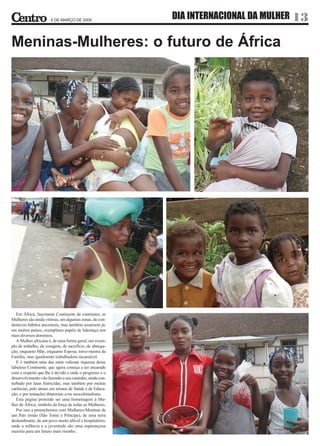 6 DE MARÇO DE 2009
                                                          DIA INTERNACIONAL DA MULHER 13

Meninas-Mulheres: o futuro de África




   Em África, fascinante Continente de contrastes, as
Mulheres são ainda vítimas, em algumas zonas, de con-
denáveis hábitos ancestrais, mas também assumem já,
em muitos países, exemplares papéis de liderança nos
mais diversos domínios.
   A Mulher africana é, de uma forma geral, um exem-
plo de trabalho, de coragem, de sacrifício, de abnega-
ção, enquanto Mãe, enquanto Esposa, trave-mestra da
Família, mas igualmente trabalhadora incansável.
   E é também uma das mais valiosas riquezas desse
fabuloso Continente, que agora começa a ser encarado
com o respeito que lhe é devido e onde o progresso e o
desenvolvimento vão fazendo o seu caminho, ainda con-
turbado por lutas fratricidas, mas também por muitas
carências, pelo atraso em termos de Saúde e de Educa-
ção, e por tentações ditatoriais e/ou neocolonialistas.
   Esta página pretende ser uma homenagem à Mu-
lher de África, símbolo da força de todas as Mulheres.
   Por isso a preenchemos com Mulheres-Meninas de
um País irmão (São Tomé e Príncipe), de uma terra
deslumbrante, de um povo muito afável e hospitaleiro,
onde a infância e a juventude são uma esperançosa
maioria para um futuro mais risonho.
 