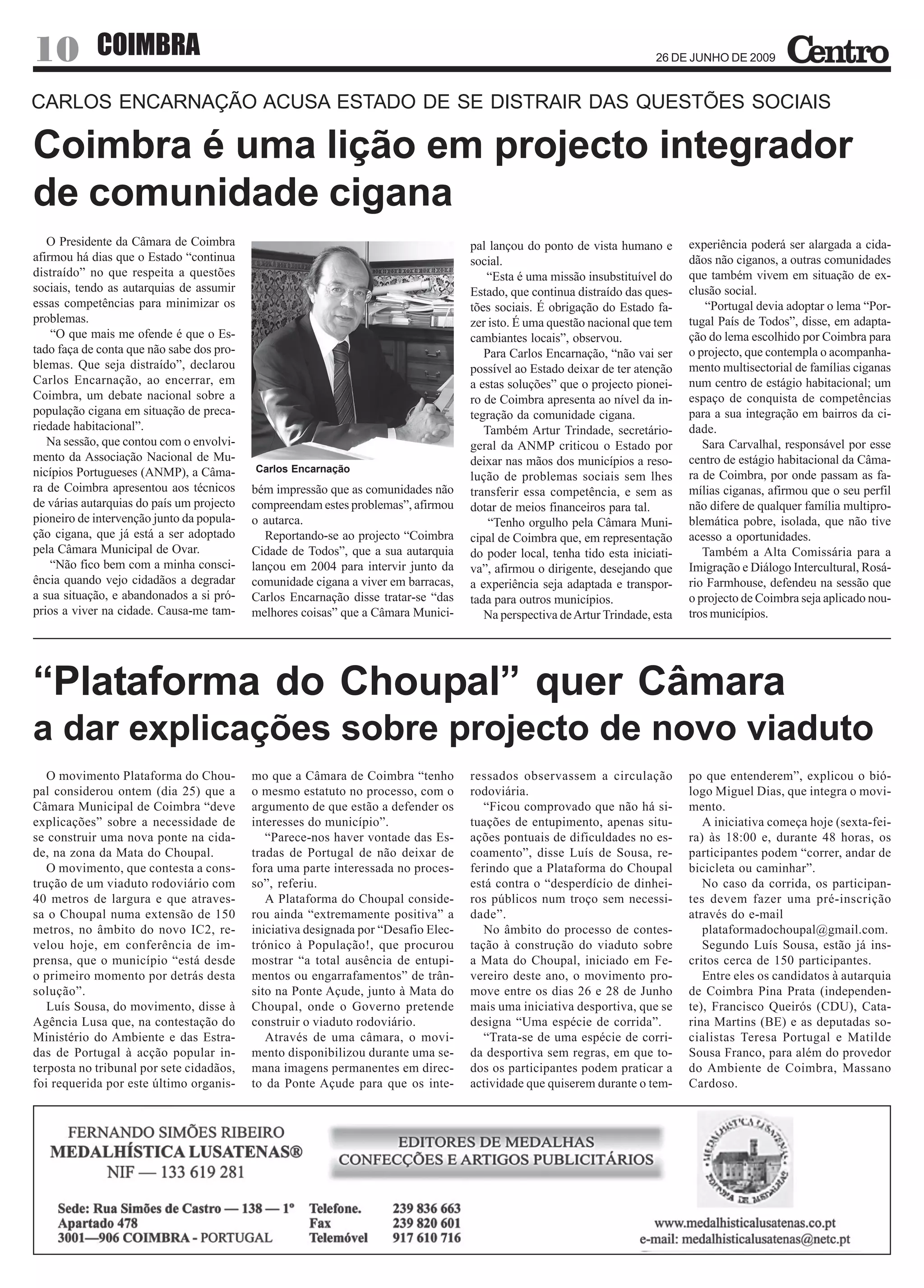 10          COIMBRA                                                                       arte em café
                                                                                                                          26 DE JUNHO DE 2009



CARLOS ENCARNAÇÃO ACUSA ESTADO DE SE DISTRAIR DAS QUESTÕES SOCIAIS

Coimbra é uma lição em projecto integrador
de comunidade cigana
   O Presidente da Câmara de Coimbra                                                 pal lançou do ponto de vista humano e       experiência poderá ser alargada a cida-
afirmou há dias que o Estado “continua                                               social.                                     dãos não ciganos, a outras comunidades
distraído” no que respeita a questões                                                   “Esta é uma missão insubstituível do     que também vivem em situação de ex-
sociais, tendo as autarquias de assumir                                              Estado, que continua distraído das ques-    clusão social.
essas competências para minimizar os                                                 tões sociais. É obrigação do Estado fa-        “Portugal devia adoptar o lema “Por-
problemas.                                                                           zer isto. É uma questão nacional que tem    tugal País de Todos”, disse, em adapta-
    “O que mais me ofende é que o Es-                                                cambiantes locais”, observou.               ção do lema escolhido por Coimbra para
tado faça de conta que não sabe dos pro-                                                Para Carlos Encarnação, “não vai ser     o projecto, que contempla o acompanha-
blemas. Que seja distraído”, declarou                                                possível ao Estado deixar de ter atenção    mento multisectorial de famílias ciganas
Carlos Encarnação, ao encerrar, em                                                   a estas soluções” que o projecto pionei-    num centro de estágio habitacional; um
Coimbra, um debate nacional sobre a                                                  ro de Coimbra apresenta ao nível da in-     espaço de conquista de competências
população cigana em situação de preca-                                               tegração da comunidade cigana.              para a sua integração em bairros da ci-
riedade habitacional”.                                                                  Também Artur Trindade, secretário-       dade.
   Na sessão, que contou com o envolvi-                                              geral da ANMP criticou o Estado por            Sara Carvalhal, responsável por esse
mento da Associação Nacional de Mu-                                                  deixar nas mãos dos municípios a reso-      centro de estágio habitacional da Câma-
nicípios Portugueses (ANMP), a Câma-       Carlos Encarnação
                                                                                     lução de problemas sociais sem lhes         ra de Coimbra, por onde passam as fa-
ra de Coimbra apresentou aos técnicos      bém impressão que as comunidades não      transferir essa competência, e sem as       mílias ciganas, afirmou que o seu perfil
de várias autarquias do país um projecto   compreendam estes problemas”, afirmou     dotar de meios financeiros para tal.        não difere de qualquer família multipro-
pioneiro de intervenção junto da popula-   o autarca.                                    “Tenho orgulho pela Câmara Muni-        blemática pobre, isolada, que não tive
ção cigana, que já está a ser adoptado        Reportando-se ao projecto “Coimbra     cipal de Coimbra que, em representação      acesso a oportunidades.
pela Câmara Municipal de Ovar.             Cidade de Todos”, que a sua autarquia     do poder local, tenha tido esta iniciati-      Também a Alta Comissária para a
    “Não fico bem com a minha consci-      lançou em 2004 para intervir junto da     va”, afirmou o dirigente, desejando que     Imigração e Diálogo Intercultural, Rosá-
ência quando vejo cidadãos a degradar      comunidade cigana a viver em barracas,    a experiência seja adaptada e transpor-     rio Farmhouse, defendeu na sessão que
a sua situação, e abandonados a si pró-    Carlos Encarnação disse tratar-se “das    tada para outros municípios.                o projecto de Coimbra seja aplicado nou-
prios a viver na cidade. Causa-me tam-     melhores coisas” que a Câmara Munici-        Na perspectiva de Artur Trindade, esta   tros municípios.




“Plataforma do Choupal” quer Câmara
a dar explicações sobre projecto de novo viaduto
   O movimento Plataforma do Chou-         mo que a Câmara de Coimbra “tenho         ressados observassem a circulação           po que entenderem”, explicou o bió-
pal considerou ontem (dia 25) que a        o mesmo estatuto no processo, com o       rodoviária.                                 logo Miguel Dias, que integra o movi-
Câmara Municipal de Coimbra “deve          argumento de que estão a defender os         “Ficou comprovado que não há si-         mento.
explicações” sobre a necessidade de        interesses do município”.                 tuações de entupimento, apenas situ-           A iniciativa começa hoje (sexta-fei-
se construir uma nova ponte na cida-          “Parece-nos haver vontade das Es-      ações pontuais de dificuldades no es-       ra) às 18:00 e, durante 48 horas, os
de, na zona da Mata do Choupal.            tradas de Portugal de não deixar de       coamento”, disse Luís de Sousa, re-         participantes podem “correr, andar de
   O movimento, que contesta a cons-       fora uma parte interessada no proces-     ferindo que a Plataforma do Choupal         bicicleta ou caminhar”.
trução de um viaduto rodoviário com        so”, referiu.                             está contra o “desperdício de dinhei-          No caso da corrida, os participan-
40 metros de largura e que atraves-           A Plataforma do Choupal conside-       ros públicos num troço sem necessi-         tes devem fazer uma pré-inscrição
sa o Choupal numa extensão de 150          rou ainda “extremamente positiva” a       dade”.                                      através do e-mail
metros, no âmbito do novo IC2, re-         iniciativa designada por “Desafio Elec-      No âmbito do processo de contes-            plataformadochoupal@gmail.com.
velou hoje, em conferência de im-          trónico à População!, que procurou        tação à construção do viaduto sobre            Segundo Luís Sousa, estão já ins-
prensa, que o município “está desde        mostrar “a total ausência de entupi-      a Mata do Choupal, iniciado em Fe-          critos cerca de 150 participantes.
o primeiro momento por detrás desta        mentos ou engarrafamentos” de trân-       vereiro deste ano, o movimento pro-            Entre eles os candidatos à autarquia
solução”.                                  sito na Ponte Açude, junto à Mata do      move entre os dias 26 e 28 de Junho         de Coimbra Pina Prata (independen-
   Luís Sousa, do movimento, disse à       Choupal, onde o Governo pretende          mais uma iniciativa desportiva, que se      te), Francisco Queirós (CDU), Cata-
Agência Lusa que, na contestação do        construir o viaduto rodoviário.           designa “Uma espécie de corrida”.           rina Martins (BE) e as deputadas so-
Ministério do Ambiente e das Estra-           Através de uma câmara, o movi-            “Trata-se de uma espécie de corri-       cialistas Teresa Portugal e Matilde
das de Portugal à acção popular in-        mento disponibilizou durante uma se-      da desportiva sem regras, em que to-        Sousa Franco, para além do provedor
terposta no tribunal por sete cidadãos,    mana imagens permanentes em direc-        dos os participantes podem praticar a       do Ambiente de Coimbra, Massano
foi requerida por este último organis-     to da Ponte Açude para que os inte-       actividade que quiserem durante o tem-      Cardoso.
 