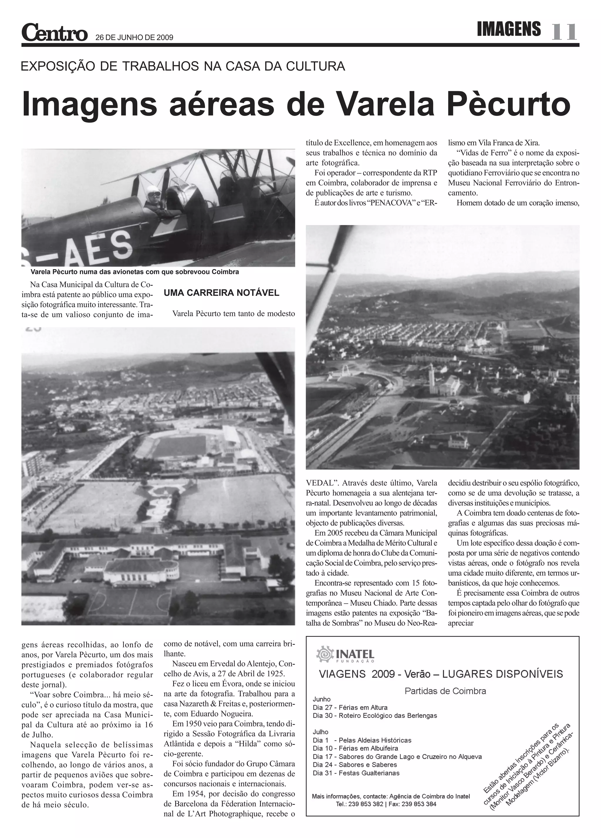 26 DE JUNHO DE 2009
                                                                                                                                               IMAGENS                  11
EXPOSIÇÃO DE TRABALHOS NA CASA DA CULTURA


Imagens aéreas de Varela Pècurto
                                                                                        título de Excellence, em homenagem aos        lismo em Vila Franca de Xira.
                                                                                        seus trabalhos e técnica no domínio da           “Vidas de Ferro” é o nome da exposi-
                                                                                        arte fotográfica.                             ção baseada na sua interpretação sobre o
                                                                                           Foi operador – correspondente da RTP       quotidiano Ferroviário que se encontra no
                                                                                        em Coimbra, colaborador de imprensa e         Museu Nacional Ferroviário do Entron-
                                                                                        de publicações de arte e turismo.             camento.
                                                                                           É autor dos livros “PENACOVA” e “ER-          Homem dotado de um coração imenso,




  Varela Pècurto numa das avionetas com que sobrevoou Coimbra
   Na Casa Municipal da Cultura de Co-
imbra está patente ao público uma expo-      UMA CARREIRA NOTÁVEL
sição fotográfica muito interessante. Tra-
ta-se de um valioso conjunto de ima-           Varela Pècurto tem tanto de modesto




                                                                                        VEDAL”. Através deste último, Varela          decidiu destribuir o seu espólio fotográfico,
                                                                                        Pècurto homenageia a sua alentejana ter-      como se de uma devolução se tratasse, a
                                                                                        ra-natal. Desenvolveu ao longo de décadas     diversas instituições e municípios.
                                                                                        um importante levantamento patrimonial,          A Coimbra tem doado centenas de foto-
                                                                                        objecto de publicações diversas.              grafias e algumas das suas preciosas má-
                                                                                           Em 2005 recebeu da Câmara Municipal        quinas fotográficas.
                                                                                        de Coimbra a Medalha de Mérito Cultural e        Um lote específico dessa doação é com-
                                                                                        um diploma de honra do Clube da Comuni-       posta por uma série de negativos contendo
                                                                                        cação Social de Coimbra, pelo serviço pres-   vistas aéreas, onde o fotógrafo nos revela
                                                                                        tado à cidade.                                uma cidade muito diferente, em termos ur-
                                                                                           Encontra-se representado com 15 foto-      banísticos, da que hoje conhecemos.
                                                                                        grafias no Museu Nacional de Arte Con-           É precisamente essa Coimbra de outros
                                                                                        temporânea – Museu Chiado. Parte dessas       tempos captada pelo olhar do fotógrafo que
                                                                                        imagens estão patentes na exposição “Ba-      foi pioneiro em imagens aéreas, que se pode
                                                                                        talha de Sombras” no Museu do Neo-Rea-        apreciar

gens áereas recolhidas, ao lonfo de          como de notável, com uma carreira bri-
anos, por Varela Pècurto, um dos mais        lhante.
prestigiados e premiados fotógrafos             Nasceu em Ervedal do Alentejo, Con-
portugueses (e colaborador regular           celho de Avis, a 27 de Abril de 1925.
deste jornal).                                  Fez o liceu em Évora, onde se iniciou
  “Voar sobre Coimbra... há meio sé-         na arte da fotografia. Trabalhou para a
culo”, é o curioso título da mostra, que     casa Nazareth & Freitas e, posteriormen-
pode ser apreciada na Casa Munici-           te, com Eduardo Nogueira.
pal da Cultura até ao próximo ia 16             Em 1950 veio para Coimbra, tendo di-
de Julho.                                    rigido a Sessão Fotográfica da Livraria
  Naquela selecção de belíssimas             Atlântida e depois a “Hilda” como só-
imagens que Varela Pècurto foi re-           cio-gerente.
colhendo, ao longo de vários anos, a            Foi sócio fundador do Grupo Câmara
partir de pequenos aviões que sobre-         de Coimbra e participou em dezenas de
voaram Coimbra, podem ver-se as-             concursos nacionais e internacionais.
pectos muito curiosos dessa Coimbra             Em 1954, por decisão do congresso
de há meio século.                           de Barcelona da Féderation Internacio-
                                             nal de L’Art Photographique, recebe o
 