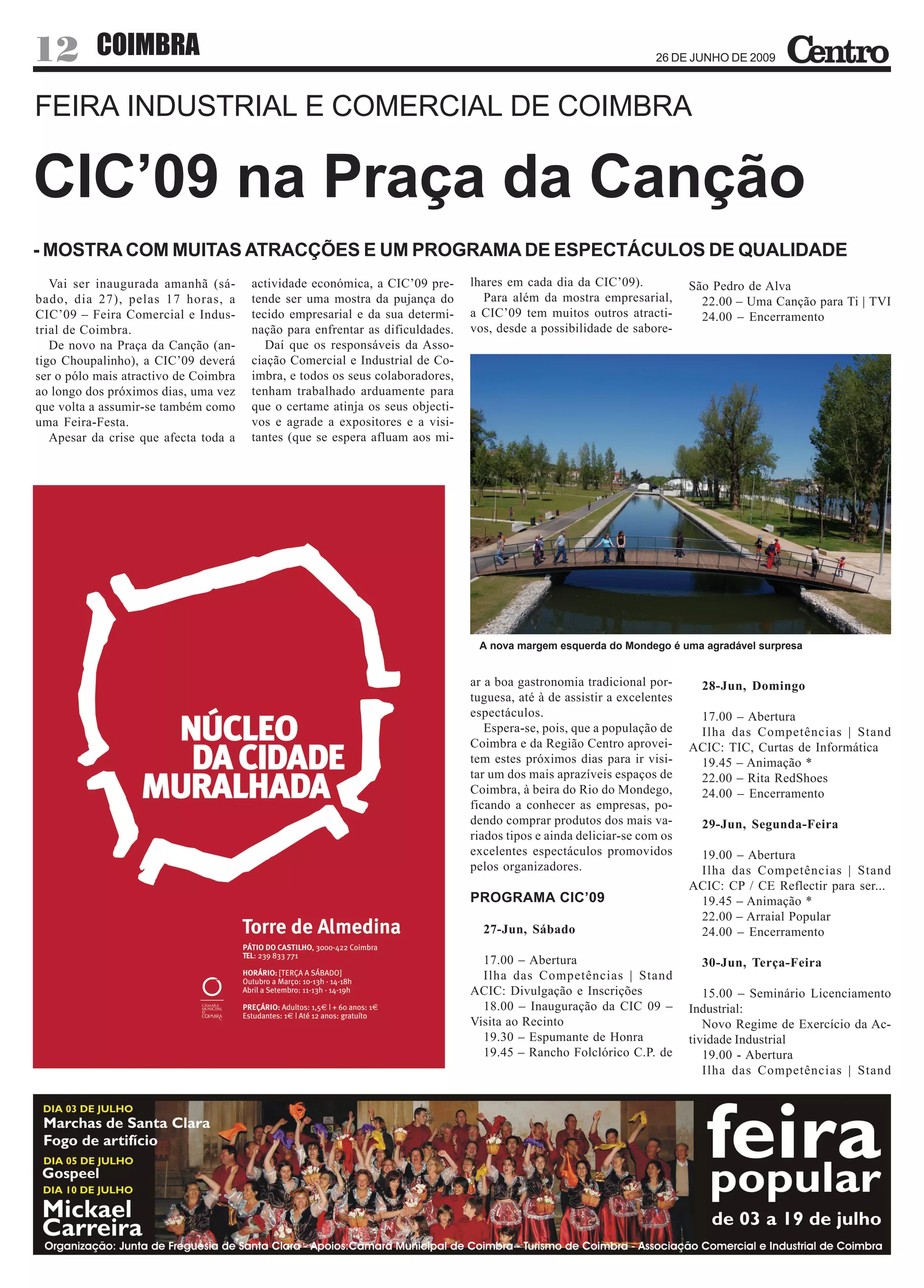 12         COIMBRA                                                                                                26 DE JUNHO DE 2009



FEIRA INDUSTRIAL E COMERCIAL DE COIMBRA

CIC’09 na Praça da Canção
- MOSTRA COM MUITAS ATRACÇÕES E UM PROGRAMA DE ESPECTÁCULOS DE QUALIDADE
   Vai ser inaugurada amanhã (sá-      actividade económica, a CIC’09 pre-     lhares em cada dia da CIC’09).            São Pedro de Alva
bado, dia 27), pelas 17 horas, a       tende ser uma mostra da pujança do        Para além da mostra empresarial,          22.00 – Uma Canção para Ti | TVI
CIC’09 – Feira Comercial e Indus-      tecido empresarial e da sua determi-    a CIC’09 tem muitos outros atracti-         24.00 – Encerramento
trial de Coimbra.                      nação para enfrentar as dificuldades.   vos, desde a possibilidade de sabore-
   De novo na Praça da Canção (an-        Daí que os responsáveis da Asso-
tigo Choupalinho), a CIC’09 deverá     ciação Comercial e Industrial de Co-
ser o pólo mais atractivo de Coimbra   imbra, e todos os seus colaboradores,
ao longo dos próximos dias, uma vez    tenham trabalhado arduamente para
que volta a assumir-se também como     que o certame atinja os seus objecti-
uma Feira-Festa.                       vos e agrade a expositores e a visi-
   Apesar da crise que afecta toda a   tantes (que se espera afluam aos mi-




                                                                                A nova margem esquerda do Mondego é uma agradável surpresa


                                                                               ar a boa gastronomia tradicional por-       28-Jun, Domingo
                                                                               tuguesa, até à de assistir a excelentes
                                                                               espectáculos.                              17.00 – Abertura
                                                                                  Espera-se, pois, que a população de     Ilha das Competências | Stand
                                                                               Coimbra e da Região Centro aprovei-       ACIC: TIC, Curtas de Informática
                                                                               tem estes próximos dias para ir visi-      19.45 – Animação *
                                                                               tar um dos mais aprazíveis espaços de      22.00 – Rita RedShoes
                                                                               Coimbra, à beira do Rio do Mondego,        24.00 – Encerramento
                                                                               ficando a conhecer as empresas, po-
                                                                               dendo comprar produtos dos mais va-         29-Jun, Segunda-Feira
                                                                               riados tipos e ainda deliciar-se com os
                                                                               excelentes espectáculos promovidos         19.00 – Abertura
                                                                               pelos organizadores.                       Ilha das Competências | Stand
                                                                                                                         ACIC: CP / CE Reflectir para ser...
                                                                               PROGRAMA CIC’09                            19.45 – Animação *
                                                                                                                          22.00 – Arraial Popular
                                                                                 27-Jun, Sábado                           24.00 – Encerramento

                                                                                 17.00 – Abertura                          30-Jun, Terça-Feira
                                                                                 Ilha das Competências | Stand
                                                                               ACIC: Divulgação e Inscrições                15.00 – Seminário Licenciamento
                                                                                 18.00 – Inauguração da CIC 09 –         Industrial:
                                                                               Visita ao Recinto                            Novo Regime de Exercício da Ac-
                                                                                 19.30 – Espumante de Honra              tividade Industrial
                                                                                 19.45 – Rancho Folclórico C.P. de          19.00 - Abertura
                                                                                                                            Ilha das Competências | Stand
 