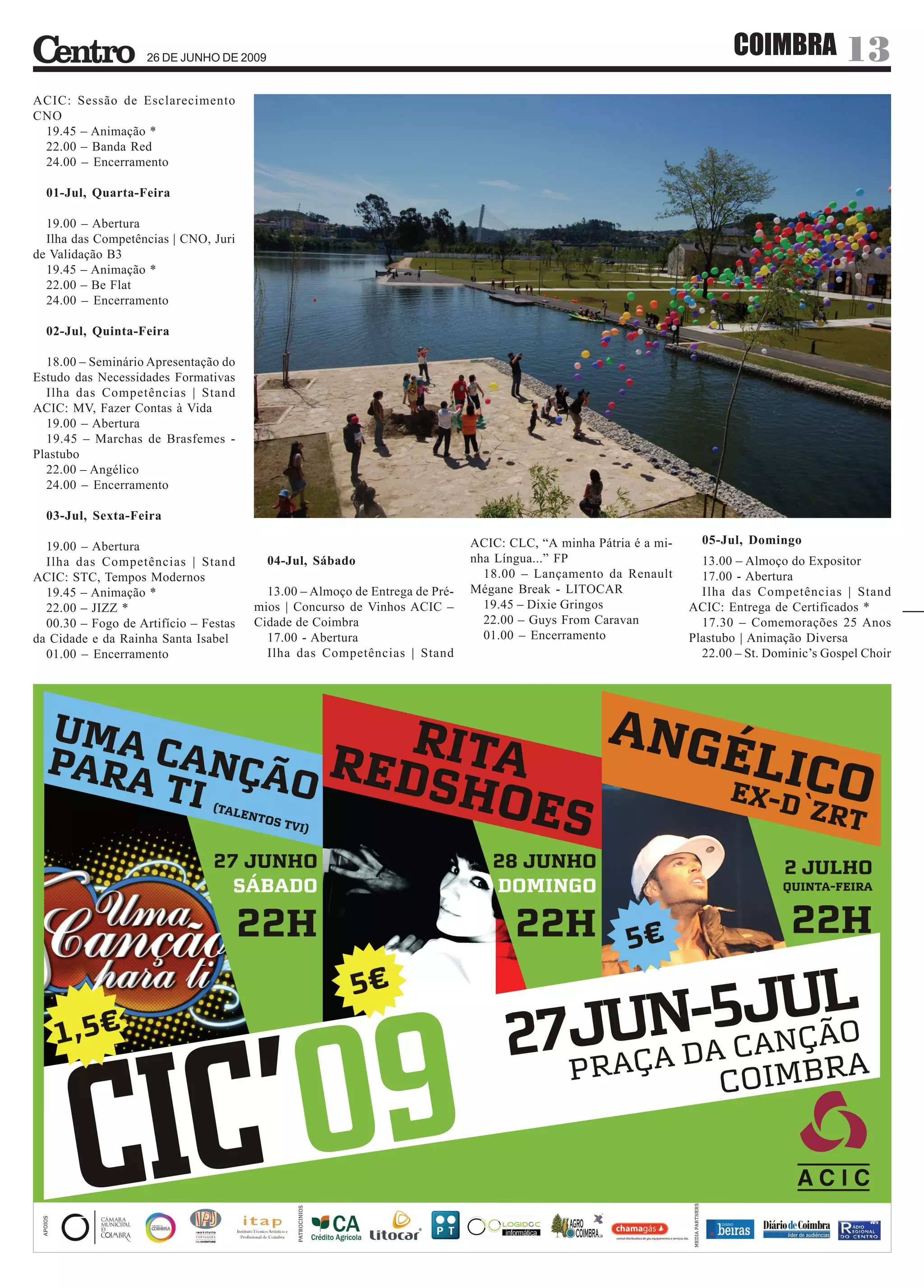 26 DE JUNHO DE 2009
                                                                                                                         COIMBRA 13
ACIC: Sessão de Esclarecimento
CNO
 19.45 – Animação *
 22.00 – Banda Red
 24.00 – Encerramento

  01-Jul, Quarta-Feira

  19.00 – Abertura
  Ilha das Competências | CNO, Juri
de Validação B3
  19.45 – Animação *
  22.00 – Be Flat
  24.00 – Encerramento

  02-Jul, Quinta-Feira

  18.00 – Seminário Apresentação do
Estudo das Necessidades Formativas
  Ilha das Competências | Stand
ACIC: MV, Fazer Contas à Vida
  19.00 – Abertura
  19.45 – Marchas de Brasfemes -
Plastubo
  22.00 – Angélico
  24.00 – Encerramento

  03-Jul, Sexta-Feira

  19.00 – Abertura                                                           ACIC: CLC, “A minha Pátria é a mi-     05-Jul, Domingo
  Ilha das Competências | Stand           04-Jul, Sábado                     nha Língua...” FP                      13.00 – Almoço do Expositor
ACIC: STC, Tempos Modernos                                                     18.00 – Lançamento da Renault        17.00 - Abertura
  19.45 – Animação *                     13.00 – Almoço de Entrega de Pré-   Mégane Break - LITOCAR                 Ilha das Competências | Stand
  22.00 – JIZZ *                       mios | Concurso de Vinhos ACIC –        19.45 – Dixie Gringos              ACIC: Entrega de Certificados *
  00.30 – Fogo de Artifício – Festas   Cidade de Coimbra                       22.00 – Guys From Caravan            17.30 – Comemorações 25 Anos
da Cidade e da Rainha Santa Isabel       17.00 - Abertura                      01.00 – Encerramento               Plastubo | Animação Diversa
  01.00 – Encerramento                   Ilha das Competências | Stand                                              22.00 – St. Dominic’s Gospel Choir
 