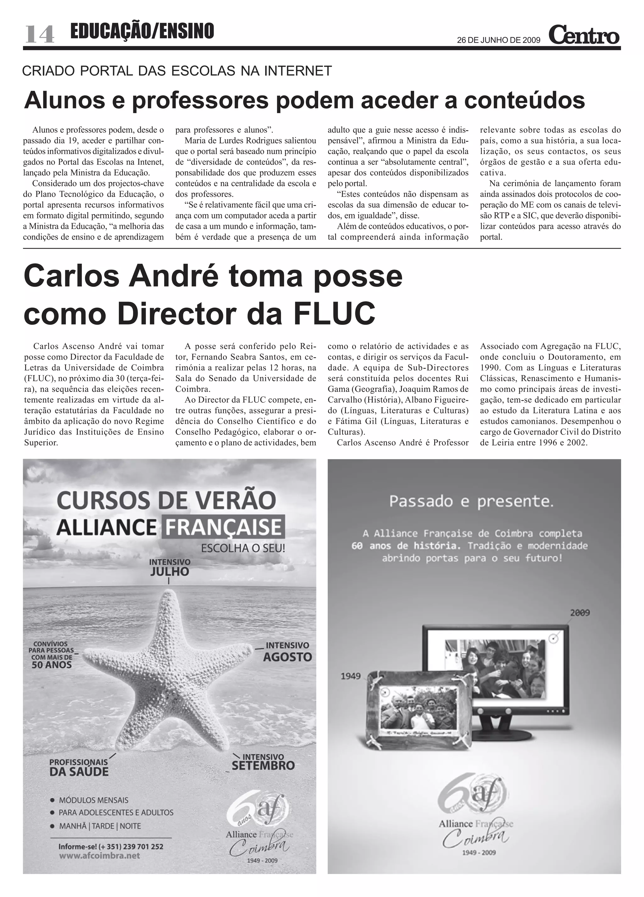 14            EDUCAÇÃO/ENSINO                                                                                              26 DE JUNHO DE 2009



CRIADO PORTAL DAS ESCOLAS NA INTERNET

Alunos e professores podem aceder a conteúdos
   Alunos e professores podem, desde o       para professores e alunos”.                adulto que a guie nesse acesso é indis-   relevante sobre todas as escolas do
passado dia 19, aceder e partilhar con-        Maria de Lurdes Rodrigues salientou      pensável”, afirmou a Ministra da Edu-     país, como a sua história, a sua loca-
teúdos informativos digitalizados e divul-   que o portal será baseado num princípio    cação, realçando que o papel da escola    lização, os seus contactos, os seus
gados no Portal das Escolas na Intenet,      de “diversidade de conteúdos”, da res-     continua a ser “absolutamente central”,   órgãos de gestão e a sua oferta edu-
lançado pela Ministra da Educação.           ponsabilidade dos que produzem esses       apesar dos conteúdos disponibilizados     cativa.
   Considerado um dos projectos-chave        conteúdos e na centralidade da escola e    pelo portal.                                 Na cerimónia de lançamento foram
do Plano Tecnológico da Educação, o          dos professores.                              “Estes conteúdos não dispensam as      ainda assinados dois protocolos de coo-
portal apresenta recursos informativos         “Se é relativamente fácil que uma cri-   escolas da sua dimensão de educar to-     peração do ME com os canais de televi-
em formato digital permitindo, segundo       ança com um computador aceda a partir      dos, em igualdade”, disse.                são RTP e a SIC, que deverão disponibi-
a Ministra da Educação, “a melhoria das      de casa a um mundo e informação, tam-         Além de conteúdos educativos, o por-   lizar conteúdos para acesso através do
condições de ensino e de aprendizagem        bém é verdade que a presença de um         tal compreenderá ainda informação         portal.




Carlos André toma posse
como Director da FLUC
   Carlos Ascenso André vai tomar               A posse será conferido pelo Rei-        como o relatório de actividades e as      Associado com Agregação na FLUC,
posse como Director da Faculdade de          tor, Fernando Seabra Santos, em ce-        contas, e dirigir os serviços da Facul-   onde concluiu o Doutoramento, em
Letras da Universidade de Coimbra            rimónia a realizar pelas 12 horas, na      dade. A equipa de Sub-Directores          1990. Com as Línguas e Literaturas
(FLUC), no próximo dia 30 (terça-fei-        Sala do Senado da Universidade de          será constituída pelos docentes Rui       Clássicas, Renascimento e Humanis-
ra), na sequência das eleições recen-        Coimbra.                                   Gama (Geografia), Joaquim Ramos de        mo como principais áreas de investi-
temente realizadas em virtude da al-            Ao Director da FLUC compete, en-        Carvalho (História), Albano Figueire-     gação, tem-se dedicado em particular
teração estatutárias da Faculdade no         tre outras funções, assegurar a presi-     do (Línguas, Literaturas e Culturas)      ao estudo da Literatura Latina e aos
âmbito da aplicação do novo Regime           dência do Conselho Científico e do         e Fátima Gil (Línguas, Literaturas e      estudos camonianos. Desempenhou o
Jurídico das Instituições de Ensino          Conselho Pedagógico, elaborar o or-        Culturas).                                cargo de Governador Civil do Distrito
Superior.                                    çamento e o plano de actividades, bem        Carlos Ascenso André é Professor        de Leiria entre 1996 e 2002.
 