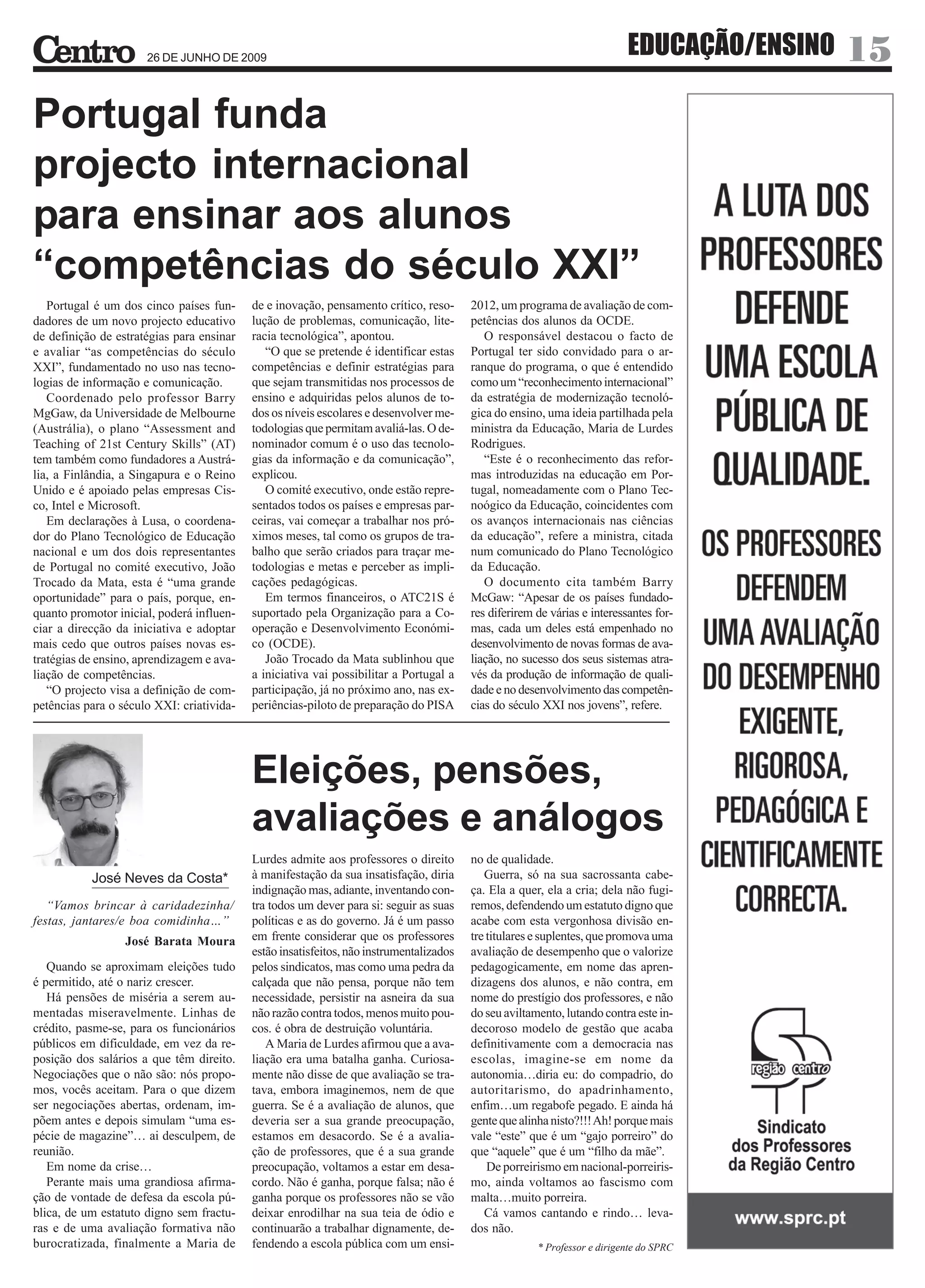 26 DE JUNHO DE 2009
                                                                                                                           EDUCAÇÃO/ENSINO   15
Portugal funda
projecto internacional
para ensinar aos alunos
“competências do século XXI”
   Portugal é um dos cinco países fun-     de e inovação, pensamento crítico, reso-      2012, um programa de avaliação de com-
dadores de um novo projecto educativo      lução de problemas, comunicação, lite-        petências dos alunos da OCDE.
de definição de estratégias para ensinar   racia tecnológica”, apontou.                     O responsável destacou o facto de
e avaliar “as competências do século          “O que se pretende é identificar estas     Portugal ter sido convidado para o ar-
XXI”, fundamentado no uso nas tecno-       competências e definir estratégias para       ranque do programa, o que é entendido
logias de informação e comunicação.        que sejam transmitidas nos processos de       como um “reconhecimento internacional”
   Coordenado pelo professor Barry         ensino e adquiridas pelos alunos de to-       da estratégia de modernização tecnoló-
MgGaw, da Universidade de Melbourne        dos os níveis escolares e desenvolver me-     gica do ensino, uma ideia partilhada pela
(Austrália), o plano “Assessment and       todologias que permitam avaliá-las. O de-     ministra da Educação, Maria de Lurdes
Teaching of 21st Century Skills” (AT)      nominador comum é o uso das tecnolo-          Rodrigues.
tem também como fundadores a Austrá-       gias da informação e da comunicação”,            “Este é o reconhecimento das refor-
lia, a Finlândia, a Singapura e o Reino    explicou.                                     mas introduzidas na educação em Por-
Unido e é apoiado pelas empresas Cis-         O comité executivo, onde estão repre-      tugal, nomeadamente com o Plano Tec-
co, Intel e Microsoft.                     sentados todos os países e empresas par-      noógico da Educação, coincidentes com
   Em declarações à Lusa, o coordena-      ceiras, vai começar a trabalhar nos pró-      os avanços internacionais nas ciências
dor do Plano Tecnológico de Educação       ximos meses, tal como os grupos de tra-       da educação”, refere a ministra, citada
nacional e um dos dois representantes      balho que serão criados para traçar me-       num comunicado do Plano Tecnológico
de Portugal no comité executivo, João      todologias e metas e perceber as impli-       da Educação.
Trocado da Mata, esta é “uma grande        cações pedagógicas.                              O documento cita também Barry
oportunidade” para o país, porque, en-        Em termos financeiros, o ATC21S é          McGaw: “Apesar de os países fundado-
quanto promotor inicial, poderá influen-   suportado pela Organização para a Co-         res diferirem de várias e interessantes for-
ciar a direcção da iniciativa e adoptar    operação e Desenvolvimento Económi-           mas, cada um deles está empenhado no
mais cedo que outros países novas es-      co (OCDE).                                    desenvolvimento de novas formas de ava-
tratégias de ensino, aprendizagem e ava-      João Trocado da Mata sublinhou que         liação, no sucesso dos seus sistemas atra-
liação de competências.                    a iniciativa vai possibilitar a Portugal a    vés da produção de informação de quali-
   “O projecto visa a definição de com-    participação, já no próximo ano, nas ex-      dade e no desenvolvimento das competên-
petências para o século XXI: criativida-   periências-piloto de preparação do PISA       cias do século XXI nos jovens”, refere.




                                           Eleições, pensões,
                                           avaliações e análogos
                                           Lurdes admite aos professores o direito       no de qualidade.
           José Neves da Costa*            à manifestação da sua insatisfação, diria        Guerra, só na sua sacrossanta cabe-
                                           indignação mas, adiante, inventando con-      ça. Ela a quer, ela a cria; dela não fugi-
   “Vamos brincar à caridadezinha/         tra todos um dever para si: seguir as suas    remos, defendendo um estatuto digno que
festas, jantares/e boa comidinha…”         políticas e as do governo. Já é um passo      acabe com esta vergonhosa divisão en-
                  José Barata Moura        em frente considerar que os professores       tre titulares e suplentes, que promova uma
                                           estão insatisfeitos, não instrumentalizados   avaliação de desempenho que o valorize
   Quando se aproximam eleições tudo       pelos sindicatos, mas como uma pedra da       pedagogicamente, em nome das apren-
é permitido, até o nariz crescer.          calçada que não pensa, porque não tem         dizagens dos alunos, e não contra, em
   Há pensões de miséria a serem au-       necessidade, persistir na asneira da sua      nome do prestígio dos professores, e não
mentadas miseravelmente. Linhas de         não razão contra todos, menos muito pou-      do seu aviltamento, lutando contra este in-
crédito, pasme-se, para os funcionários    cos. é obra de destruição voluntária.         decoroso modelo de gestão que acaba
públicos em dificuldade, em vez da re-        A Maria de Lurdes afirmou que a ava-       definitivamente com a democracia nas
posição dos salários a que têm direito.    liação era uma batalha ganha. Curiosa-        escolas, imagine-se em nome da
Negociações que o não são: nós propo-      mente não disse de que avaliação se tra-      autonomia…diria eu: do compadrio, do
mos, vocês aceitam. Para o que dizem       tava, embora imaginemos, nem de que           autoritarismo, do apadrinhamento,
ser negociações abertas, ordenam, im-      guerra. Se é a avaliação de alunos, que       enfim…um regabofe pegado. E ainda há
põem antes e depois simulam “uma es-       deveria ser a sua grande preocupação,         gente que alinha nisto?!!! Ah! porque mais
pécie de magazine”… ai desculpem, de       estamos em desacordo. Se é a avalia-          vale “este” que é um “gajo porreiro” do
reunião.                                   ção de professores, que é a sua grande        que “aquele” que é um “filho da mãe”.
   Em nome da crise…                       preocupação, voltamos a estar em desa-            De porreirismo em nacional-porreiris-
   Perante mais uma grandiosa afirma-      cordo. Não é ganha, porque falsa; não é       mo, ainda voltamos ao fascismo com
ção de vontade de defesa da escola pú-     ganha porque os professores não se vão        malta…muito porreira.
blica, de um estatuto digno sem fractu-    deixar enrodilhar na sua teia de ódio e          Cá vamos cantando e rindo… leva-
ras e de uma avaliação formativa não       continuarão a trabalhar dignamente, de-       dos não.
burocratizada, finalmente a Maria de       fendendo a escola pública com um ensi-                      * Professor e dirigente do SPRC
 