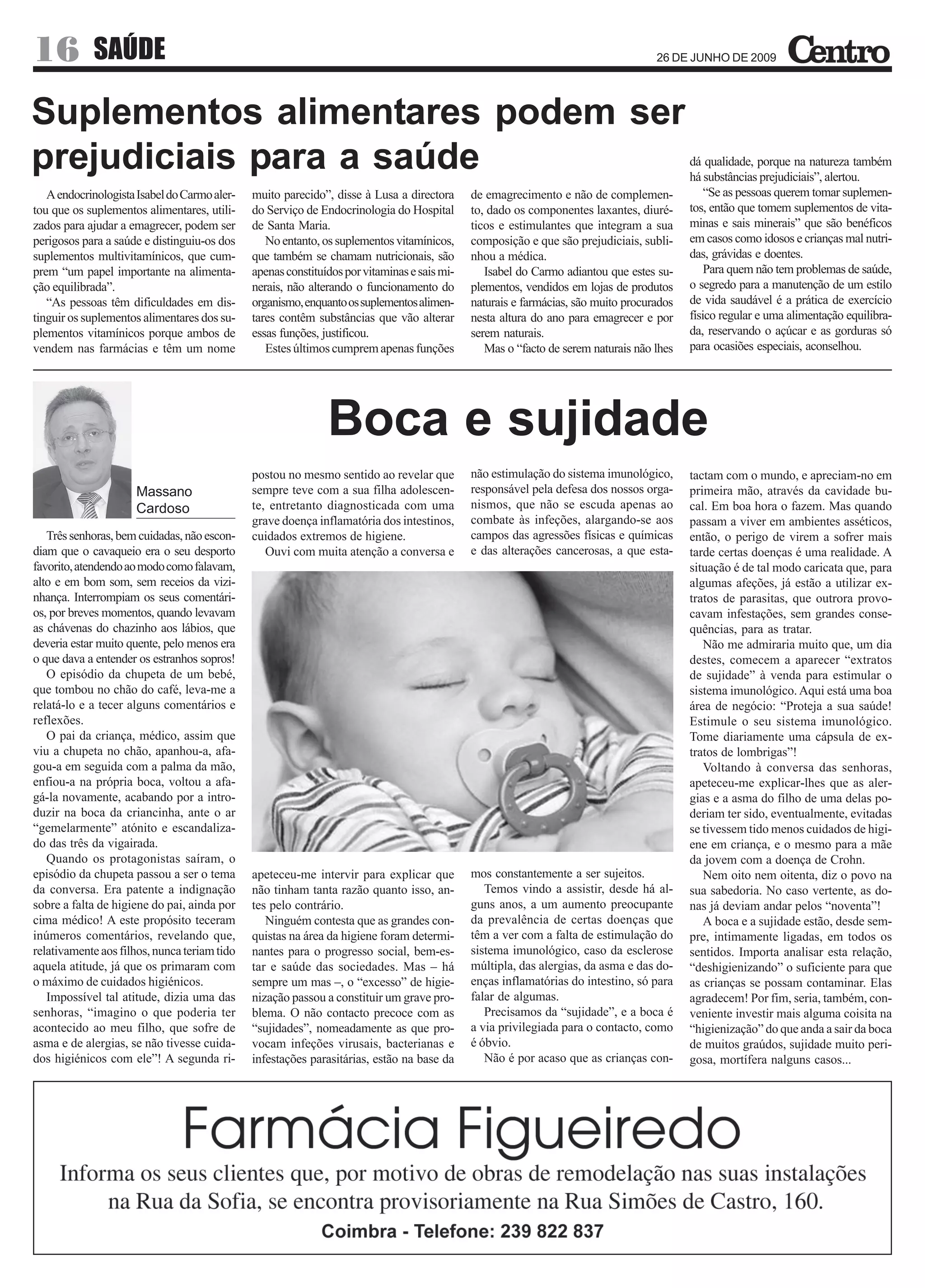 16          SAÚDE                                                                                                                  26 DE JUNHO DE 2009




Suplementos alimentares podem ser
prejudiciais para a saúde                                                                                                                 dá qualidade, porque na natureza também
                                                                                                                                          há substâncias prejudiciais”, alertou.
   A endocrinologista Isabel do Carmo aler-   muito parecido”, disse à Lusa a directora      de emagrecimento e não de complemen-             “Se as pessoas querem tomar suplemen-
tou que os suplementos alimentares, utili-    do Serviço de Endocrinologia do Hospital       to, dado os componentes laxantes, diuré-     tos, então que tomem suplementos de vita-
zados para ajudar a emagrecer, podem ser      de Santa Maria.                                ticos e estimulantes que integram a sua      minas e sais minerais” que são benéficos
perigosos para a saúde e distinguiu-os dos       No entanto, os suplementos vitamínicos,     composição e que são prejudiciais, subli-    em casos como idosos e crianças mal nutri-
suplementos multivitamínicos, que cum-        que também se chamam nutricionais, são         nhou a médica.                               das, grávidas e doentes.
prem “um papel importante na alimenta-        apenas constituídos por vitaminas e sais mi-      Isabel do Carmo adiantou que estes su-        Para quem não tem problemas de saúde,
ção equilibrada”.                             nerais, não alterando o funcionamento do       plementos, vendidos em lojas de produtos     o segredo para a manutenção de um estilo
   “As pessoas têm dificuldades em dis-       organismo, enquanto os suplementos alimen-     naturais e farmácias, são muito procurados   de vida saudável é a prática de exercício
tinguir os suplementos alimentares dos su-    tares contêm substâncias que vão alterar       nesta altura do ano para emagrecer e por     físico regular e uma alimentação equilibra-
plementos vitamínicos porque ambos de         essas funções, justificou.                     serem naturais.                              da, reservando o açúcar e as gorduras só
vendem nas farmácias e têm um nome               Estes últimos cumprem apenas funções           Mas o “facto de serem naturais não lhes   para ocasiões especiais, aconselhou.




                                                              Boca e sujidade
                                              postou no mesmo sentido ao revelar que         não estimulação do sistema imunológico,      tactam com o mundo, e apreciam-no em
                     Massano                  sempre teve com a sua filha adolescen-         responsável pela defesa dos nossos orga-     primeira mão, através da cavidade bu-
                     Cardoso                  te, entretanto diagnosticada com uma           nismos, que não se escuda apenas ao          cal. Em boa hora o fazem. Mas quando
                                              grave doença inflamatória dos intestinos,      combate às infeções, alargando-se aos        passam a viver em ambientes asséticos,
   Três senhoras, bem cuidadas, não escon-    cuidados extremos de higiene.                  campos das agressões físicas e químicas      então, o perigo de virem a sofrer mais
diam que o cavaqueio era o seu desporto          Ouvi com muita atenção a conversa e         e das alterações cancerosas, a que esta-     tarde certas doenças é uma realidade. A
favorito, atendendo ao modo como falavam,                                                                                                 situação é de tal modo caricata que, para
alto e em bom som, sem receios da vizi-                                                                                                   algumas afeções, já estão a utilizar ex-
nhança. Interrompiam os seus comentári-                                                                                                   tratos de parasitas, que outrora provo-
os, por breves momentos, quando levavam                                                                                                   cavam infestações, sem grandes conse-
as chávenas do chazinho aos lábios, que                                                                                                   quências, para as tratar.
deveria estar muito quente, pelo menos era                                                                                                   Não me admiraria muito que, um dia
o que dava a entender os estranhos sopros!                                                                                                destes, comecem a aparecer “extratos
   O episódio da chupeta de um bebé,                                                                                                      de sujidade” à venda para estimular o
que tombou no chão do café, leva-me a                                                                                                     sistema imunológico. Aqui está uma boa
relatá-lo e a tecer alguns comentários e                                                                                                  área de negócio: “Proteja a sua saúde!
reflexões.                                                                                                                                Estimule o seu sistema imunológico.
   O pai da criança, médico, assim que                                                                                                    Tome diariamente uma cápsula de ex-
viu a chupeta no chão, apanhou-a, afa-                                                                                                    tratos de lombrigas”!
gou-a em seguida com a palma da mão,                                                                                                         Voltando à conversa das senhoras,
enfiou-a na própria boca, voltou a afa-                                                                                                   apeteceu-me explicar-lhes que as aler-
gá-la novamente, acabando por a intro-                                                                                                    gias e a asma do filho de uma delas po-
duzir na boca da criancinha, ante o ar                                                                                                    deriam ter sido, eventualmente, evitadas
“gemelarmente” atónito e escandaliza-                                                                                                     se tivessem tido menos cuidados de higi-
do das três da vigairada.                                                                                                                 ene em criança, e o mesmo para a mãe
   Quando os protagonistas saíram, o                                                                                                      da jovem com a doença de Crohn.
episódio da chupeta passou a ser o tema       apeteceu-me intervir para explicar que         mos constantemente a ser sujeitos.              Nem oito nem oitenta, diz o povo na
da conversa. Era patente a indignação         não tinham tanta razão quanto isso, an-           Temos vindo a assistir, desde há al-      sua sabedoria. No caso vertente, as do-
sobre a falta de higiene do pai, ainda por    tes pelo contrário.                            guns anos, a um aumento preocupante          nas já deviam andar pelos “noventa”!
cima médico! A este propósito teceram            Ninguém contesta que as grandes con-        da prevalência de certas doenças que            A boca e a sujidade estão, desde sem-
inúmeros comentários, revelando que,          quistas na área da higiene foram determi-      têm a ver com a falta de estimulação do      pre, intimamente ligadas, em todos os
relativamente aos filhos, nunca teriam tido   nantes para o progresso social, bem-es-        sistema imunológico, caso da esclerose       sentidos. Importa analisar esta relação,
aquela atitude, já que os primaram com        tar e saúde das sociedades. Mas – há           múltipla, das alergias, da asma e das do-    “deshigienizando” o suficiente para que
o máximo de cuidados higiénicos.              sempre um mas –, o “excesso” de higie-         enças inflamatórias do intestino, só para    as crianças se possam contaminar. Elas
   Impossível tal atitude, dizia uma das      nização passou a constituir um grave pro-      falar de algumas.                            agradecem! Por fim, seria, também, con-
senhoras, “imagino o que poderia ter          blema. O não contacto precoce com as              Precisamos da “sujidade”, e a boca é      veniente investir mais alguma coisita na
acontecido ao meu filho, que sofre de         “sujidades”, nomeadamente as que pro-          a via privilegiada para o contacto, como     “higienização” do que anda a sair da boca
asma e de alergias, se não tivesse cuida-     vocam infeções virusais, bacterianas e         é óbvio.                                     de muitos graúdos, sujidade muito peri-
dos higiénicos com ele”! A segunda ri-        infestações parasitárias, estão na base da        Não é por acaso que as crianças con-      gosa, mortífera nalguns casos...
 