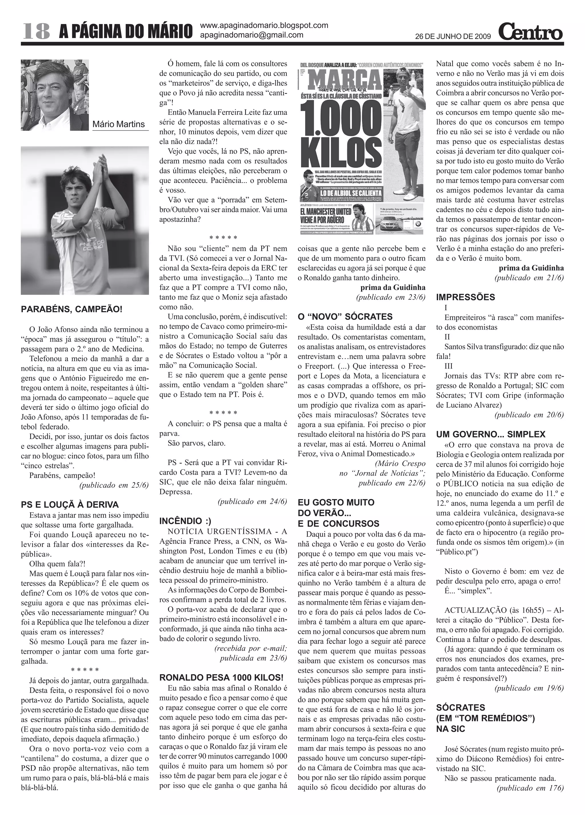 www.apaginadomario.blogspot.com
18          A PÁGINA DO MÁRIO                             apaginadomario@gmail.com                                             26 DE JUNHO DE 2009


                                                Ó homem, fale lá com os consultores                                                   Natal que como vocês sabem é no In-
                                             de comunicação do seu partido, ou com                                                    verno e não no Verão mas já vi em dois
                                             os “marketeiros” de serviço, e diga-lhes                                                 anos seguidos outra instituição pública de
                                             que o Povo já não acredita nessa “canti-                                                 Coimbra a abrir concursos no Verão por-
                                             ga”!                                                                                     que se calhar quem os abre pensa que
                                                Então Manuela Ferreira Leite faz uma                                                  os concursos em tempo quente são me-
                       Mário Martins         série de propostas alternativas e o se-                                                  lhores do que os concursos em tempo
                                             nhor, 10 minutos depois, vem dizer que                                                   frio eu não sei se isto é verdade ou não
                                             ela não diz nada?!                                                                       mas penso que os especialistas destas
                                                Vejo que vocês, lá no PS, não apren-                                                  coisas já deveriam ter dito qualquer coi-
                                             deram mesmo nada com os resultados                                                       sa por tudo isto eu gosto muito do Verão
                                             das últimas eleições, não perceberam o                                                   porque tem calor podemos tomar banho
                                             que aconteceu. Paciência... o problema                                                   no mar temos tempo para conversar com
                                             é vosso.                                                                                 os amigos podemos levantar da cama
                                                Vão ver que a “porrada” em Setem-                                                     mais tarde até costuma haver estrelas
                                             bro/Outubro vai ser ainda maior. Vai uma                                                 cadentes no céu e depois disto tudo ain-
                                             apostazinha?                                                                             da temos o passatempo de tentar encon-
                                                                                                                                      trar os concursos super-rápidos de Ve-
                                                            *****                                                                     rão nas páginas dos jornais por isso o
                                                Não sou “cliente” nem da PT nem          coisas que a gente não percebe bem e         Verão é a minha estação do ano preferi-
                                             da TVI. (Só comecei a ver o Jornal Na-      que de um momento para o outro ficam         da e o Verão é muito bom.
                                             cional da Sexta-feira depois da ERC ter     esclarecidas eu agora já sei porque é que                         prima da Guidinha
                                             aberto uma investigação...) Tanto me        o Ronaldo ganha tanto dinheiro.                                 (publicado em 21/6)
                                             faz que a PT compre a TVI como não,                             prima da Guidinha
                                             tanto me faz que o Moniz seja afastado                        (publicado em 23/6)        IMPRESSÕES
PARABÉNS, CAMPEÃO!                           como não.                                                                                   I
                                                Uma conclusão, porém, é indiscutível:    O “NOVO” SÓCRATES                               Empreiteiros “à rasca” com manifes-
   O João Afonso ainda não terminou a        no tempo de Cavaco como primeiro-mi-           «Esta coisa da humildade está a dar       to dos economistas
“época” mas já assegurou o “título”: a       nistro a Comunicação Social saíu das        resultado. Os comentaristas comentam,           II
passagem para o 2.º ano de Medicina.         mãos do Estado; no tempo de Guterres        os analistas analisam, os entrevistadores       Santos Silva transfigurado: diz que não
   Telefonou a meio da manhã a dar a         e de Sócrates o Estado voltou a “pôr a      entrevistam e…nem uma palavra sobre          fala!
notícia, na altura em que eu via as ima-     mão” na Comunicação Social.                 o Freeport. (...) Que interessa o Free-         III
gens que o António Figueiredo me en-            E se não querem que a gente pense        port e Lopes da Mota, a licenciatura e          Jornais das TVs: RTP abre com re-
tregou ontem à noite, respeitantes à últi-   assim, então vendam a “golden share”        as casas compradas a offshore, os pri-       gresso de Ronaldo a Portugal; SIC com
ma jornada do campeonato – aquele que        que o Estado tem na PT. Pois é.             mos e o DVD, quando temos em mão             Sócrates; TVI com Gripe (informação
deverá ter sido o último jogo oficial do                                                 um prodígio que rivaliza com as apari-       de Luciano Alvarez)
João Afonso, após 11 temporadas de fu-                      *****                        ções mais miraculosas? Sócrates teve                             (publicado em 20/6)
tebol federado.                                A concluir: o PS pensa que a malta é      agora a sua epifania. Foi preciso o pior
   Decidi, por isso, juntar os dois factos   parva.                                      resultado eleitoral na história do PS para   UM GOVERNO... SIMPLEX
e escolher algumas imagens para publi-         São parvos, claro.                        a revelar, mas aí está. Morreu o Animal        «O erro que constava na prova de
car no blogue: cinco fotos, para um filho                                                Feroz, viva o Animal Domesticado.»           Biologia e Geologia ontem realizada por
“cinco estrelas”.                              PS - Será que a PT vai convidar Ri-                                 (Mário Crespo      cerca de 37 mil alunos foi corrigido hoje
   Parabéns, campeão!                        cardo Costa para a TVI? Levem-no da                       no “Jornal de Notícias”;       pelo Ministério da Educação. Conforme
                    (publicado em 25/6)      SIC, que ele não deixa falar ninguém.                            publicado em 22/6)      o PÚBLICO noticia na sua edição de
                                             Depressa.                                                                                hoje, no enunciado do exame do 11.º e
PS E LOUÇÃ À DERIVA                                           (publicado em 24/6)        EU GOSTO MUITO                               12.º anos, numa legenda a um perfil de
   Estava a jantar mas nem isso impediu                                                  DO VERÃO...                                  uma caldeira vulcânica, designava-se
que soltasse uma forte gargalhada.           INCÊNDIO :)                                 E DE CONCURSOS                               como epicentro (ponto à superfície) o que
   Foi quando Louçã apareceu no te-             NOTÍCIA URGENTÍSSIMA - A                    Daqui a pouco por volta das 6 da ma-      de facto era o hipocentro (a região pro-
levisor a falar dos «interesses da Re-       Agência France Press, a CNN, os Wa-         nhã chega o Verão e eu gosto do Verão        funda onde os sismos têm origem).» (in
pública».                                    shington Post, London Times e eu (tb)       porque é o tempo em que vou mais ve-         “Público.pt”)
   Olha quem fala?!                          acabam de anunciar que um terrível in-      zes até perto do mar porque o Verão sig-
   Mas quem é Louçã para falar nos «in-      cêndio destruiu hoje de manhã a biblio-     nifica calor e à beira-mar está mais fres-     Nisto o Governo é bom: em vez de
teresses da República»? É ele quem os        teca pessoal do primeiro-ministro.          quinho no Verão também é a altura de         pedir desculpa pelo erro, apaga o erro!
define? Com os 10% de votos que con-            As informações do Corpo de Bombei-       passear mais porque é quando as pesso-         É... “simplex”.
seguiu agora e que nas próximas elei-        ros confirmam a perda total de 2 livros.    as normalmente têm férias e viajam den-
ções vão necessariamente minguar? Ou            O porta-voz acaba de declarar que o      tro e fora do país cá pelos lados de Co-        ACTUALIZAÇÃO (às 16h55) – Al-
foi a República que lhe telefonou a dizer    primeiro-ministro está inconsolável e in-   imbra é também a altura em que apare-        terei a citação do “Público”. Desta for-
quais eram os interesses?                    conformado, já que ainda não tinha aca-     cem no jornal concursos que abrem num        ma, o erro não foi apagado. Foi corrigido.
   Só mesmo Louçã para me fazer in-          bado de colorir o segundo livro.            dia para fechar logo a seguir até parece     Continua a faltar o pedido de desculpas.
terromper o jantar com uma forte gar-                          (recebida por e-mail;     que nem querem que muitas pessoas               (Já agora: quando é que terminam os
galhada.                                                         publicada em 23/6)      saibam que existem os concursos mas          erros nos enunciados dos exames, pre-
                 *****                                                                   estes concursos são sempre para insti-       parados com tanta antecedência? E nin-
   Já depois do jantar, outra gargalhada.    RONALDO PESA 1000 KILOS!                    tuições públicas porque as empresas pri-     guém é responsável?)
   Desta feita, o responsável foi o novo        Eu não sabia mas afinal o Ronaldo é      vadas não abrem concursos nesta altura                           (publicado em 19/6)
porta-voz do Partido Socialista, aquele      muito pesado e fico a pensar como é que     do ano porque sabem que há muita gen-
jovem secretário de Estado que disse que     o rapaz consegue correr o que ele corre     te que está fora de casa e não lê os jor-    SÓCRATES
as escrituras públicas eram... privadas!     com aquele peso todo em cima das per-       nais e as empresas privadas não costu-       (EM “TOM REMÉDIOS”)
(E que noutro país tinha sido demitido de    nas agora já sei porque é que ele ganha     mam abrir concursos à sexta-feira e que      NA SIC
imediato, depois daquela afirmação.)         tanto dinheiro porque é um esforço do       terminam logo na terça-feira eles costu-
   Ora o novo porta-voz veio com a           caraças o que o Ronaldo faz já viram ele    mam dar mais tempo às pessoas no ano            José Sócrates (num registo muito pró-
“cantilena” do costuma, a dizer que o        ter de correr 90 minutos carregando 1000    passado houve um concurso super-rápi-        ximo do Diácono Remédios) foi entre-
PSD não propõe alternativas, não tem         quilos é muito para um homem só por         do na Câmara de Coimbra mas que aca-         vistado na SIC.
um rumo para o país, blá-blá-blá e mais      isso têm de pagar bem para ele jogar e é    bou por não ser tão rápido assim porque         Não se passou praticamente nada.
blá-blá-blá.                                 por isso que ele ganha o que ganha há       aquilo só ficou decidido por alturas do                         (publicado em 176)
 