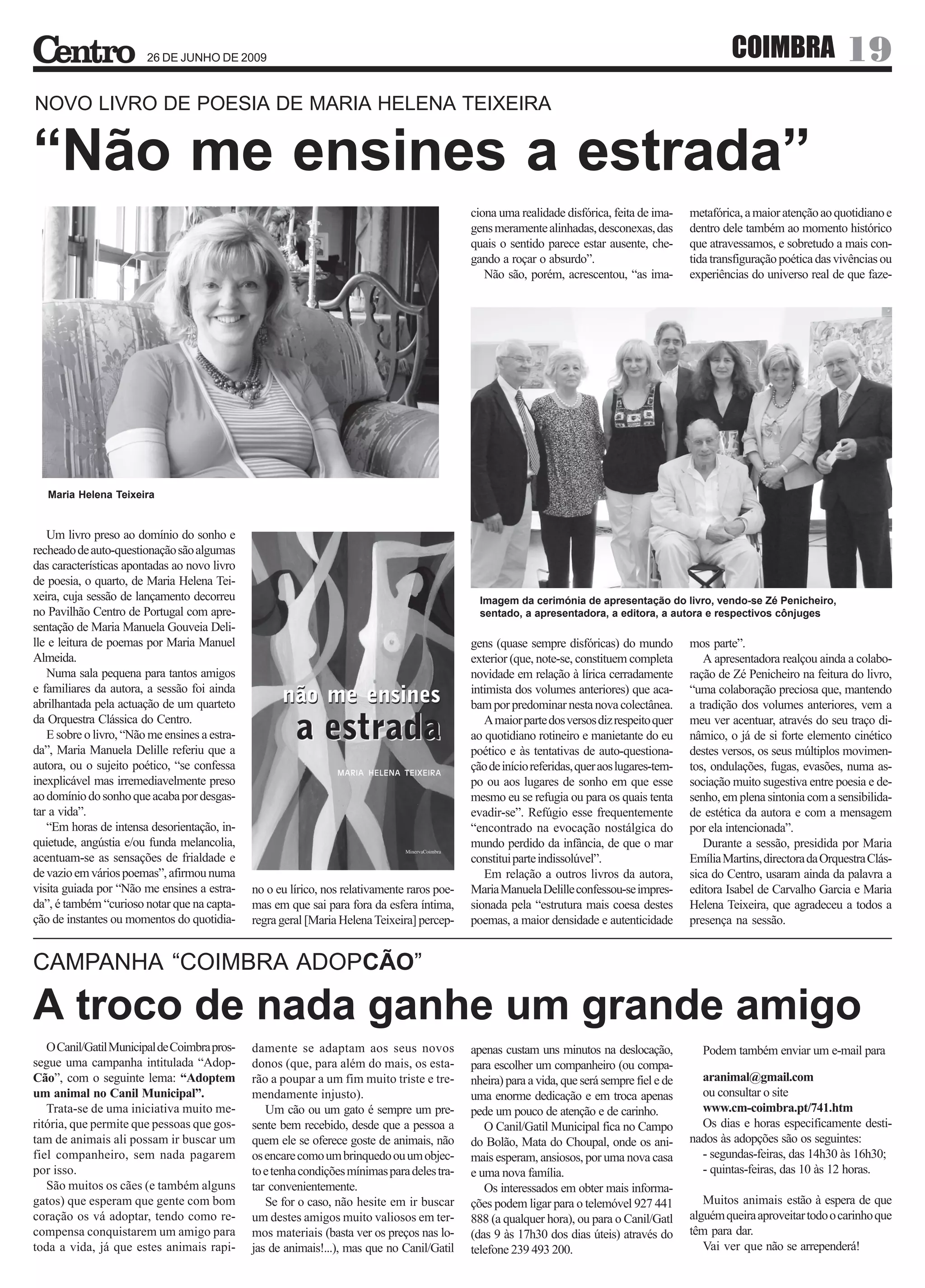 26 DE JUNHO DE 2009                                                                                                             COIMBRA                 19
NOVO LIVRO DE POESIA DE MARIA HELENA TEIXEIRA


“Não me ensines a estrada”
                                                                                              ciona uma realidade disfórica, feita de ima-     metafórica, a maior atenção ao quotidiano e
                                                                                              gens meramente alinhadas, desconexas, das        dentro dele também ao momento histórico
                                                                                              quais o sentido parece estar ausente, che-       que atravessamos, e sobretudo a mais con-
                                                                                              gando a roçar o absurdo”.                        tida transfiguração poética das vivências ou
                                                                                                 Não são, porém, acrescentou, “as ima-         experiências do universo real de que faze-




   Maria Helena Teixeira


   Um livro preso ao domínio do sonho e
recheado de auto-questionação são algumas
das características apontadas ao novo livro
de poesia, o quarto, de Maria Helena Tei-
xeira, cuja sessão de lançamento decorreu                                                       Imagem da cerimónia de apresentação do livro, vendo-se Zé Penicheiro,
no Pavilhão Centro de Portugal com apre-                                                        sentado, a apresentadora, a editora, a autora e respectivos cônjuges
sentação de Maria Manuela Gouveia Deli-
lle e leitura de poemas por Maria Manuel                                                      gens (quase sempre disfóricas) do mundo          mos parte”.
Almeida.                                                                                      exterior (que, note-se, constituem completa         A apresentadora realçou ainda a colabo-
   Numa sala pequena para tantos amigos                                                       novidade em relação à lírica cerradamente        ração de Zé Penicheiro na feitura do livro,
e familiares da autora, a sessão foi ainda                                                    intimista dos volumes anteriores) que aca-       “uma colaboração preciosa que, mantendo
abrilhantada pela actuação de um quarteto                                                     bam por predominar nesta nova colectânea.        a tradição dos volumes anteriores, vem a
da Orquestra Clássica do Centro.                                                                 A maior parte dos versos diz respeito quer    meu ver acentuar, através do seu traço di-
   E sobre o livro, “Não me ensines a estra-                                                  ao quotidiano rotineiro e manietante do eu       nâmico, o já de si forte elemento cinético
da”, Maria Manuela Delille referiu que a                                                      poético e às tentativas de auto-questiona-       destes versos, os seus múltiplos movimen-
autora, ou o sujeito poético, “se confessa                                                    ção de início referidas, quer aos lugares-tem-   tos, ondulações, fugas, evasões, numa as-
inexplicável mas irremediavelmente preso                                                      po ou aos lugares de sonho em que esse           sociação muito sugestiva entre poesia e de-
ao domínio do sonho que acaba por desgas-                                                     mesmo eu se refugia ou para os quais tenta       senho, em plena sintonia com a sensibilida-
tar a vida”.                                                                                  evadir-se”. Refúgio esse frequentemente          de estética da autora e com a mensagem
   “Em horas de intensa desorientação, in-                                                    “encontrado na evocação nostálgica do            por ela intencionada”.
quietude, angústia e/ou funda melancolia,                                                     mundo perdido da infância, de que o mar             Durante a sessão, presidida por Maria
acentuam-se as sensações de frialdade e                                                       constitui parte indissolúvel”.                   Emília Martins, directora da Orquestra Clás-
de vazio em vários poemas”, afirmou numa                                                         Em relação a outros livros da autora,         sica do Centro, usaram ainda da palavra a
visita guiada por “Não me ensines a estra-     no o eu lírico, nos relativamente raros poe-   Maria Manuela Delille confessou-se impres-       editora Isabel de Carvalho Garcia e Maria
da”, é também “curioso notar que na capta-     mas em que sai para fora da esfera íntima,     sionada pela “estrutura mais coesa destes        Helena Teixeira, que agradeceu a todos a
ção de instantes ou momentos do quotidia-      regra geral [Maria Helena Teixeira] percep-    poemas, a maior densidade e autenticidade        presença na sessão.


CAMPANHA “COIMBRA ADOPCÃO”

A troco de nada ganhe um grande amigo
   O Canil/Gatil Municipal de Coimbra pros-    damente se adaptam aos seus novos              apenas custam uns minutos na deslocação,           Podem também enviar um e-mail para
segue uma campanha intitulada “Adop-           donos (que, para além do mais, os esta-        para escolher um companheiro (ou compa-
Cão”, com o seguinte lema: “Adoptem            rão a poupar a um fim muito triste e tre-      nheira) para a vida, que será sempre fiel e de     aranimal@gmail.com
um animal no Canil Municipal”.                 mendamente injusto).                           uma enorme dedicação e em troca apenas             ou consultar o site
   Trata-se de uma iniciativa muito me-           Um cão ou um gato é sempre um pre-          pede um pouco de atenção e de carinho.             www.cm-coimbra.pt/741.htm
ritória, que permite que pessoas que gos-      sente bem recebido, desde que a pessoa a          O Canil/Gatil Municipal fica no Campo           Os dias e horas especificamente desti-
tam de animais ali possam ir buscar um         quem ele se oferece goste de animais, não      do Bolão, Mata do Choupal, onde os ani-          nados às adopções são os seguintes:
fiel companheiro, sem nada pagarem             os encare como um brinquedo ou um objec-       mais esperam, ansiosos, por uma nova casa          - segundas-feiras, das 14h30 às 16h30;
por isso.                                      to e tenha condições mínimas para deles tra-   e uma nova família.                                - quintas-feiras, das 10 às 12 horas.
   São muitos os cães (e também alguns         tar convenientemente.                             Os interessados em obter mais informa-
gatos) que esperam que gente com bom              Se for o caso, não hesite em ir buscar      ções podem ligar para o telemóvel 927 441           Muitos animais estão à espera de que
coração os vá adoptar, tendo como re-          um destes amigos muito valiosos em ter-        888 (a qualquer hora), ou para o Canil/Gatl      alguém queira aproveitar todo o carinho que
compensa conquistarem um amigo para            mos materiais (basta ver os preços nas lo-     (das 9 às 17h30 dos dias úteis) através do       têm para dar.
toda a vida, já que estes animais rapi-        jas de animais!...), mas que no Canil/Gatil    telefone 239 493 200.                               Vai ver que não se arrependerá!
 