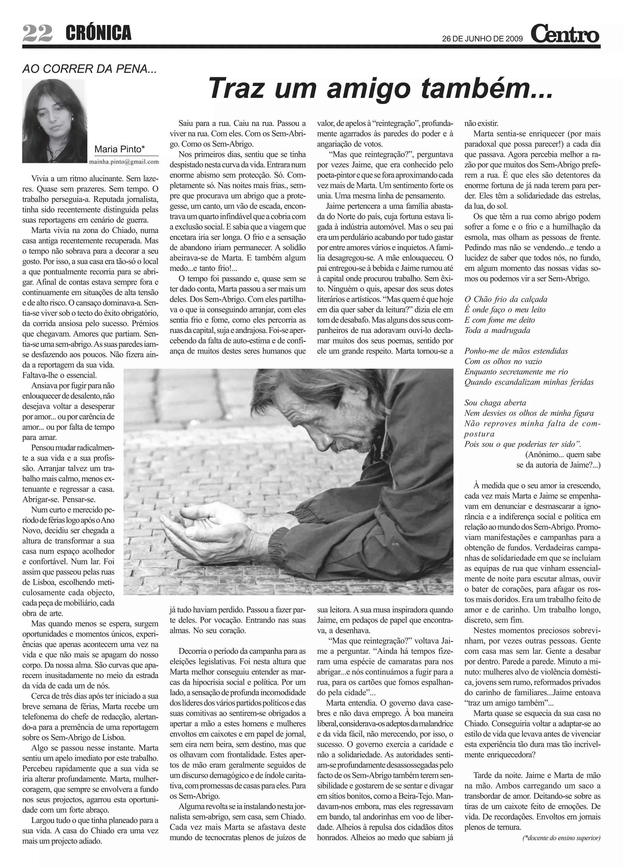 22            CRÓNICA                                                                                                                       26 DE JUNHO DE 2009



AO CORRER DA PENA...

                                                             Traz um amigo também...
                                                    Saiu para a rua. Caiu na rua. Passou a         valor, de apelos à “reintegração”, profunda-    não existir.
                                                 viver na rua. Com eles. Com os Sem-Abri-          mente agarrados às paredes do poder e à            Marta sentia-se enriquecer (por mais
                                                 go. Como os Sem-Abrigo.                           angariação de votos.                            paradoxal que possa parecer!) a cada dia
                        Maria Pinto*                Nos primeiros dias, sentiu que se tinha             “Mas que reintegração?”, perguntava        que passava. Agora percebia melhor a ra-
                      mainha.pinto@gmail.com
                                                 despistado nesta curva da vida. Entrara num       por vezes Jaime, que era conhecido pelo         zão por que muitos dos Sem-Abrigo prefe-
    Vivia a um ritmo alucinante. Sem laze-       enorme abismo sem protecção. Só. Com-             poeta-pintor e que se fora aproximando cada     rem a rua. É que eles são detentores da
res. Quase sem prazeres. Sem tempo. O            pletamente só. Nas noites mais frias., sem-       vez mais de Marta. Um sentimento forte os       enorme fortuna de já nada terem para per-
trabalho perseguia-a. Reputada jornalista,       pre que procurava um abrigo que a prote-          unia. Uma mesma linha de pensamento.            der. Eles têm a solidariedade das estrelas,
tinha sido recentemente distinguida pelas        gesse, um canto, um vão de escada, encon-             Jaime pertencera a uma família abasta-      da lua, do sol.
suas reportagens em cenário de guerra.           trava um quarto infindável que a cobria com       da do Norte do país, cuja fortuna estava li-       Os que têm a rua como abrigo podem
    Marta vivia na zona do Chiado, numa          a exclusão social. E sabia que a viagem que       gada à indústria automóvel. Mas o seu pai       sofrer a fome e o frio e a humilhação da
casa antiga recentemente recuperada. Mas         encetara iria ser longa. O frio e a sensação      era um perdulário acabando por tudo gastar      esmola, mas olham as pessoas de frente.
o tempo não sobrava para a decorar a seu         de abandono iriam permanecer. A solidão           por entre amores vários e inquietos. A famí-    Pedindo mas não se vendendo...e tendo a
gosto. Por isso, a sua casa era tão-só o local   abeirava-se de Marta. E também algum              lia desagregou-se. A mãe enlouqueceu. O         lucidez de saber que todos nós, no fundo,
a que pontualmente recorria para se abri-        medo...e tanto frio!...                           pai entregou-se à bebida e Jaime rumou até      em algum momento das nossas vidas so-
gar. Afinal de contas estava sempre fora e          O tempo foi passando e, quase sem se           à capital onde procurou trabalho. Sem êxi-      mos ou podemos vir a ser Sem-Abrigo.
continuamente em situações de alta tensão        ter dado conta, Marta passou a ser mais um        to. Ninguém o quis, apesar dos seus dotes
e de alto risco. O cansaço dominava-a. Sen-      deles. Dos Sem-Abrigo. Com eles partilha-         literários e artísticos. “Mas quem é que hoje   O Chão frio da calçada
tia-se viver sob o tecto do êxito obrigatório,   va o que ia conseguindo arranjar, com eles        em dia quer saber da leitura?” dizia ele em     É onde faço o meu leito
da corrida ansiosa pelo sucesso. Prémios         sentia frio e fome, como eles percorria as        tom de desabafo. Mas alguns dos seus com-       E com fome me deito
que chegavam. Amores que partiam. Sen-           ruas da capital, suja e andrajosa. Foi-se aper-   panheiros de rua adoravam ouvi-lo decla-        Toda a madrugada
tia-se uma sem-abrigo. As suas paredes iam-      cebendo da falta de auto-estima e de confi-       mar muitos dos seus poemas, sentido por
se desfazendo aos poucos. Não fizera ain-        ança de muitos destes seres humanos que           ele um grande respeito. Marta tornou-se a       Ponho-me de mãos estendidas
da a reportagem da sua vida.                                                                                                                       Com os olhos no vazio
Faltava-lhe o essencial.                                                                                                                           Enquanto secretamente me rio
    Ansiava por fugir para não                                                                                                                     Quando escandalizam minhas feridas
enlouquecer de desalento, não
desejava voltar a desesperar                                                                                                                       Sou chaga aberta
por amor... ou por carência de                                                                                                                     Nem desvies os olhos de minha figura
amor... ou por falta de tempo                                                                                                                      Não reproves minha falta de com-
para amar.                                                                                                                                         postura
    Pensou mudar radicalmen-                                                                                                                       Pois sou o que poderias ter sido”.
te a sua vida e a sua profis-                                                                                                                                       (Anónimo... quem sabe
são. Arranjar talvez um tra-                                                                                                                                     se da autoria de Jaime?...)
balho mais calmo, menos ex-
tenuante e regressar a casa.                                                                                                                          À medida que o seu amor ia crescendo,
Abrigar-se. Pensar-se.                                                                                                                             cada vez mais Marta e Jaime se empenha-
    Num curto e merecido pe-                                                                                                                       vam em denunciar e desmascarar a igno-
ríodo de férias logo após o Ano                                                                                                                    rância e a indiferença social e política em
Novo, decidiu ser chegada a                                                                                                                        relação ao mundo dos Sem-Abrigo. Promo-
altura de transformar a sua                                                                                                                        viam manifestações e campanhas para a
casa num espaço acolhedor                                                                                                                          obtenção de fundos. Verdadeiras campa-
e confortável. Num lar. Foi                                                                                                                        nhas de solidariedade em que se incluíam
assim que passeou pelas ruas                                                                                                                       as equipas de rua que vinham essencial-
de Lisboa, escolhendo meti-                                                                                                                        mente de noite para escutar almas, ouvir
culosamente cada objecto,                                                                                                                          o bater de corações, para afagar os ros-
cada peça de mobiliário, cada                                                                                                                      tos mais doridos. Era um trabalho feito de
obra de arte.                                    já tudo haviam perdido. Passou a fazer par-       sua leitora. A sua musa inspiradora quando      amor e de carinho. Um trabalho longo,
    Mas quando menos se espera, surgem           te deles. Por vocação. Entrando nas suas          Jaime, em pedaços de papel que encontra-        discreto, sem fim.
oportunidades e momentos únicos, experi-         almas. No seu coração.                            va, a desenhava.                                   Nestes momentos preciosos sobrevi-
ências que apenas acontecem uma vez na                                                                 “Mas que reintegração?” voltava Jai-        nham, por vezes outras pessoas. Gente
vida e que não mais se apagam do nosso              Decorria o período da campanha para as         me a perguntar. “Ainda há tempos fize-          com casa mas sem lar. Gente a desabar
corpo. Da nossa alma. São curvas que apa-        eleições legislativas. Foi nesta altura que       ram uma espécie de camaratas para nos           por dentro. Parede a parede. Minuto a mi-
recem inusitadamente no meio da estrada          Marta melhor conseguiu entender as mar-           abrigar...e nós continuámos a fugir para a      nuto: mulheres alvo de violência domésti-
da vida de cada um de nós.                       cas da hipocrisia social e política. Por um       rua, para os cartões que fomos espalhan-        ca, jovens sem rumo, reformados privados
    Cerca de três dias após ter iniciado a sua   lado, a sensação de profunda incomodidade         do pela cidade”...                              do carinho de familiares...Jaime entoava
breve semana de férias, Marta recebe um          dos líderes dos vários partidos políticos e das      Marta entendia. O governo dava case-         “traz um amigo também”...
telefonema do chefe de redacção, alertan-        suas comitivas ao sentirem-se obrigados a         bres e não dava emprego. À boa maneira             Marta quase se esquecia da sua casa no
do-a para a premência de uma reportagem          apertar a mão a estes homens e mulheres           liberal, considerava-os adeptos da malandrice   Chiado. Conseguiria voltar a adaptar-se ao
sobre os Sem-Abrigo de Lisboa.                   envoltos em caixotes e em papel de jornal,        e da vida fácil, não merecendo, por isso, o     estilo de vida que levava antes de vivenciar
    Algo se passou nesse instante. Marta         sem eira nem beira, sem destino, mas que          sucesso. O governo exercia a caridade e         esta experiência tão dura mas tão incrivel-
sentiu um apelo imediato por este trabalho.      os olhavam com frontalidade. Estes aper-          não a solidariedade. As autoridades senti-      mente enriquecedora?
Percebeu rapidamente que a sua vida se           tos de mão eram geralmente seguidos de            am-se profundamente desassossegadas pelo
iria alterar profundamente. Marta, mulher-       um discurso demagógico e de índole carita-        facto de os Sem-Abrigo também terem sen-            Tarde da noite. Jaime e Marta de mão
coragem, que sempre se envolvera a fundo         tiva, com promessas de casas para eles. Para      sibilidade e gostarem de se sentar e divagar    na mão. Ambos carregando um saco a
nos seus projectos, agarrou esta oportuni-       os Sem-Abrigo.                                    em sítios bonitos, como a Beira-Tejo. Man-      transbordar de amor. Deitando-se sobre as
dade com um forte abraço.                           Alguma revolta se ia instalando nesta jor-     davam-nos embora, mas eles regressavam          tiras de um caixote feito de emoções. De
    Largou tudo o que tinha planeado para a      nalista sem-abrigo, sem casa, sem Chiado.         em bando, tal andorinhas em voo de liber-       vida. De recordações. Envoltos em jornais
sua vida. A casa do Chiado era uma vez           Cada vez mais Marta se afastava deste             dade. Alheios à repulsa dos cidadãos ditos      plenos de ternura.
mais um projecto adiado.                         mundo de tecnocratas plenos de juízos de          honrados. Alheios ao medo que sabiam já                           (*docente do ensino superior)
 