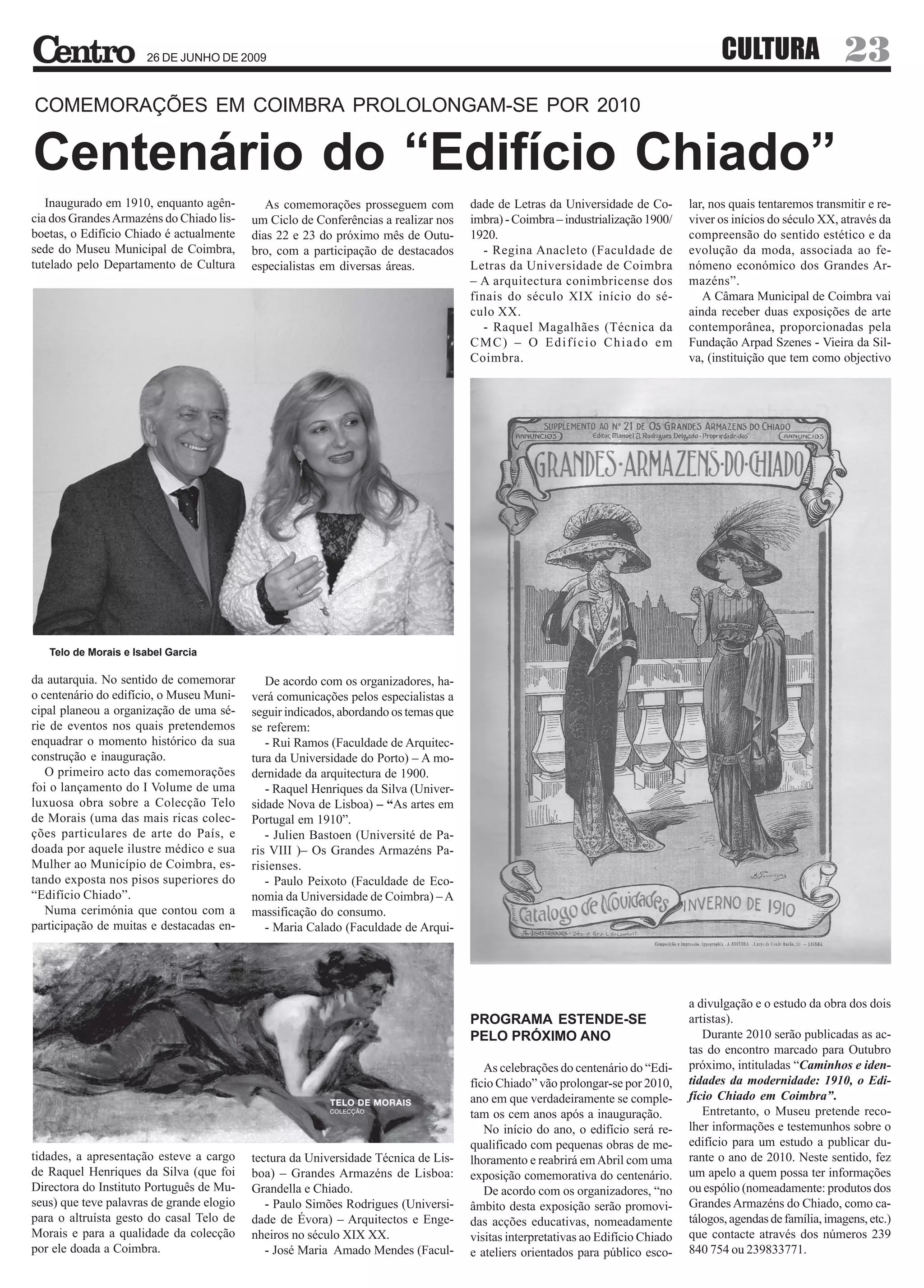 26 DE JUNHO DE 2009                                                                                                CULTURA                    23
COMEMORAÇÕES EM COIMBRA PROLOLONGAM-SE POR 2010

Centenário do “Edifício Chiado”
   Inaugurado em 1910, enquanto agên-         As comemorações prosseguem com          dade de Letras da Universidade de Co-        lar, nos quais tentaremos transmitir e re-
cia dos Grandes Armazéns do Chiado lis-    um Ciclo de Conferências a realizar nos    imbra) - Coimbra – industrialização 1900/    viver os inícios do século XX, através da
boetas, o Edifício Chiado é actualmente    dias 22 e 23 do próximo mês de Outu-       1920.                                        compreensão do sentido estético e da
sede do Museu Municipal de Coimbra,        bro, com a participação de destacados         - Regina Anacleto (Faculdade de           evolução da moda, associada ao fe-
tutelado pelo Departamento de Cultura      especialistas em diversas áreas.           Letras da Universidade de Coimbra            nómeno económico dos Grandes Ar-
                                                                                      – A arquitectura conimbricense dos           mazéns”.
                                                                                      finais do século XIX início do sé-              A Câmara Municipal de Coimbra vai
                                                                                      culo XX.                                     ainda receber duas exposições de arte
                                                                                         - Raquel Magalhães (Técnica da            contemporânea, proporcionadas pela
                                                                                      CMC) – O Edifício Chiado em                  Fundação Arpad Szenes - Vieira da Sil-
                                                                                      Coimbra.                                     va, (instituição que tem como objectivo




   Telo de Morais e Isabel Garcia

da autarquia. No sentido de comemorar         De acordo com os organizadores, ha-
o centenário do edifício, o Museu Muni-    verá comunicações pelos especialistas a
cipal planeou a organização de uma sé-     seguir indicados, abordando os temas que
rie de eventos nos quais pretendemos       se referem:
enquadrar o momento histórico da sua          - Rui Ramos (Faculdade de Arquitec-
construção e inauguração.                  tura da Universidade do Porto) – A mo-
   O primeiro acto das comemorações        dernidade da arquitectura de 1900.
foi o lançamento do I Volume de uma           - Raquel Henriques da Silva (Univer-
luxuosa obra sobre a Colecção Telo         sidade Nova de Lisboa) – “As artes em
de Morais (uma das mais ricas colec-       Portugal em 1910”.
ções particulares de arte do País, e          - Julien Bastoen (Université de Pa-
doada por aquele ilustre médico e sua      ris VIII )– Os Grandes Armazéns Pa-
Mulher ao Município de Coimbra, es-        risienses.
tando exposta nos pisos superiores do         - Paulo Peixoto (Faculdade de Eco-
“Edifício Chiado”.                         nomia da Universidade de Coimbra) – A
   Numa cerimónia que contou com a         massificação do consumo.
participação de muitas e destacadas en-       - Maria Calado (Faculdade de Arqui-




                                                                                                                                   a divulgação e o estudo da obra dos dois
                                                                                      PROGRAMA ESTENDE-SE                          artistas).
                                                                                      PELO PRÓXIMO ANO                                Durante 2010 serão publicadas as ac-
                                                                                                                                   tas do encontro marcado para Outubro
                                                                                         As celebrações do centenário do “Edi-     próximo, intituladas “Caminhos e iden-
                                                                                      fício Chiado” vão prolongar-se por 2010,     tidades da modernidade: 1910, o Edi-
                                                                                      ano em que verdadeiramente se comple-        fício Chiado em Coimbra”.
                                                                                      tam os cem anos após a inauguração.             Entretanto, o Museu pretende reco-
                                                                                         No início do ano, o edifício será re-     lher informações e testemunhos sobre o
                                                                                      qualificado com pequenas obras de me-        edifício para um estudo a publicar du-
tidades, a apresentação esteve a cargo     tectura da Universidade Técnica de Lis-    lhoramento e reabrirá em Abril com uma       rante o ano de 2010. Neste sentido, fez
de Raquel Henriques da Silva (que foi      boa) – Grandes Armazéns de Lisboa:         exposição comemorativa do centenário.        um apelo a quem possa ter informações
Directora do Instituto Português de Mu-    Grandella e Chiado.                           De acordo com os organizadores, “no       ou espólio (nomeadamente: produtos dos
seus) que teve palavras de grande elogio      - Paulo Simões Rodrigues (Universi-     âmbito desta exposição serão promovi-        Grandes Armazéns do Chiado, como ca-
para o altruísta gesto do casal Telo de    dade de Évora) – Arquitectos e Enge-       das acções educativas, nomeadamente          tálogos, agendas de família, imagens, etc.)
Morais e para a qualidade da colecção      nheiros no século XIX XX.                  visitas interpretativas ao Edifício Chiado   que contacte através dos números 239
por ele doada a Coimbra.                      - José Maria Amado Mendes (Facul-       e ateliers orientados para público esco-     840 754 ou 239833771.
 
