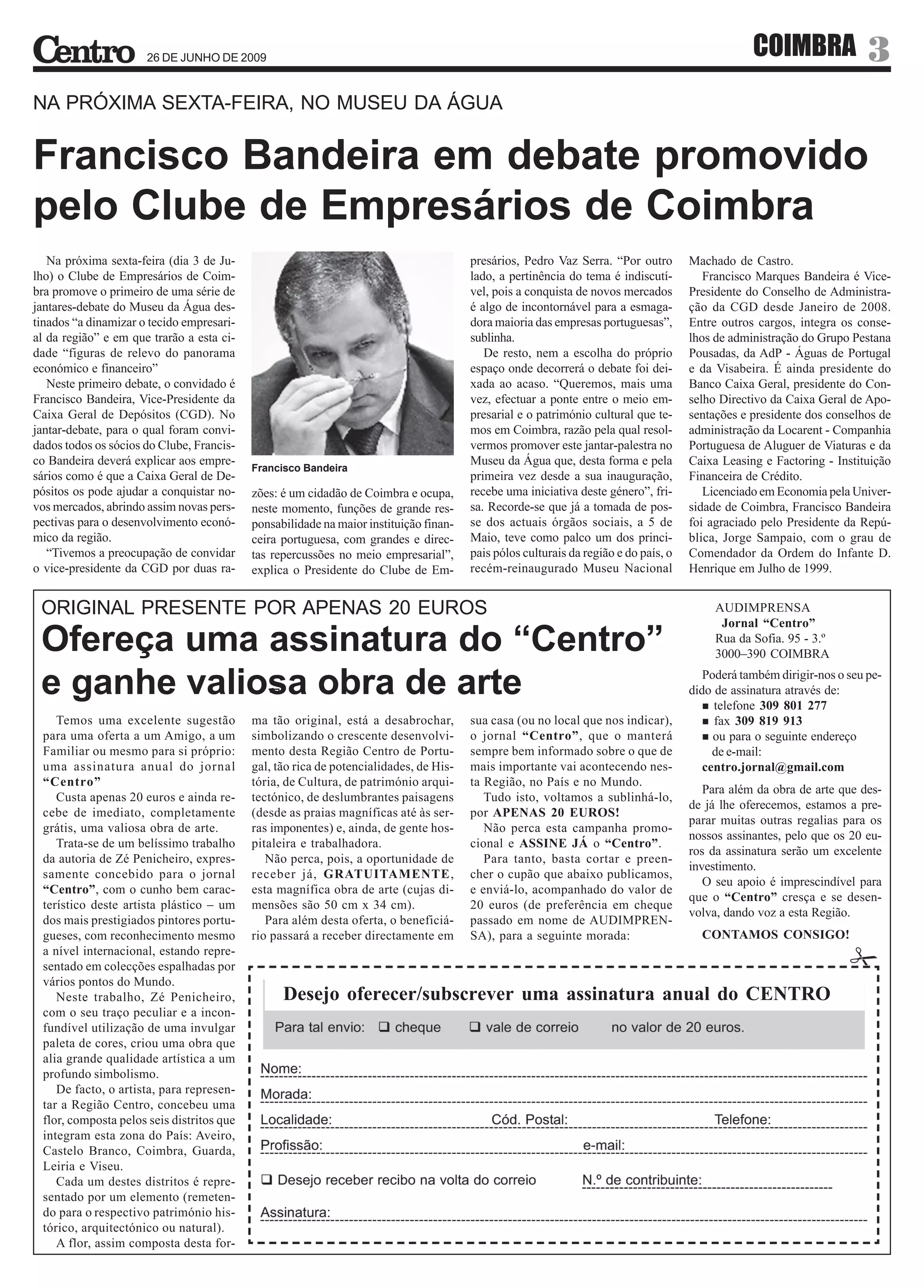 26 DE JUNHO DE 2009                                                                                                        COIMBRA                3
NA PRÓXIMA SEXTA-FEIRA, NO MUSEU DA ÁGUA


Francisco Bandeira em debate promovido
pelo Clube de Empresários de Coimbra
   Na próxima sexta-feira (dia 3 de Ju-                                                presários, Pedro Vaz Serra. “Por outro        Machado de Castro.
lho) o Clube de Empresários de Coim-                                                   lado, a pertinência do tema é indiscutí-         Francisco Marques Bandeira é Vice-
bra promove o primeiro de uma série de                                                 vel, pois a conquista de novos mercados       Presidente do Conselho de Administra-
jantares-debate do Museu da Água des-                                                  é algo de incontornável para a esmaga-        ção da CGD desde Janeiro de 2008.
tinados “a dinamizar o tecido empresari-                                               dora maioria das empresas portuguesas”,       Entre outros cargos, integra os conse-
al da região” e em que trarão a esta ci-                                               sublinha.                                     lhos de administração do Grupo Pestana
dade “figuras de relevo do panorama                                                       De resto, nem a escolha do próprio         Pousadas, da AdP - Águas de Portugal
económico e financeiro”                                                                espaço onde decorrerá o debate foi dei-       e da Visabeira. É ainda presidente do
   Neste primeiro debate, o convidado é                                                xada ao acaso. “Queremos, mais uma            Banco Caixa Geral, presidente do Con-
Francisco Bandeira, Vice-Presidente da                                                 vez, efectuar a ponte entre o meio em-        selho Directivo da Caixa Geral de Apo-
Caixa Geral de Depósitos (CGD). No                                                     presarial e o património cultural que te-     sentações e presidente dos conselhos de
jantar-debate, para o qual foram convi-                                                mos em Coimbra, razão pela qual resol-        administração da Locarent - Companhia
dados todos os sócios do Clube, Francis-                                               vermos promover este jantar-palestra no       Portuguesa de Aluguer de Viaturas e da
co Bandeira deverá explicar aos empre-                                                 Museu da Água que, desta forma e pela         Caixa Leasing e Factoring - Instituição
                                           Francisco Bandeira
sários como é que a Caixa Geral de De-                                                 primeira vez desde a sua inauguração,         Financeira de Crédito.
pósitos os pode ajudar a conquistar no-    zões: é um cidadão de Coimbra e ocupa,      recebe uma iniciativa deste género”, fri-        Licenciado em Economia pela Univer-
vos mercados, abrindo assim novas pers-    neste momento, funções de grande res-       sa. Recorde-se que já a tomada de pos-        sidade de Coimbra, Francisco Bandeira
pectivas para o desenvolvimento econó-     ponsabilidade na maior instituição finan-   se dos actuais órgãos sociais, a 5 de         foi agraciado pelo Presidente da Repú-
mico da região.                            ceira portuguesa, com grandes e direc-      Maio, teve como palco um dos princi-          blica, Jorge Sampaio, com o grau de
   “Tivemos a preocupação de convidar      tas repercussões no meio empresarial”,      pais pólos culturais da região e do país, o   Comendador da Ordem do Infante D.
o vice-presidente da CGD por duas ra-      explica o Presidente do Clube de Em-        recém-reinaugurado Museu Nacional             Henrique em Julho de 1999.


 ORIGINAL PRESENTE POR APENAS 20 EUROS                                                                                                    AUDIMPRENSA
                                                                                                                                           Jornal “Centro”
 Ofereça uma assinatura do “Centro”                                                                                                       Rua da Sofia. 95 - 3.º
                                                                                                                                          3000–390 COIMBRA

 e ganhe valiosa obra de arte                                                                                                           Poderá também dirigir-nos o seu pe-
                                                                                                                                     dido de assinatura através de:
                                                                                                                                          telefone 309 801 277
    Temos uma excelente sugestão           ma tão original, está a desabrochar,        sua casa (ou no local que nos indicar),            fax 309 819 913
 para uma oferta a um Amigo, a um          simbolizando o crescente desenvolvi-        o jornal “Centro”, que o manterá                   ou para o seguinte endereço
 Familiar ou mesmo para si próprio:        mento desta Região Centro de Portu-         sempre bem informado sobre o que de                de e-mail:
 uma assinatura anual do jornal            gal, tão rica de potencialidades, de His-   mais importante vai acontecendo nes-             centro.jornal@gmail.com
 “Centro”                                  tória, de Cultura, de património arqui-     ta Região, no País e no Mundo.
                                                                                                                                        Para além da obra de arte que des-
    Custa apenas 20 euros e ainda re-      tectónico, de deslumbrantes paisagens          Tudo isto, voltamos a sublinhá-lo,
                                                                                                                                     de já lhe oferecemos, estamos a pre-
 cebe de imediato, completamente           (desde as praias magníficas até às ser-     por APENAS 20 EUROS!
                                                                                                                                     parar muitas outras regalias para os
 grátis, uma valiosa obra de arte.         ras imponentes) e, ainda, de gente hos-        Não perca esta campanha promo-
                                                                                                                                     nossos assinantes, pelo que os 20 eu-
    Trata-se de um belíssimo trabalho      pitaleira e trabalhadora.                   cional e ASSINE JÁ o “Centro”.
                                                                                                                                     ros da assinatura serão um excelente
 da autoria de Zé Penicheiro, expres-         Não perca, pois, a oportunidade de          Para tanto, basta cortar e preen-
                                                                                                                                     investimento.
 samente concebido para o jornal           receber já, GRATUITAMENTE,                  cher o cupão que abaixo publicamos,
                                                                                                                                        O seu apoio é imprescindível para
 “Centro”, com o cunho bem carac-          esta magnífica obra de arte (cujas di-      e enviá-lo, acompanhado do valor de
                                                                                                                                     que o “Centro” cresça e se desen-
 terístico deste artista plástico – um     mensões são 50 cm x 34 cm).                 20 euros (de preferência em cheque
                                                                                                                                     volva, dando voz a esta Região.
 dos mais prestigiados pintores portu-        Para além desta oferta, o beneficiá-     passado em nome de AUDIMPREN-
 gueses, com reconhecimento mesmo          rio passará a receber directamente em       SA), para a seguinte morada:                    CONTAMOS CONSIGO!
 a nível internacional, estando repre-
 sentado em colecções espalhadas por
 vários pontos do Mundo.
    Neste trabalho, Zé Penicheiro,               Desejo oferecer/subscrever uma assinatura anual do CENTRO
 com o seu traço peculiar e a incon-
 fundível utilização de uma invulgar
 paleta de cores, criou uma obra que
 alia grande qualidade artística a um
 profundo simbolismo.
    De facto, o artista, para represen-
 tar a Região Centro, concebeu uma
 flor, composta pelos seis distritos que
 integram esta zona do País: Aveiro,
 Castelo Branco, Coimbra, Guarda,
 Leiria e Viseu.
    Cada um destes distritos é repre-
 sentado por um elemento (remeten-
 do para o respectivo património his-
 tórico, arquitectónico ou natural).
    A flor, assim composta desta for-
 
