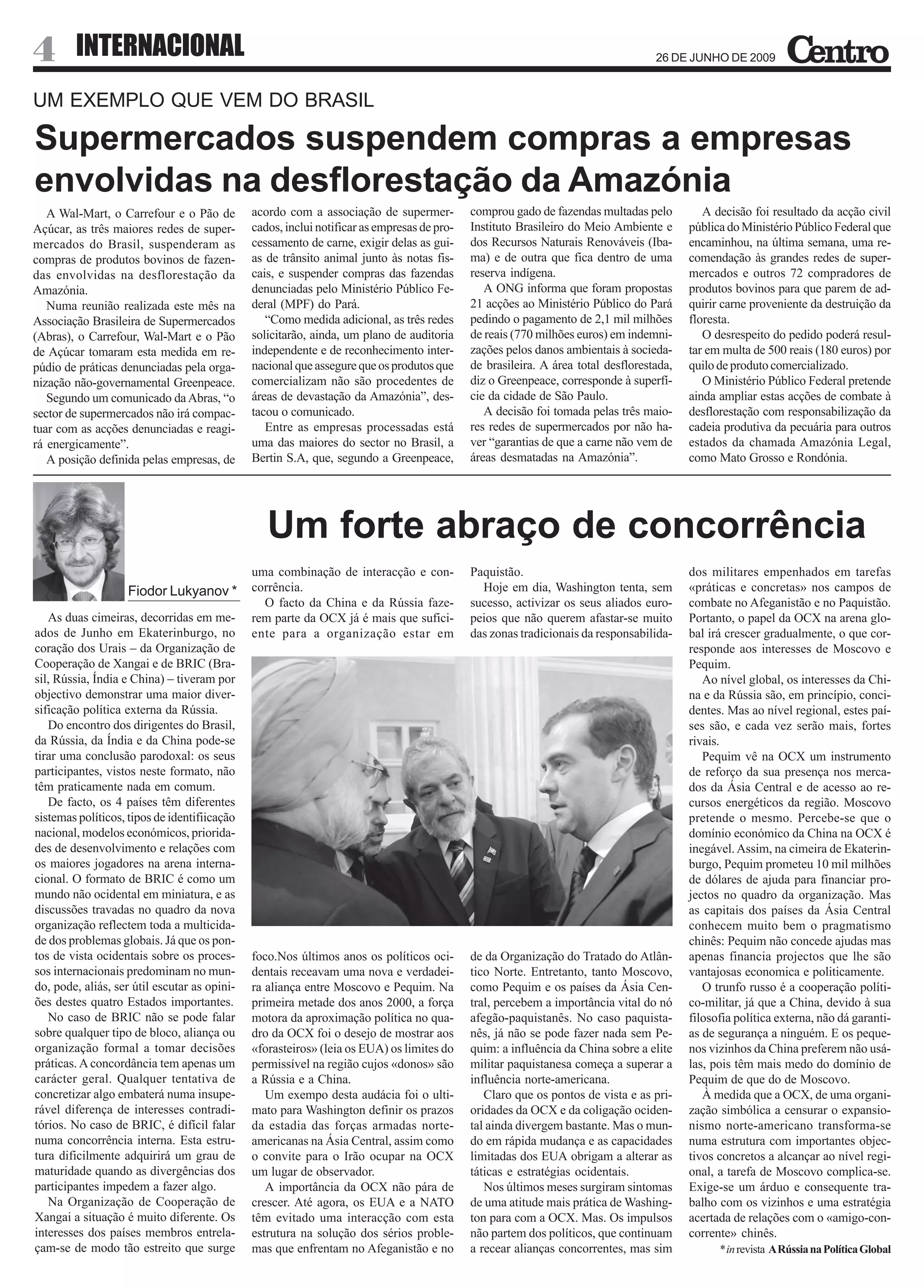 4       INTERNACIONAL                                                                                                             26 DE JUNHO DE 2009


UM EXEMPLO QUE VEM DO BRASIL

Supermercados suspendem compras a empresas
envolvidas na desflorestação da Amazónia
   A Wal-Mart, o Carrefour e o Pão de         acordo com a associação de supermer-          comprou gado de fazendas multadas pelo          A decisão foi resultado da acção civil
Açúcar, as três maiores redes de super-       cados, inclui notificar as empresas de pro-   Instituto Brasileiro do Meio Ambiente e      pública do Ministério Público Federal que
mercados do Brasil, suspenderam as            cessamento de carne, exigir delas as gui-     dos Recursos Naturais Renováveis (Iba-       encaminhou, na última semana, uma re-
compras de produtos bovinos de fazen-         as de trânsito animal junto às notas fis-     ma) e de outra que fica dentro de uma        comendação às grandes redes de super-
das envolvidas na desflorestação da           cais, e suspender compras das fazendas        reserva indígena.                            mercados e outros 72 compradores de
Amazónia.                                     denunciadas pelo Ministério Público Fe-          A ONG informa que foram propostas         produtos bovinos para que parem de ad-
   Numa reunião realizada este mês na         deral (MPF) do Pará.                          21 acções ao Ministério Público do Pará      quirir carne proveniente da destruição da
Associação Brasileira de Supermercados           “Como medida adicional, as três redes      pedindo o pagamento de 2,1 mil milhões       floresta.
(Abras), o Carrefour, Wal-Mart e o Pão        solicitarão, ainda, um plano de auditoria     de reais (770 milhões euros) em indemni-        O desrespeito do pedido poderá resul-
de Açúcar tomaram esta medida em re-          independente e de reconhecimento inter-       zações pelos danos ambientais à socieda-     tar em multa de 500 reais (180 euros) por
púdio de práticas denunciadas pela orga-      nacional que assegure que os produtos que     de brasileira. A área total desflorestada,   quilo de produto comercializado.
nização não-governamental Greenpeace.         comercializam não são procedentes de          diz o Greenpeace, corresponde à superfí-        O Ministério Público Federal pretende
   Segundo um comunicado da Abras, “o         áreas de devastação da Amazónia”, des-        cie da cidade de São Paulo.                  ainda ampliar estas acções de combate à
sector de supermercados não irá compac-       tacou o comunicado.                              A decisão foi tomada pelas três maio-     desflorestação com responsabilização da
tuar com as acções denunciadas e reagi-          Entre as empresas processadas está         res redes de supermercados por não ha-       cadeia produtiva da pecuária para outros
rá energicamente”.                            uma das maiores do sector no Brasil, a        ver “garantias de que a carne não vem de     estados da chamada Amazónia Legal,
   A posição definida pelas empresas, de      Bertin S.A, que, segundo a Greenpeace,        áreas desmatadas na Amazónia”.               como Mato Grosso e Rondónia.




                                                 Um forte abraço de concorrência
                                              uma combinação de interacção e con-           Paquistão.                                   dos militares empenhados em tarefas
                    Fiodor Lukyanov *         corrência.                                      Hoje em dia, Washington tenta, sem         «práticas e concretas» nos campos de
                                                O facto da China e da Rússia faze-          sucesso, activizar os seus aliados euro-     combate no Afeganistão e no Paquistão.
   As duas cimeiras, decorridas em me-        rem parte da OCX já é mais que sufici-        peios que não querem afastar-se muito        Portanto, o papel da OCX na arena glo-
ados de Junho em Ekaterinburgo, no            ente para a organização estar em              das zonas tradicionais da responsabilida-    bal irá crescer gradualmente, o que cor-
coração dos Urais – da Organização de                                                                                                    responde aos interesses de Moscovo e
Cooperação de Xangai e de BRIC (Bra-                                                                                                     Pequim.
sil, Rússia, Índia e China) – tiveram por                                                                                                   Ao nível global, os interesses da Chi-
objectivo demonstrar uma maior diver-                                                                                                    na e da Rússia são, em princípio, conci-
sificação política externa da Rússia.                                                                                                    dentes. Mas ao nível regional, estes paí-
   Do encontro dos dirigentes do Brasil,                                                                                                 ses são, e cada vez serão mais, fortes
da Rússia, da Índia e da China pode-se                                                                                                   rivais.
tirar uma conclusão parodoxal: os seus                                                                                                      Pequim vê na OCX um instrumento
participantes, vistos neste formato, não                                                                                                 de reforço da sua presença nos merca-
têm praticamente nada em comum.                                                                                                          dos da Ásia Central e de acesso ao re-
   De facto, os 4 países têm diferentes                                                                                                  cursos energéticos da região. Moscovo
sistemas políticos, tipos de identifiicação                                                                                              pretende o mesmo. Percebe-se que o
nacional, modelos económicos, priorida-                                                                                                  domínio económico da China na OCX é
des de desenvolvimento e relações com                                                                                                    inegável. Assim, na cimeira de Ekaterin-
os maiores jogadores na arena interna-                                                                                                   burgo, Pequim prometeu 10 mil milhões
cional. O formato de BRIC é como um                                                                                                      de dólares de ajuda para financiar pro-
mundo não ocidental em miniatura, e as                                                                                                   jectos no quadro da organização. Mas
discussões travadas no quadro da nova                                                                                                    as capitais dos países da Ásia Central
organização reflectem toda a multicida-                                                                                                  conhecem muito bem o pragmatismo
de dos problemas globais. Já que os pon-                                                                                                 chinês: Pequim não concede ajudas mas
tos de vista ocidentais sobre os proces-      foco.Nos últimos anos os políticos oci-       de da Organização do Tratado do Atlân-       apenas financia projectos que lhe são
sos internacionais predominam no mun-         dentais receavam uma nova e verdadei-         tico Norte. Entretanto, tanto Moscovo,       vantajosas economica e politicamente.
do, pode, aliás, ser útil escutar as opini-   ra aliança entre Moscovo e Pequim. Na         como Pequim e os países da Ásia Cen-            O trunfo russo é a cooperação políti-
ões destes quatro Estados importantes.        primeira metade dos anos 2000, a força        tral, percebem a importância vital do nó     co-militar, já que a China, devido à sua
   No caso de BRIC não se pode falar          motora da aproximação política no qua-        afegão-paquistanês. No caso paquista-        filosofia política externa, não dá garanti-
sobre qualquer tipo de bloco, aliança ou      dro da OCX foi o desejo de mostrar aos        nês, já não se pode fazer nada sem Pe-       as de segurança a ninguém. E os peque-
organização formal a tomar decisões           «forasteiros» (leia os EUA) os limites do     quim: a influência da China sobre a elite    nos vizinhos da China preferem não usá-
práticas. A concordância tem apenas um        permissível na região cujos «donos» são       militar paquistanesa começa a superar a      las, pois têm mais medo do domínio de
carácter geral. Qualquer tentativa de         a Rússia e a China.                           influência norte-americana.                  Pequim de que do de Moscovo.
concretizar algo embaterá numa insupe-           Um exempo desta audácia foi o ulti-           Claro que os pontos de vista e as pri-       À medida que a OCX, de uma organi-
rável diferença de interesses contradi-       mato para Washington definir os prazos        oridades da OCX e da coligação ociden-       zação simbólica a censurar o expansio-
tórios. No caso de BRIC, é difícil falar      da estadia das forças armadas norte-          tal ainda divergem bastante. Mas o mun-      nismo norte-americano transforma-se
numa concorrência interna. Esta estru-        americanas na Ásia Central, assim como        do em rápida mudança e as capacidades        numa estrutura com importantes objec-
tura dificilmente adquirirá um grau de        o convite para o Irão ocupar na OCX           limitadas dos EUA obrigam a alterar as       tivos concretos a alcançar ao nível regi-
maturidade quando as divergências dos         um lugar de observador.                       táticas e estratégias ocidentais.            onal, a tarefa de Moscovo complica-se.
participantes impedem a fazer algo.              A importância da OCX não pára de              Nos últimos meses surgiram sintomas       Exige-se um árduo e consequente tra-
   Na Organização de Cooperação de            crescer. Até agora, os EUA e a NATO           de uma atitude mais prática de Washing-      balho com os vizinhos e uma estratégia
Xangai a situação é muito diferente. Os       têm evitado uma interacção com esta           ton para com a OCX. Mas. Os impulsos         acertada de relações com o «amigo-con-
interesses dos países membros entrela-        estrutura na solução dos sérios proble-       não partem dos políticos, que continuam      corrente» chinês.
çam-se de modo tão estreito que surge         mas que enfrentam no Afeganistão e no         a recear alianças concorrentes, mas sim            * in revista A Rússia na Política Global
 