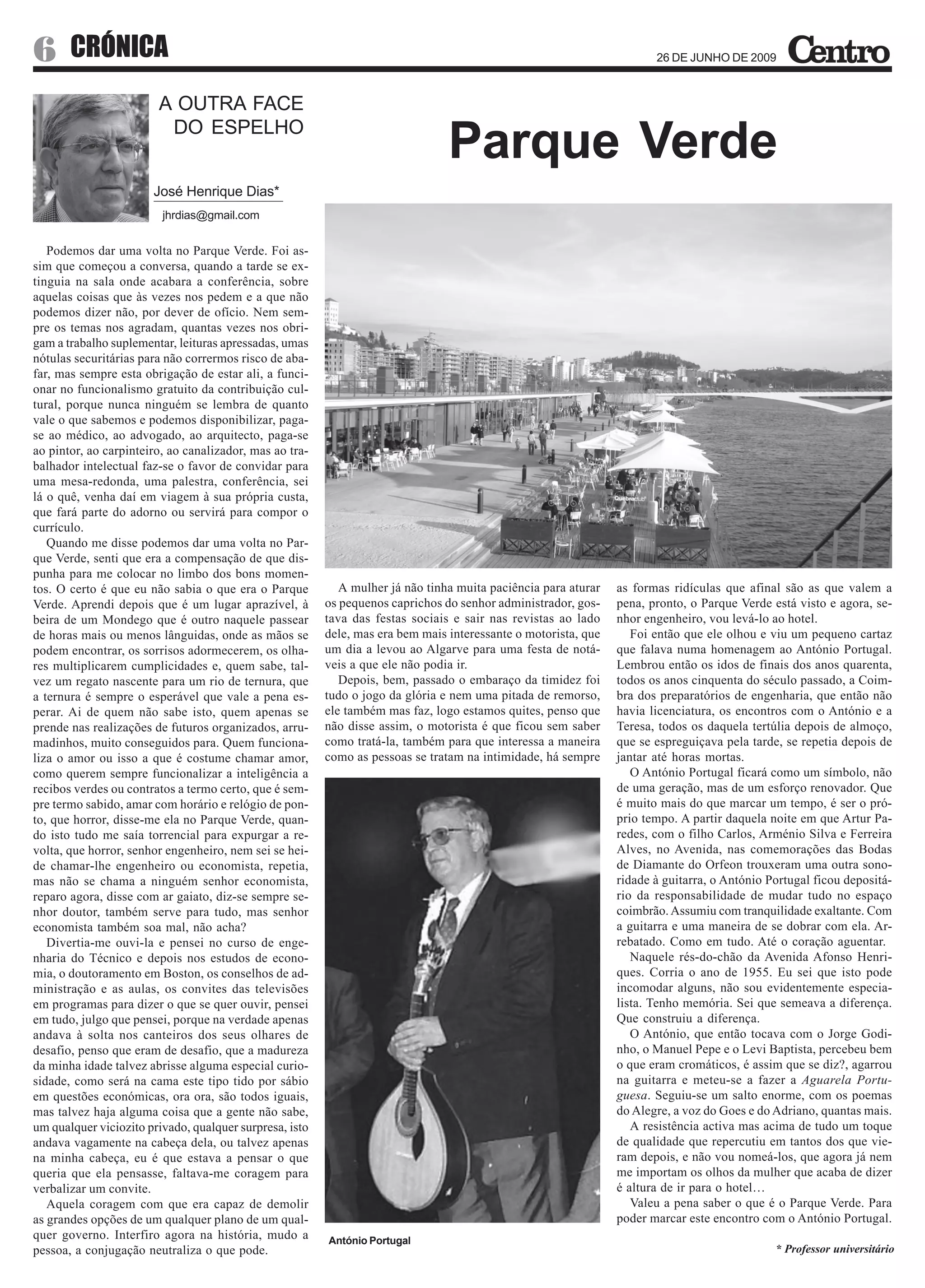 6      CRÓNICA                                                                                                         26 DE JUNHO DE 2009



                        A OUTRA FACE
                         DO ESPELHO
                                                                                Parque Verde
                       José Henrique Dias*
                         jhrdias@gmail.com


   Podemos dar uma volta no Parque Verde. Foi as-
sim que começou a conversa, quando a tarde se ex-
tinguia na sala onde acabara a conferência, sobre
aquelas coisas que às vezes nos pedem e a que não
podemos dizer não, por dever de ofício. Nem sem-
pre os temas nos agradam, quantas vezes nos obri-
gam a trabalho suplementar, leituras apressadas, umas
nótulas securitárias para não corrermos risco de aba-
far, mas sempre esta obrigação de estar ali, a funci-
onar no funcionalismo gratuito da contribuição cul-
tural, porque nunca ninguém se lembra de quanto
vale o que sabemos e podemos disponibilizar, paga-
se ao médico, ao advogado, ao arquitecto, paga-se
ao pintor, ao carpinteiro, ao canalizador, mas ao tra-
balhador intelectual faz-se o favor de convidar para
uma mesa-redonda, uma palestra, conferência, sei
lá o quê, venha daí em viagem à sua própria custa,
que fará parte do adorno ou servirá para compor o
currículo.
   Quando me disse podemos dar uma volta no Par-
que Verde, senti que era a compensação de que dis-
punha para me colocar no limbo dos bons momen-
tos. O certo é que eu não sabia o que era o Parque          A mulher já não tinha muita paciência para aturar   as formas ridículas que afinal são as que valem a
Verde. Aprendi depois que é um lugar aprazível, à        os pequenos caprichos do senhor administrador, gos-    pena, pronto, o Parque Verde está visto e agora, se-
beira de um Mondego que é outro naquele passear          tava das festas sociais e sair nas revistas ao lado    nhor engenheiro, vou levá-lo ao hotel.
de horas mais ou menos lânguidas, onde as mãos se        dele, mas era bem mais interessante o motorista, que      Foi então que ele olhou e viu um pequeno cartaz
podem encontrar, os sorrisos adormecerem, os olha-       um dia a levou ao Algarve para uma festa de notá-      que falava numa homenagem ao António Portugal.
res multiplicarem cumplicidades e, quem sabe, tal-       veis a que ele não podia ir.                           Lembrou então os idos de finais dos anos quarenta,
vez um regato nascente para um rio de ternura, que          Depois, bem, passado o embaraço da timidez foi      todos os anos cinquenta do século passado, a Coim-
a ternura é sempre o esperável que vale a pena es-       tudo o jogo da glória e nem uma pitada de remorso,     bra dos preparatórios de engenharia, que então não
perar. Ai de quem não sabe isto, quem apenas se          ele também mas faz, logo estamos quites, penso que     havia licenciatura, os encontros com o António e a
prende nas realizações de futuros organizados, arru-     não disse assim, o motorista é que ficou sem saber     Teresa, todos os daquela tertúlia depois de almoço,
madinhos, muito conseguidos para. Quem funciona-         como tratá-la, também para que interessa a maneira     que se espreguiçava pela tarde, se repetia depois de
liza o amor ou isso a que é costume chamar amor,         como as pessoas se tratam na intimidade, há sempre     jantar até horas mortas.
como querem sempre funcionalizar a inteligência a                                                                  O António Portugal ficará como um símbolo, não
recibos verdes ou contratos a termo certo, que é sem-                                                           de uma geração, mas de um esforço renovador. Que
pre termo sabido, amar com horário e relógio de pon-                                                            é muito mais do que marcar um tempo, é ser o pró-
to, que horror, disse-me ela no Parque Verde, quan-                                                             prio tempo. A partir daquela noite em que Artur Pa-
do isto tudo me saía torrencial para expurgar a re-                                                             redes, com o filho Carlos, Arménio Silva e Ferreira
volta, que horror, senhor engenheiro, nem sei se hei-                                                           Alves, no Avenida, nas comemorações das Bodas
de chamar-lhe engenheiro ou economista, repetia,                                                                de Diamante do Orfeon trouxeram uma outra sono-
mas não se chama a ninguém senhor economista,                                                                   ridade à guitarra, o António Portugal ficou depositá-
reparo agora, disse com ar gaiato, diz-se sempre se-                                                            rio da responsabilidade de mudar tudo no espaço
nhor doutor, também serve para tudo, mas senhor                                                                 coimbrão. Assumiu com tranquilidade exaltante. Com
economista também soa mal, não acha?                                                                            a guitarra e uma maneira de se dobrar com ela. Ar-
   Divertia-me ouvi-la e pensei no curso de enge-                                                               rebatado. Como em tudo. Até o coração aguentar.
nharia do Técnico e depois nos estudos de econo-                                                                   Naquele rés-do-chão da Avenida Afonso Henri-
mia, o doutoramento em Boston, os conselhos de ad-                                                              ques. Corria o ano de 1955. Eu sei que isto pode
ministração e as aulas, os convites das televisões                                                              incomodar alguns, não sou evidentemente especia-
em programas para dizer o que se quer ouvir, pensei                                                             lista. Tenho memória. Sei que semeava a diferença.
em tudo, julgo que pensei, porque na verdade apenas                                                             Que construiu a diferença.
andava à solta nos canteiros dos seus olhares de                                                                   O António, que então tocava com o Jorge Godi-
desafio, penso que eram de desafio, que a madureza                                                              nho, o Manuel Pepe e o Levi Baptista, percebeu bem
da minha idade talvez abrisse alguma especial curio-                                                            o que eram cromáticos, é assim que se diz?, agarrou
sidade, como será na cama este tipo tido por sábio                                                              na guitarra e meteu-se a fazer a Aguarela Portu-
em questões económicas, ora ora, são todos iguais,                                                              guesa. Seguiu-se um salto enorme, com os poemas
mas talvez haja alguma coisa que a gente não sabe,                                                              do Alegre, a voz do Goes e do Adriano, quantas mais.
um qualquer viciozito privado, qualquer surpresa, isto                                                             A resistência activa mas acima de tudo um toque
andava vagamente na cabeça dela, ou talvez apenas                                                               de qualidade que repercutiu em tantos dos que vie-
na minha cabeça, eu é que estava a pensar o que                                                                 ram depois, e não vou nomeá-los, que agora já nem
queria que ela pensasse, faltava-me coragem para                                                                me importam os olhos da mulher que acaba de dizer
verbalizar um convite.                                                                                          é altura de ir para o hotel…
   Aquela coragem com que era capaz de demolir                                                                     Valeu a pena saber o que é o Parque Verde. Para
as grandes opções de um qualquer plano de um qual-                                                              poder marcar este encontro com o António Portugal.
quer governo. Interfiro agora na história, mudo a        António Portugal
pessoa, a conjugação neutraliza o que pode.                                                                                                   * Professor universitário
 