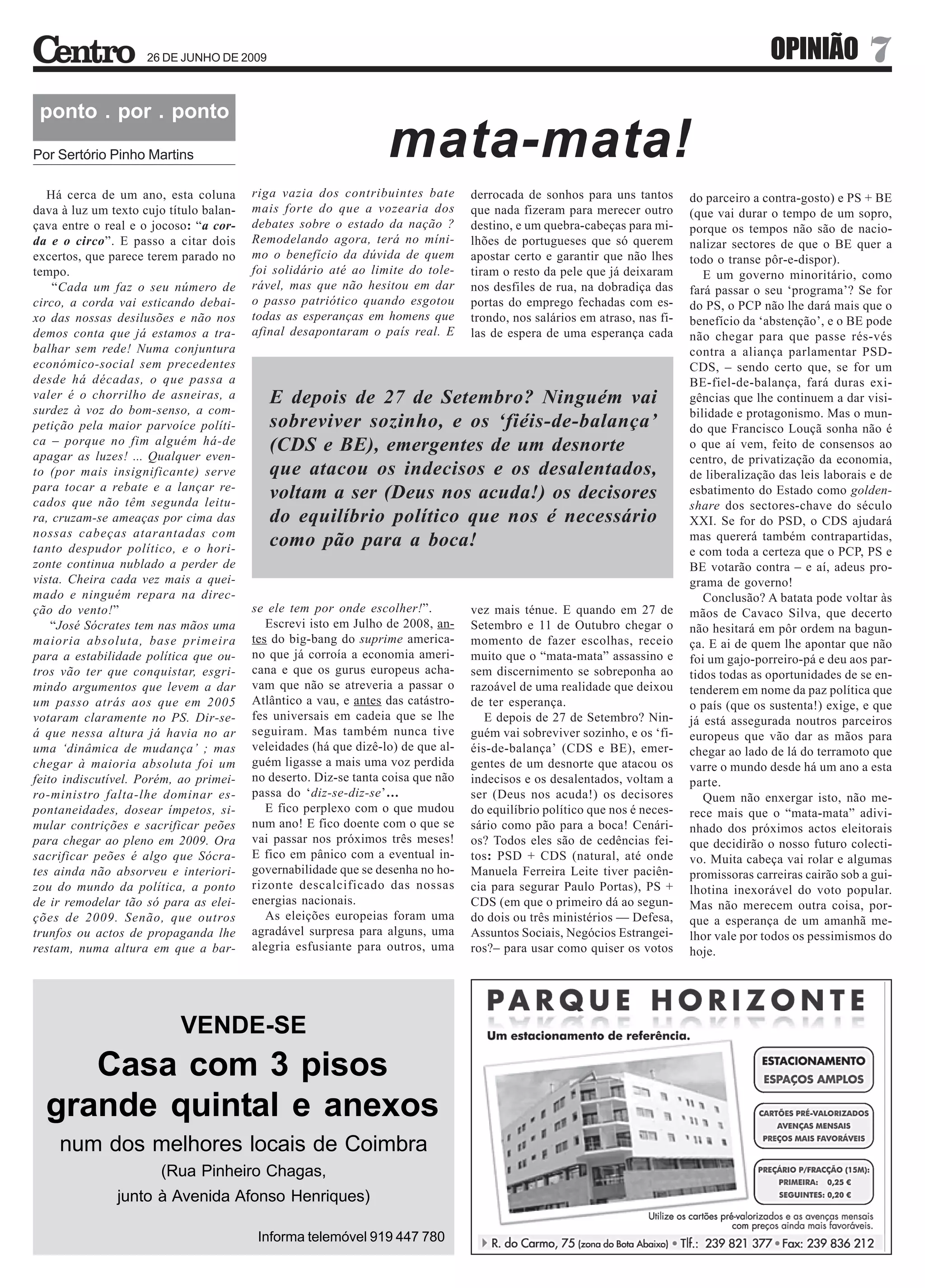 26 DE JUNHO DE 2009                                                                                                   OPINIÃO            7
 ponto . por . ponto
Por Sertório Pinho Martins                                        mata-mata!
   Há cerca de um ano, esta coluna       riga vazia dos contribuintes bate        derrocada de sonhos para uns tantos       do parceiro a contra-gosto) e PS + BE
dava à luz um texto cujo título balan-   mais forte do que a vozearia dos         que nada fizeram para merecer outro       (que vai durar o tempo de um sopro,
çava entre o real e o jocoso: “a cor-    debates sobre o estado da nação ?        destino, e um quebra-cabeças para mi-     porque os tempos não são de nacio-
da e o circo”. E passo a citar dois      Remodelando agora, terá no míni-         lhões de portugueses que só querem        nalizar sectores de que o BE quer a
excertos, que parece terem parado no     mo o benefício da dúvida de quem         apostar certo e garantir que não lhes     todo o transe pôr-e-dispor).
tempo.                                   foi solidário até ao limite do tole-     tiram o resto da pele que já deixaram        E um governo minoritário, como
    “Cada um faz o seu número de         rável, mas que não hesitou em dar        nos desfiles de rua, na dobradiça das     fará passar o seu ‘programa’? Se for
circo, a corda vai esticando debai-      o passo patriótico quando esgotou        portas do emprego fechadas com es-        do PS, o PCP não lhe dará mais que o
xo das nossas desilusões e não nos       todas as esperanças em homens que        trondo, nos salários em atraso, nas fi-   benefício da ‘abstenção’, e o BE pode
demos conta que já estamos a tra-        afinal desapontaram o país real. E       las de espera de uma esperança cada       não chegar para que passe rés-vés
balhar sem rede! Numa conjuntura                                                                                            contra a aliança parlamentar PSD-
económico-social sem precedentes                                                                                            CDS, – sendo certo que, se for um
desde há décadas, o que passa a                                                                                             BE-fiel-de-balança, fará duras exi-
valer é o chorrilho de asneiras, a          E depois de 27 de Setembro? Ninguém vai                                         gências que lhe continuem a dar visi-
surdez à voz do bom-senso, a com-                                                                                           bilidade e protagonismo. Mas o mun-
petição pela maior parvoíce políti-         sobreviver sozinho, e os ‘fiéis-de-balança’                                     do que Francisco Louçã sonha não é
ca – porque no fim alguém há-de             (CDS e BE), emergentes de um desnorte                                           o que aí vem, feito de consensos ao
apagar as luzes! ... Qualquer even-                                                                                         centro, de privatização da economia,
to (por mais insignificante) serve          que atacou os indecisos e os desalentados,                                      de liberalização das leis laborais e de
para tocar a rebate e a lançar re-
cados que não têm segunda leitu-
                                            voltam a ser (Deus nos acuda!) os decisores                                     esbatimento do Estado como golden-
                                                                                                                            share dos sectores-chave do século
ra, cruzam-se ameaças por cima das          do equilíbrio político que nos é necessário                                     XXI. Se for do PSD, o CDS ajudará
nossas cabeças atarantadas com                                                                                              mas quererá também contrapartidas,
tanto despudor político, e o hori-
                                            como pão para a boca!                                                           e com toda a certeza que o PCP, PS e
zonte continua nublado a perder de                                                                                          BE votarão contra – e aí, adeus pro-
vista. Cheira cada vez mais a quei-                                                                                         grama de governo!
mado e ninguém repara na direc-                                                                                                Conclusão? A batata pode voltar às
ção do vento!”                           se ele tem por onde escolher!”.          vez mais ténue. E quando em 27 de         mãos de Cavaco Silva, que decerto
    “José Sócrates tem nas mãos uma         Escrevi isto em Julho de 2008, an-    Setembro e 11 de Outubro chegar o         não hesitará em pôr ordem na bagun-
maioria absoluta, base primeira          tes do big-bang do suprime america-      momento de fazer escolhas, receio         ça. E ai de quem lhe apontar que não
para a estabilidade política que ou-     no que já corroía a economia ameri-      muito que o “mata-mata” assassino e       foi um gajo-porreiro-pá e deu aos par-
tros vão ter que conquistar, esgri-      cana e que os gurus europeus acha-       sem discernimento se sobreponha ao        tidos todas as oportunidades de se en-
mindo argumentos que levem a dar         vam que não se atreveria a passar o      razoável de uma realidade que deixou      tenderem em nome da paz política que
um passo atrás aos que em 2005           Atlântico a vau, e antes das catástro-   de ter esperança.                         o país (que os sustenta!) exige, e que
votaram claramente no PS. Dir-se-        fes universais em cadeia que se lhe         E depois de 27 de Setembro? Nin-       já está assegurada noutros parceiros
á que nessa altura já havia no ar        seguiram. Mas também nunca tive          guém vai sobreviver sozinho, e os ‘fi-    europeus que vão dar as mãos para
uma ‘dinâmica de mudança’ ; mas          veleidades (há que dizê-lo) de que al-   éis-de-balança’ (CDS e BE), emer-         chegar ao lado de lá do terramoto que
chegar à maioria absoluta foi um         guém ligasse a mais uma voz perdida      gentes de um desnorte que atacou os       varre o mundo desde há um ano a esta
feito indiscutível. Porém, ao primei-    no deserto. Diz-se tanta coisa que não   indecisos e os desalentados, voltam a     parte.
ro-ministro falta-lhe dominar es-        passa do ‘diz-se-diz-se’…                ser (Deus nos acuda!) os decisores           Quem não enxergar isto, não me-
pontaneidades, dosear ímpetos, si-          E fico perplexo com o que mudou       do equilíbrio político que nos é neces-   rece mais que o “mata-mata” adivi-
mular contrições e sacrificar peões      num ano! E fico doente com o que se      sário como pão para a boca! Cenári-       nhado dos próximos actos eleitorais
para chegar ao pleno em 2009. Ora        vai passar nos próximos três meses!      os? Todos eles são de cedências fei-      que decidirão o nosso futuro colecti-
sacrificar peões é algo que Sócra-       E fico em pânico com a eventual in-      tos: PSD + CDS (natural, até onde         vo. Muita cabeça vai rolar e algumas
tes ainda não absorveu e interiori-      governabilidade que se desenha no ho-    Manuela Ferreira Leite tiver paciên-      promissoras carreiras cairão sob a gui-
zou do mundo da política, a ponto        rizonte descalcificado das nossas        cia para segurar Paulo Portas), PS +      lhotina inexorável do voto popular.
de ir remodelar tão só para as elei-     energias nacionais.                      CDS (em que o primeiro dá ao segun-       Mas não merecem outra coisa, por-
ções de 2009. Senão, que outros             As eleições europeias foram uma       do dois ou três ministérios — Defesa,     que a esperança de um amanhã me-
trunfos ou actos de propaganda lhe       agradável surpresa para alguns, uma      Assuntos Sociais, Negócios Estrangei-     lhor vale por todos os pessimismos do
restam, numa altura em que a bar-        alegria esfusiante para outros, uma      ros?– para usar como quiser os votos      hoje.




                           VENDE-SE
     Casa com 3 pisos
  grande quintal e anexos
    num dos melhores locais de Coimbra
                        (Rua Pinheiro Chagas,
               junto à Avenida Afonso Henriques)

                                          Informa telemóvel 919 447 780
 