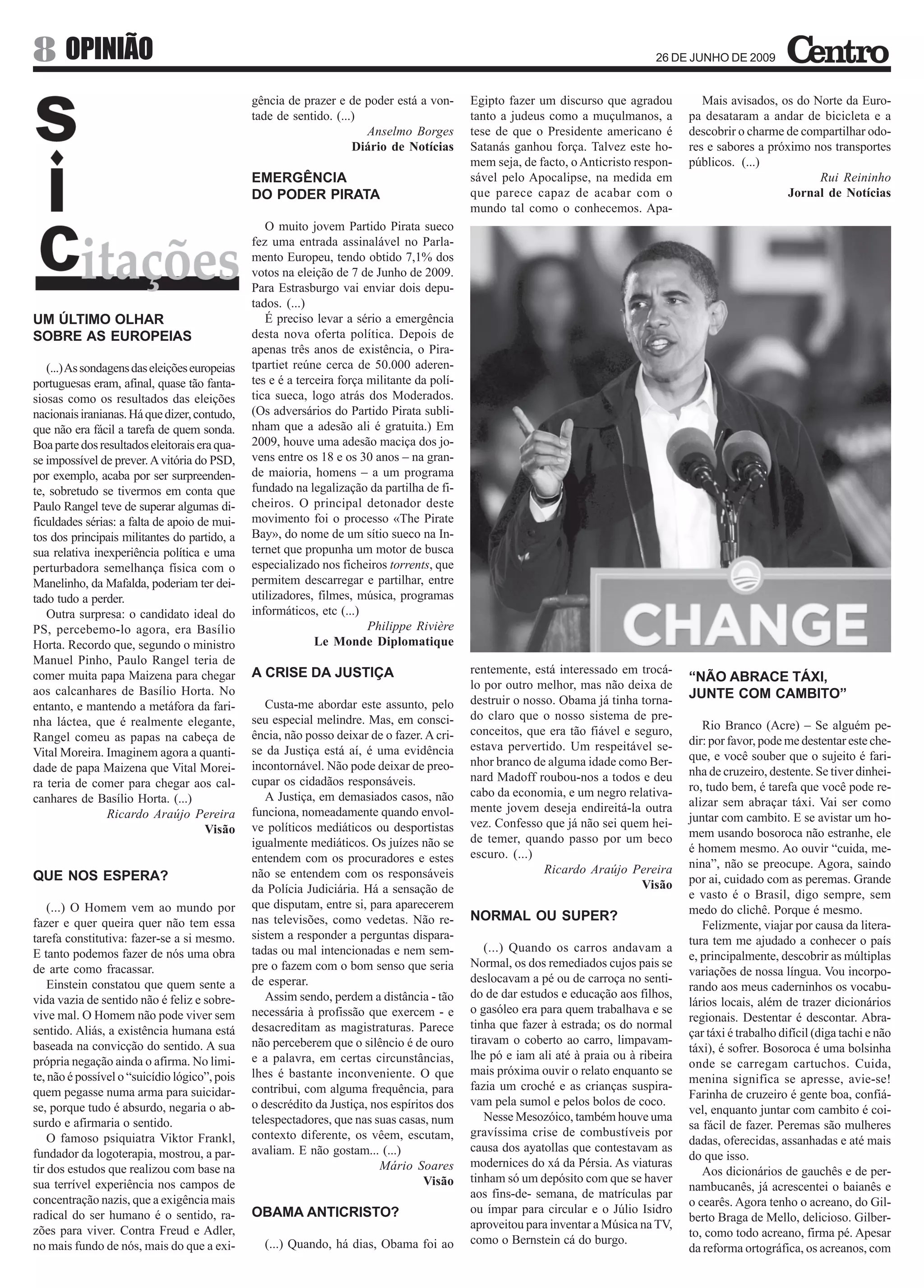 8 OPINIÃO                                                                                                                         26 DE JUNHO DE 2009


                                               gência de prazer e de poder está a von-       Egipto fazer um discurso que agradou           Mais avisados, os do Norte da Euro-
                                               tade de sentido. (...)                        tanto a judeus como a muçulmanos, a         pa desataram a andar de bicicleta e a
                                                                      Anselmo Borges         tese de que o Presidente americano é        descobrir o charme de compartilhar odo-
                                                                    Diário de Notícias       Satanás ganhou força. Talvez este ho-       res e sabores a próximo nos transportes
                                                                                             mem seja, de facto, o Anticristo respon-    públicos. (...)
                                               EMERGÊNCIA                                    sável pelo Apocalipse, na medida em                                  Rui Reininho
                                               DO PODER PIRATA                               que parece capaz de acabar com o                                Jornal de Notícias
                                                                                             mundo tal como o conhecemos. Apa-
                                                  O muito jovem Partido Pirata sueco
                                               fez uma entrada assinalável no Parla-
                                               mento Europeu, tendo obtido 7,1% dos
                                               votos na eleição de 7 de Junho de 2009.
                                               Para Estrasburgo vai enviar dois depu-
                                               tados. (...)
UM ÚLTIMO OLHAR                                   É preciso levar a sério a emergência
SOBRE AS EUROPEIAS                             desta nova oferta política. Depois de
                                               apenas três anos de existência, o Pira-
   (...) As sondagens das eleições europeias   tpartiet reúne cerca de 50.000 aderen-
portuguesas eram, afinal, quase tão fanta-     tes e é a terceira força militante da polí-
siosas como os resultados das eleições         tica sueca, logo atrás dos Moderados.
nacionais iranianas. Há que dizer, contudo,    (Os adversários do Partido Pirata subli-
que não era fácil a tarefa de quem sonda.      nham que a adesão ali é gratuita.) Em
Boa parte dos resultados eleitorais era qua-   2009, houve uma adesão maciça dos jo-
se impossível de prever. A vitória do PSD,     vens entre os 18 e os 30 anos – na gran-
por exemplo, acaba por ser surpreenden-        de maioria, homens – a um programa
te, sobretudo se tivermos em conta que         fundado na legalização da partilha de fi-
Paulo Rangel teve de superar algumas di-       cheiros. O principal detonador deste
ficuldades sérias: a falta de apoio de mui-    movimento foi o processo «The Pirate
tos dos principais militantes do partido, a    Bay», do nome de um sítio sueco na In-
sua relativa inexperiência política e uma      ternet que propunha um motor de busca
perturbadora semelhança física com o           especializado nos ficheiros torrents, que
Manelinho, da Mafalda, poderiam ter dei-       permitem descarregar e partilhar, entre
tado tudo a perder.                            utilizadores, filmes, música, programas
   Outra surpresa: o candidato ideal do        informáticos, etc (...)
PS, percebemo-lo agora, era Basílio                                     Philippe Rivière
Horta. Recordo que, segundo o ministro                       Le Monde Diplomatique
Manuel Pinho, Paulo Rangel teria de
comer muita papa Maizena para chegar           A CRISE DA JUSTIÇA                            rentemente, está interessado em trocá-
                                                                                                                                         “NÃO ABRACE TÁXI,
aos calcanhares de Basílio Horta. No                                                         lo por outro melhor, mas não deixa de
                                                                                             destruir o nosso. Obama já tinha torna-     JUNTE COM CAMBITO”
entanto, e mantendo a metáfora da fari-           Custa-me abordar este assunto, pelo
nha láctea, que é realmente elegante,          seu especial melindre. Mas, em consci-        do claro que o nosso sistema de pre-
                                                                                             conceitos, que era tão fiável e seguro,        Rio Branco (Acre) – Se alguém pe-
Rangel comeu as papas na cabeça de             ência, não posso deixar de o fazer. A cri-                                                dir: por favor, pode me destentar este che-
Vital Moreira. Imaginem agora a quanti-        se da Justiça está aí, é uma evidência        estava pervertido. Um respeitável se-
                                                                                             nhor branco de alguma idade como Ber-       que, e você souber que o sujeito é fari-
dade de papa Maizena que Vital Morei-          incontornável. Não pode deixar de preo-                                                   nha de cruzeiro, destente. Se tiver dinhei-
ra teria de comer para chegar aos cal-         cupar os cidadãos responsáveis.               nard Madoff roubou-nos a todos e deu
                                                                                             cabo da economia, e um negro relativa-      ro, tudo bem, é tarefa que você pode re-
canhares de Basílio Horta. (...)                  A Justiça, em demasiados casos, não                                                    alizar sem abraçar táxi. Vai ser como
                 Ricardo Araújo Pereira        funciona, nomeadamente quando envol-          mente jovem deseja endireitá-la outra
                                                                                             vez. Confesso que já não sei quem hei-      juntar com cambito. E se avistar um ho-
                                      Visão    ve políticos mediáticos ou desportistas                                                   mem usando bosoroca não estranhe, ele
                                               igualmente mediáticos. Os juízes não se       de temer, quando passo por um beco
                                                                                             escuro. (...)                               é homem mesmo. Ao ouvir “cuida, me-
                                               entendem com os procuradores e estes                                                      nina”, não se preocupe. Agora, saindo
                                               não se entendem com os responsáveis                          Ricardo Araújo Pereira
QUE NOS ESPERA?                                                                                                                          por ai, cuidado com as peremas. Grande
                                               da Polícia Judiciária. Há a sensação de                                        Visão
                                                                                                                                         e vasto é o Brasil, digo sempre, sem
    (...) O Homem vem ao mundo por             que disputam, entre si, para aparecerem                                                   medo do clichê. Porque é mesmo.
fazer e quer queira quer não tem essa          nas televisões, como vedetas. Não re-         NORMAL OU SUPER?
                                                                                                                                            Felizmente, viajar por causa da litera-
tarefa constitutiva: fazer-se a si mesmo.      sistem a responder a perguntas dispara-                                                   tura tem me ajudado a conhecer o país
E tanto podemos fazer de nós uma obra          tadas ou mal intencionadas e nem sem-            (...) Quando os carros andavam a
                                                                                                                                         e, principalmente, descobrir as múltiplas
de arte como fracassar.                        pre o fazem com o bom senso que seria         Normal, os dos remediados cujos pais se
                                                                                                                                         variações de nossa língua. Vou incorpo-
    Einstein constatou que quem sente a        de esperar.                                   deslocavam a pé ou de carroça no senti-
                                                                                                                                         rando aos meus caderninhos os vocabu-
vida vazia de sentido não é feliz e sobre-        Assim sendo, perdem a distância - tão      do de dar estudos e educação aos filhos,
                                                                                                                                         lários locais, além de trazer dicionários
vive mal. O Homem não pode viver sem           necessária à profissão que exercem - e        o gasóleo era para quem trabalhava e se
                                                                                                                                         regionais. Destentar é descontar. Abra-
sentido. Aliás, a existência humana está       desacreditam as magistraturas. Parece         tinha que fazer à estrada; os do normal
                                                                                                                                         çar táxi é trabalho difícil (diga tachi e não
baseada na convicção do sentido. A sua         não perceberem que o silêncio é de ouro       tiravam o coberto ao carro, limpavam-
                                                                                                                                         táxi), é sofrer. Bosoroca é uma bolsinha
própria negação ainda o afirma. No limi-       e a palavra, em certas circunstâncias,        lhe pó e iam ali até à praia ou à ribeira
                                                                                                                                         onde se carregam cartuchos. Cuida,
te, não é possível o “suicídio lógico”, pois   lhes é bastante inconveniente. O que          mais próxima ouvir o relato enquanto se
                                                                                                                                         menina significa se apresse, avie-se!
quem pegasse numa arma para suicidar-          contribui, com alguma frequência, para        fazia um croché e as crianças suspira-
                                                                                                                                         Farinha de cruzeiro é gente boa, confiá-
se, porque tudo é absurdo, negaria o ab-       o descrédito da Justiça, nos espíritos dos    vam pela sumol e pelos bolos de coco.
                                                                                                                                         vel, enquanto juntar com cambito é coi-
surdo e afirmaria o sentido.                   telespectadores, que nas suas casas, num         Nesse Mesozóico, também houve uma
                                                                                                                                         sa fácil de fazer. Peremas são mulheres
    O famoso psiquiatra Viktor Frankl,         contexto diferente, os vêem, escutam,         gravíssima crise de combustíveis por
                                                                                                                                         dadas, oferecidas, assanhadas e até mais
fundador da logoterapia, mostrou, a par-       avaliam. E não gostam... (...)                causa dos ayatollas que contestavam as
                                                                                                                                         do que isso.
tir dos estudos que realizou com base na                                 Mário Soares        modernices do xá da Pérsia. As viaturas
                                                                                                                                            Aos dicionários de gauchês e de per-
sua terrível experiência nos campos de                                             Visão     tinham só um depósito com que se haver
                                                                                                                                         nambucanês, já acrescentei o baianês e
concentração nazis, que a exigência mais                                                     aos fins-de- semana, de matrículas par
                                                                                                                                         o cearês. Agora tenho o acreano, do Gil-
radical do ser humano é o sentido, ra-         OBAMA ANTICRISTO?                             ou ímpar para circular e o Júlio Isidro
                                                                                                                                         berto Braga de Mello, delicioso. Gilber-
zões para viver. Contra Freud e Adler,                                                       aproveitou para inventar a Música na TV,
                                                                                                                                         to, como todo acreano, firma pé. Apesar
no mais fundo de nós, mais do que a exi-         (...) Quando, há dias, Obama foi ao         como o Bernstein cá do burgo.
                                                                                                                                         da reforma ortográfica, os acreanos, com
 