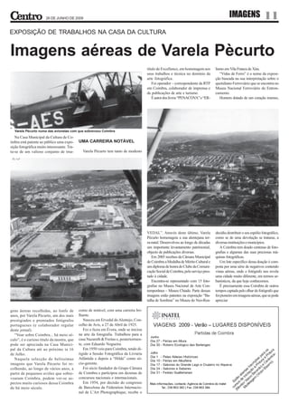 26 DE JUNHO DE 2009
                                                                                                                                               IMAGENS                  11
EXPOSIÇÃO DE TRABALHOS NA CASA DA CULTURA


Imagens aéreas de Varela Pècurto
                                                                                        título de Excellence, em homenagem aos        lismo em Vila Franca de Xira.
                                                                                        seus trabalhos e técnica no domínio da           “Vidas de Ferro” é o nome da exposi-
                                                                                        arte fotográfica.                             ção baseada na sua interpretação sobre o
                                                                                           Foi operador – correspondente da RTP       quotidiano Ferroviário que se encontra no
                                                                                        em Coimbra, colaborador de imprensa e         Museu Nacional Ferroviário do Entron-
                                                                                        de publicações de arte e turismo.             camento.
                                                                                           É autor dos livros “PENACOVA” e “ER-          Homem dotado de um coração imenso,




  Varela Pècurto numa das avionetas com que sobrevoou Coimbra
   Na Casa Municipal da Cultura de Co-
imbra está patente ao público uma expo-      UMA CARREIRA NOTÁVEL
sição fotográfica muito interessante. Tra-
ta-se de um valioso conjunto de ima-           Varela Pècurto tem tanto de modesto




                                                                                        VEDAL”. Através deste último, Varela          decidiu destribuir o seu espólio fotográfico,
                                                                                        Pècurto homenageia a sua alentejana ter-      como se de uma devolução se tratasse, a
                                                                                        ra-natal. Desenvolveu ao longo de décadas     diversas instituições e municípios.
                                                                                        um importante levantamento patrimonial,          A Coimbra tem doado centenas de foto-
                                                                                        objecto de publicações diversas.              grafias e algumas das suas preciosas má-
                                                                                           Em 2005 recebeu da Câmara Municipal        quinas fotográficas.
                                                                                        de Coimbra a Medalha de Mérito Cultural e        Um lote específico dessa doação é com-
                                                                                        um diploma de honra do Clube da Comuni-       posta por uma série de negativos contendo
                                                                                        cação Social de Coimbra, pelo serviço pres-   vistas aéreas, onde o fotógrafo nos revela
                                                                                        tado à cidade.                                uma cidade muito diferente, em termos ur-
                                                                                           Encontra-se representado com 15 foto-      banísticos, da que hoje conhecemos.
                                                                                        grafias no Museu Nacional de Arte Con-           É precisamente essa Coimbra de outros
                                                                                        temporânea – Museu Chiado. Parte dessas       tempos captada pelo olhar do fotógrafo que
                                                                                        imagens estão patentes na exposição “Ba-      foi pioneiro em imagens aéreas, que se pode
                                                                                        talha de Sombras” no Museu do Neo-Rea-        apreciar

gens áereas recolhidas, ao lonfo de          como de notável, com uma carreira bri-
anos, por Varela Pècurto, um dos mais        lhante.
prestigiados e premiados fotógrafos             Nasceu em Ervedal do Alentejo, Con-
portugueses (e colaborador regular           celho de Avis, a 27 de Abril de 1925.
deste jornal).                                  Fez o liceu em Évora, onde se iniciou
  “Voar sobre Coimbra... há meio sé-         na arte da fotografia. Trabalhou para a
culo”, é o curioso título da mostra, que     casa Nazareth & Freitas e, posteriormen-
pode ser apreciada na Casa Munici-           te, com Eduardo Nogueira.
pal da Cultura até ao próximo ia 16             Em 1950 veio para Coimbra, tendo di-
de Julho.                                    rigido a Sessão Fotográfica da Livraria
  Naquela selecção de belíssimas             Atlântida e depois a “Hilda” como só-
imagens que Varela Pècurto foi re-           cio-gerente.
colhendo, ao longo de vários anos, a            Foi sócio fundador do Grupo Câmara
partir de pequenos aviões que sobre-         de Coimbra e participou em dezenas de
voaram Coimbra, podem ver-se as-             concursos nacionais e internacionais.
pectos muito curiosos dessa Coimbra             Em 1954, por decisão do congresso
de há meio século.                           de Barcelona da Féderation Internacio-
                                             nal de L’Art Photographique, recebe o
 