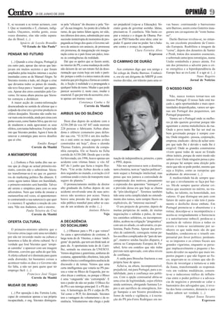 26 DE JUNHO DE 2009                                                                                                                  OPINIÃO               9
E, se recusam a se tornar acrianos, com        se pela “eficácia” do discurso e pela “for-     ser prejudicial (veja-se a Educação). Só-     vas bases: continuando o barrosismo
I. Que se mantenha o E, clamam, indig-         ça” da sua imagem. Ao ponto de a linha de       crates gosta de governar sozinho. Ideias,     sem Barroso, assim como Guterres inau-
nados. Ouçamos, minha gente, essas             rumo, de que tantos falam agora, ter sido,      precisam-se. E coerência. Não basta co-       gurara um cavaquismo de “rosto huma-
vozes distantes, elas não estão separa-        nos últimos dois anos, substituída por uma      piar a música e o slogan de Obama. Por-       no”.
das do Brasil. (...)                           sucessão ininterrupta de momentos de pro-       que ao PSD basta-lhe uma ideia: estar no         Durão Barroso revelou-se, no entan-
          Ignácio de Loyola Brandão            paganda ao longo dos quais o Governo sal-       poder. E querer estar no poder. Ser o balu-   to, um excelente presidente da Comis-
            “O Estado de São Paulo”            tava de anúncio em anúncio, de promessa         arte contra o avanço da esquerda.             são Europeia. Reabilitou a imagem da
                                               em promessa, de inauguração em inaugu-                             Clara Ferreira Alves       “coisa”, depois dos desastres de Santer
PENSAR NO FUTURO                               ração como se o país fosse um palco, imu-                                      Expresso       e Prodi, tratou dos assuntos essenciais,
                                               ne às contingências da realidade.                                                             e sobretudo antecipou estratégias, numa
   (...) Quando a crise chegou, Portugal já       Daí que os apelos que se fazem sentir,       O CAMINHO DE DURÃO                            União sonâmbula e pouco atenta. Foi
era outro país, apesar das raivas que late-    no interior do PS, a uma mudança de estilo                                                    um dos primeiros a advertir para a cri-
javam em muitos sectores e que foram           não deixem de ser um retrato fiel da deso-         Aos costumes digo que sou amigo e          se energética e a hiperdependência da
ampliados pelas traições internas e acções     rientação que existe hoje em todo o parti-      fui colega de Durão Barroso. Conheci-         Europa face ao ex-Leste. E a agir aí. (...)
inusitadas como as de Manuel Alegre. Se        do: porque o estilo é a única marca de uma      o, era ele um dirigente do MRPP já com                                 Nuno Rogeiro
Sócrates resistiu a tudo, até chegar a crise   maioria que privilegiou a forma ao conteú-      muitas dúvidas, em trânsito para uma si-                          Jornal de Notícias
que devastou todos os países do mundo,         do, a ficção à realidade e a propaganda a
não teve força para o ‘tsunami’ que apare-     qualquer linha de rumo. Mudar o que pode                                                      O NOSSO FADO
ceu. Apesar dos erros cometidos pelo Go-       parecer acessório é, neste caso, mudar o
verno, foi nessa altura precisa que Sócra-     essencial. É que por trás do acessório, exis-                                                    Não, nunca iremos tornar-nos um
tes começou a desfalecer.                      te apenas um imenso vazio.                                                                    imenso Portugal. O nosso fado está tra-
   A maior acção de contra-informação                          Constança Cunha e Sá                                                          çado e, após oportunidades e mais opor-
desencadeada no sentido de afirmar que o                             Correio da Manhã                                                        tunidades desperdiçadas, vamos ser ape-
culpado da crise era o governo produziu os                                                                                                   nas um Portugal dos pequeninos, um
efeitos desejados. Sócrates não soube tra-     AIRBUS SAI DO SILÊNCIO                                                                        Portugal pequenino.
var mais esta investida, ainda por cima com                                                                                                     Vamos ser o Portugal onde os melho-
porta-vozes, como Santos Silva, que em vez        Doze dias depois do acidente com o                                                         res já não querem governar porque não
de mudarem a onda agravaram os seus            A330-200 do voo AF 447 onde morrem                                                            aguentam a eterna maledicência da rua.
efeitos, com tantas baboseiras. Foi por tudo   228 pessoas o fabricante Airbus aban-                                                         Onde o povo tanto lhe faz ser mal ou
isto que Sócrates perdeu. Agora é hora de      dona o silêncio costumeiro para defen-                                                        bem governado porque é sempre con-
renovar a estratégia para novos desafios       der sua cria. “O A330 é um dos melho-                                                         tra. Onde ninguém - pessoa, corporação,
que aí vêm.                                    res e está entre os mais seguros aviões                                                       empresa, sindicato - deixa de achar sem-
                            Emídio Rangel      construídos até hoje”, disse o alemão                                                         pre que tudo lhe é devido e nada lhe é
                      Correio da Manhã         Thomas Enders, presidente da compa-                                                           exigível. Onde as grandes construtoras
                                               nhia européia. Ele se baseia na ficha                                                         vivem quase todas de sacar ao Estado
A MATAMORFOSE                                  corrida do A330-200. Desde que o avião                                                        obras inúteis, porque de outro modo não
                                               foi brevetado, em 1996, houve apenas um         tuação de independência, primeiro, e para     sabem viver. Onde ninguém pensa a pra-
   (...) Embora o País tenha dito nas ur-      acidente com vítimas fatais: o vôo AF           o PPD, depois.                                zo porque há sempre uma eleição pelo
nas que já chega ao actual primeiro-mi-        447 do 1 junho que fazia o trajeto Rio-            Não nos aproximava nem a doutrina,         meio que não se pode perder, mesmo que
nistro, convém não o subestimar. Sócra-        Paris. “Um avião Airbus decola a cada           nem a história, nem as “opções políticas”,    seja a feijões, como as europeias que
tes transformar-se-á no que os guerrei-        dois segundos no mundo, a aviação civil         nem sequer a formação intelectual, mas        acabamos de atravessar. (...)
ros do marketing político lho ditarem. E       continua sendo o meio de transporte mais        penso que nos juntava a curiosidade de           A mediocridade há-de sempre que-
como agora tantos falam em humildade,          seguro do planeta.”                             compreensão dos motivos, pensamento           rer que o nivelamento se faça por bai-
o primeiro-ministro será humilde. Talvez          O pronunciamento inédito de diretor          e expressão dos aparentes “inimigos”, e       xo. Há-de sempre querer afastar cri-
até sereno e simpático para com os seus        alto graduado da Airbus depois de um            a previsão dessa era que hoje se chama        térios que assentem no mérito, no tra-
adversários. Nem que tenha de ensaiar a        acidente envolvendo uma de suas aero-           de “pós-ideológica”. Teremos também           balho, no talento, na honestidade, nos
metamorfose mil vezes, só aparentemen-         naves não acontece por acaso. Nunca             tido uma certa cumplicidade no entendi-       valores. O que distingue um país com
te contrariando a sua natureza (o que quer     houve uma pressão tão grande da opi-            mento dos rumos, nem sempre fáceis ou         futuro de outro que o não tem é justa-
é o mesmo). E agradece a moção de cen-         nião pública mundial para saber as cau-         explicáveis, do “interesse nacional”.         mente o desfecho desse embate. Em
sura. Não nos iludamos, será o mesmo.          sas de um acidente de avião. (...)                 O seu projecto de governo, depois de       Portugal premeia-se o absentismo e a
                Paula Teixeira da Cruz                                 António Ribeiro         muitas peripécias de saúde, de muitas         rotina; desculpa-se a incompetência e
                     Correio da Manhã                                              Veja        negociações e subidas a pulso, de mui-        aceita-se resignadamente a burocracia
                                                                                               tos caminhos solitários, ou incompreen-       e o autoritarismo imbecil; perdoa-se a
OFERTA CULTURAL                                A DECADÊNCIA                                    didos, acabou na coligação “pragmática”       ausência de valores éticos a todos os
                                               DO SOCIALISMO                                   com um ex-aliado, ex-adversário, ex-po-       níveis e trata-se socialmente por se-
   O primeiro-ministro admitiu que o                                                           lemista, Paulo Portas. Apesar das previ-      nhores os que nada mais são do que
                                                  (...) Olhamos para o PS e que vemos?
Governo errou (aqui está uma novidade)                                                         sões de catástrofe, conseguiu rumar pe-       bandidos; condecora-se o triunfo em-
                                               As caras e aproveitadores do costume. A
por não ter investido muito na cultura e                                                       los escolhos complicados do “país de tan-     presarial por favor político; perdoam-
                                               larga testa do dr. Vitorino, o único ‘inteli-
lamentou a falta de oferta cultural. Se é                                                      ga”, manteve unidas facções díspares, e       se os impostos e os crimes fiscais aos
                                               gente’ do partido, que tem um think tank só
verdade que José Sócrates quer ‘arrepi-                                                        entrou no Campeonato Europeu de Fu-           grandes vigaristas, enquanto se perse-
                                               para ele. A oportunista testa do dr. Carri-
ar caminho’ e aparecer com um imagem                                                           tebol, feito em estádios que não tinha        gue implacavelmente o pequeno e ho-
                                               lho, sentado na sinecura da UNESCO.
diferente, convém que saiba do que fala.                                                       previsto nem aprovado, com altos níveis       nesto devedor ou aqueles que mais im-
                                               Vemos alegristas e guterristas, senhoras do
A oferta cultural só é diminuta para quem                                                      de confiança.                                 postos pagam e que não fogem ao fis-
                                               costume, apparatchiks obsoletos, luta pela
anda distraído; há bastantes coisas a                                                             A saída para Bruxelas fracturou a sua      co; arquivam-se os crimes que são di-
                                               sobrevivência e confrangedora ausência de
acontecer todos os dias e o Governo não                                                        própria base de apoio.                        fíceis de investigar e tortura-se a mãe
                                               discussão e de temas. Vemos que uma
fez falta, a não ser para quem quer ter                                                           Achei-a, na altura, incompreensível,       da Joana, transformando os responsá-
                                               certa intelligentsia que votaria no PS pas-
emprego fácil. (...)                                                                           prejudicial, má para Portugal, para a es-     veis em vedetas mediáticas; consen-
                                               sou a votar no Bloco de Esquerda, por ra-
                 Francisco José Viegas                                                         tabilidade, para a confiança nos políti-      te-se o indecoroso tráfico de influên-
                                               zões éticas e estéticas, ou porque o Bloco
                     Correio da Manhã                                                          cos. Com a opção comissarial abriu-se         cias entre o poder político e a advoca-
                                               é uma ‘vanguarda’ não ‘corrompida’. E
                                                                                               uma crise de legitimidade, cujos efeitos      cia de negócios e pretende-se calar o
                                               tem o poder de não ser poder. O Bloco fez
MUDAR DE RUMO                                                                                  ainda sentimos, obrigando Santana Lo-         bastonário dos advogados que, à reve-
                                               do PS o seu inimigo principal. E o PS dei-
                                                                                               pes a um sacrifício de emergência, Jor-       lia dos bons costumes, denuncia o que
                                               xou. A hemorragia do PS é culpa do PS.
   (...) Por oposição à dra. Ferreira Leite,                                                   ge Sampaio a um bizarro presidencia-          todos sabem ser verdade. (...)
                                               Tal como o PCP, foi derrotado. Sócrates
capaz de comunicar apenas a sua própria                                                        lismo de tutela e vigilância, e à recria-                      Miguel Sousa Tavares
                                               tem a vantagem do voluntarismo e da re-
incapacidade, o eng. Sócrates distinguia-                                                      ção do PS pós-Ferro Rodrigues em no-                                        Expresso
                                               sistência. Voluntarismo não chega e pode
 