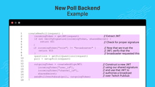 createNewPoll(request) {
incomingToken = getJWT(request)
if not verifySignature(incomingToken, sharedSecret) {
return 401
}
if incomingToken["role"] != "broadcaster" {
return 403
}
questions = getPollQuestions(request)
poll = setupPoll(request)
outgoingToken = createAndSignJWT(
incomingToken["user_id"],
incomingToken["channel_id"],
sharedSecret)
sendPollOverPubsub(poll, outgoingToken)
}
1 
2 
3 
4 
5 
6 
7 
8 
9 
10 
11 
12
13
14
15
16
17
18
New Poll Backend
Example
// Extract JWT
// Check for proper signature
// Now that we trust the
// JWT, verify that the
// broadcaster requested this
// Construct a new JWT
// using our shared signature
// and use that JWT to
// authorize a broadcast
// over Twitch PubSub
 