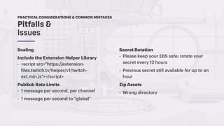 Pitfalls &
Issues
PRACTICAL CONSIDERATIONS & COMMON MISTAKES
Scaling
Include the Extension Helper Library
- <script src="https://extension-
files.twitch.tv/helper/v1/twitch-
ext.min.js"></script>
PubSub Rate Limits
- 1 message per second, per channel
- 1 message per second to “global”
Secret Rotation
- Please keep your EBS safe; rotate your
secret every 12 hours
- Previous secret still available for up to an
hour
Zip Assets
- Wrong directory
 