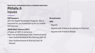 TwitchCon 2018 San Jose, California
iOS Support
Join the Apple Developer Program, this is
required for you Extension tp be on mobile
iOS devices
JSON Web Tokens (JWT)
4 Types of JWT, 6 variations
User not Authenticated User Authenticated:
- User Authenticated & Not Sharing User ID
- User Authenticated & Sharing User ID
Shared
Pitfalls &
Issues
PRACTICAL CONSIDERATIONS & COMMON MISTAKES
Broadcaster
EBS
- Signed
- Signed with PubSub Broadcast to Channel
- Signed with PubSub Global
 