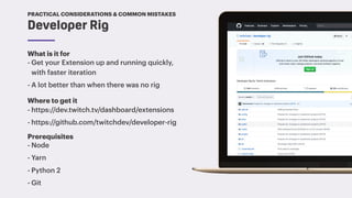 TwitchCon 2018 San Jose, California
What is it for
- Get your Extension up and running quickly,
with faster iteration
- A lot better than when there was no rig
Developer Rig
PRACTICAL CONSIDERATIONS & COMMON MISTAKES
Where to get it
- https://dev.twitch.tv/dashboard/extensions
- https://github.com/twitchdev/developer-rig
Prerequisites
- Node
- Yarn
- Python 2
- Git
 