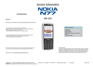 Service Schematics


                                 Introduction

IMPORTANT:                                                                                              RM-194
This document is intended for use by authorized NOKIA service centers only.




“Service Schematics” was created with focus on customer care.
                                                                                                                                                       Table of Content
The purpose of this document is to provide further technical repair information for
NOKIA mobile phones on Level 3/4 service activities.                                                                                                    Front page                                       1
It contains additional information such as e.g. “Component finder”.                                                                                     AVilma, Betty                                    2
                                                                                                                                                        RAP3GS, BTHFM                                    3
                                                                                                                                                        OMAP, DVB-H, Cameras, UI-interface               4
                                                                                                                                                        RF part                                          5
Saving process time and improving the repair quality is the aim of this document.
It is to be used additionally to the service manual and other training
                                                                                                                                                        Component finder                                 6
or service information such as Service Bulletins.




While every endeavour has been made to ensure the accuracy of this document, some                                                    Copyright © NOKIA
errors may exist. If the reader finds any errors, NOKIA shall be notified in writing.                                                This material, including documentation and any related computer programs is protected
                                                                                                                                     by copyright, controlled by NOKIA. All rights are reserved. Copying, including reproducing,
                                                                                                                                     modifying, storing, adapting or translating any or all of this material requires the prior
                                                                                                                                     written consent of NOKIA. This material also contains companyconfidential information,
Please send E-Mail to: TrainingAndVendor.Development@nokia.com                                                                       which may not be disclosed to others without the prior written consent of NOKIA.




Customer Care / Training & Vendor Development/ Content Creation Team                     Version: 1.0   13.04.2007   N77/ RM-194   Board version: 1XA_11              Front page                                      Page 1 (6)
Confidential - Copyright © 2007 NOKIA Only for training and service purposes
 