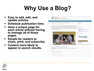 Why Use a Blog?
 Easy to add, edit, and
update articles.
 Schedule publication time.
 Have a unique page for
each article without having
to manage all of those
pages.
 Simple for readers to
share, print, and subscribe.
 Content more likely to
appear in search results.
 