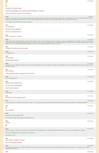 11 часов назад
11 часов назад
11 часов назад
11 часов назад
11 часов назад
11 часов назад
11 часов назад
11 часов назад
11 часов назад
11 часов назад
11 часов назад
11 часов назад
11 часов назад
11 часов назад
10 часов назад
10 часов назад
10 часов назад
10 часов назад
10 часов назад
10 часов назад
10 часов назад
10 часов назад
Julia
Понимаю. Это так смешно бывает
А меня всегда озадачивает, когда незнакомый человек спрашивает "что нового?")
Кстати, откуда вычитал про мое отчество, интересно
Юлий
однажды я купил десять тульских прянников и бродил ночью по улице вильямса в поисках тезки. ел пряники. одиноко курил .иногда казалось что вот она.я шептал Юлия.но это были
рыжие коты ,они вопросительно смотрели на меня и пожимая ушами исчезали в темноте.к утру прянники закончились.я уснул и проснулся в бат яме ))
ну не пугайтесь ) все на самом деле проще.я расскажу )
Julia
Ух ты какая сказка
Спасибо, мне очень понравилось
Обо мне куча информации в сети
Julia
Но вот что именно эта ­ не знала
Юлий
когда я Вам написал и Вы не отвечали я подумал шеф все пропало шеф все пропало.брильянты уходят.и решил что нужно что то предпринять. я посмотрел всех Юлий в тель авиве и
увидел Вас.по Вашим друзьям которые все учились в тгс или как то так ,я понял что Вы видимо из Тулы ,я написал знакомому частному детективу в москве и говорю помоги .если я не
узнаю отчества ,то это единственная может возможность обратить мне на себя ее внимание.он мне все узнал )и вот
Julia
:Dспасибо. У меня такой тяжелый день сегодня
Юлий
из за работы или ?
Julia
Из­за нее самой
Да вообще неделя тяжелая
Юлий
удивительно то что позавчера .я иногда ишу заказы для знакомой переводчицы из волгограда и списывался с организацией которой нужны переводы по мед тематике.правда оказалось
они платят копейки
Julia
Да это проблема
Я даже не решаюсь расценки поднимать для клиентов своих
Юлий
Вы не в медтуризме тут ?
Julia
Забавно, когда про тебя все знают)
Нет, здесь только начала работать
С агентствами по переводу
Юлий
а какие языки ?
Julia
Английский и русский, медицина и прочее
Юлий
я англ слабо знаю.но по медицински пожаловаться умею . i am too young for my age and i have high blood pressure,high heart rate,dizziness,headache for red hairas gevaret 
Julia
Sounds optimistic)
Юлий
optimistic of romantic homeostasis 
судя по Вашим лайкам постам Гуцайта ­в Израиле Вам тов?
Julia
Тов меод
Юлий
раз так ,готовьтесь к интервью ,для книжки.у меня материалы лежат наваленные .все это надо компоновать в композицию.стилистику и тд. но название книги суровое )
Юлия устала переводить меня с брюнетестого на рыжий язык )
брюнетистого то есть
Julia
звучит серьезно. а интервью на тему?)))
да не устала)), забавное общение)
Юлий
так как черновое название книги "Страна без объятий" то интервью на тему объятия и израиль.объятия как лекарство.объятия как открытость миру .т.е обнимая одного в лице его
обнимаешь весь мир и тд )
Julia
 