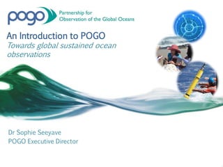An Introduction to POGO
Towards global sustained ocean
observations
Dr Sophie Seeyave
POGO Executive Director
 