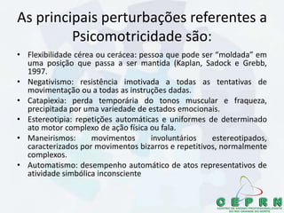 As principais perturbações referentes a
Psicomotricidade são:
• Flexibilidade cérea ou cerácea: pessoa que pode ser “moldada” em
uma posição que passa a ser mantida (Kaplan, Sadock e Grebb,
1997.
• Negativismo: resistência imotivada a todas as tentativas de
movimentação ou a todas as instruções dadas.
• Catapiexia: perda temporária do tonos muscular e fraqueza,
precipitada por uma variedade de estados emocionais.
• Estereotipia: repetições automáticas e uniformes de determinado
ato motor complexo de ação física ou fala.
• Maneirismos: movimentos involuntários estereotipados,
caracterizados por movimentos bizarros e repetitivos, normalmente
complexos.
• Automatismo: desempenho automático de atos representativos de
atividade simbólica inconsciente
 