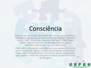 Consciência
Trata-se de um estado de lucidez (ou alerta) que promove a
integração da pessoa ao meio ambiente (Kaplan, Sadock e
Grebb, 1997; Alvarenga, Zanetti e Del Sant, 2008; Bates,
1990). Quando ela está preservada, dizemos que o
indivíduo está lúcido, vígil ou consciente.
Pode sofrer alterações quantitativas, que variam de acordo
com o estado de vigilha e serão apresentadas em primeiro
lugar, além de qualitativas. Um modo seguro e adequado
para avaliar o nível de consciência utiliza a Escala de Goma
de Glasgow.
 
