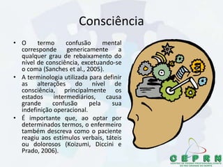 Consciência
• O termo confusão mental
corresponde genericamente a
qualquer grau de rebaixamento do
nível de consciência, excetuando-se
o coma (Sanches et al., 2005).
• A terminologia utilizada para definir
as alterações do nível de
consciência, principalmente os
estados intermediários, causa
grande confusão pela sua
indefinição operacional.
• É importante que, ao optar por
determinados termos, o enfermeiro
também descreva como o paciente
reagiu aos estímulos verbais, táteis
ou dolorosos (Koizumi, Diccini e
Prado, 2006).
 