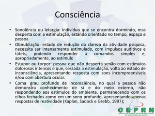 Consciência
• Sonolência ou letargia: indivíduo que se encontra dormindo, mas
desperta com a estimulação, estando orientado no tempo, espaço e
pessoa
• Obnubilação: estado de redução da clareza da atividade psíquica,
necessita ser intensamente estimulado, com impulsos auditivos e
táteis, podendo responder a comandos simples e,
apropriadamente, ao estímulo
• Estupor ou torpor: pessoa que não desperta senão com estímulos
dolorosos intensos e que, cessada a estimulação, volta ao estado de
inconsciência, apresentando resposta com sons incompreensíveis
e/ou com abertura ocular.
• Coma: grau profundo de inconsciência, no qual a pessoa não
demonstra conhecimento de si e do meio externo, não
respondendo aos estímulos do ambiente, permanecendo com os
olhos fechados como em um sono profundo, apresentando apenas
respostas de reatividade (Kaplan, Sadock e Grebb, 1997);
 