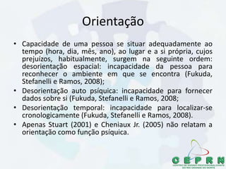 Orientação
• Capacidade de uma pessoa se situar adequadamente ao
tempo (hora, dia, mês, ano), ao lugar e a si própria, cujos
prejuízos, habitualmente, surgem na seguinte ordem:
desorientação espacial: incapacidade da pessoa para
reconhecer o ambiente em que se encontra (Fukuda,
Stefanelli e Ramos, 2008);
• Desorientação auto psíquica: incapacidade para fornecer
dados sobre si (Fukuda, Stefanelli e Ramos, 2008;
• Desorientação temporal: incapacidade para localizar-se
cronologicamente (Fukuda, Stefanelli e Ramos, 2008).
• Apenas Stuart (2001) e Cheniaux Jr. (2005) não relatam a
orientação como função psíquica.
 