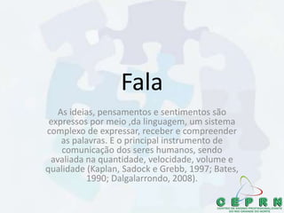 Fala
As ideias, pensamentos e sentimentos são
expressos por meio ,da linguagem, um sistema
complexo de expressar, receber e compreender
as palavras. E o principal instrumento de
comunicação dos seres humanos, sendo
avaliada na quantidade, velocidade, volume e
qualidade (Kaplan, Sadock e Grebb, 1997; Bates,
1990; Dalgalarrondo, 2008).
 