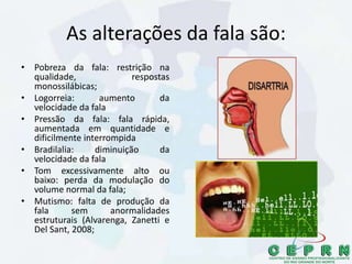As alterações da fala são:
• Pobreza da fala: restrição na
qualidade, respostas
monossilábicas;
• Logorreia: aumento da
velocidade da fala
• Pressão da fala: fala rápida,
aumentada em quantidade e
dificilmente interrompida
• Bradilalia: diminuição da
velocidade da fala
• Tom excessivamente alto ou
baixo: perda da modulação do
volume normal da fala;
• Mutismo: falta de produção da
fala sem anormalidades
estruturais (Alvarenga, Zanetti e
Del Sant, 2008;
 