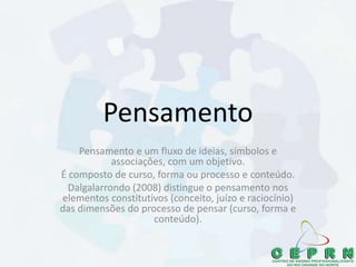 Pensamento
Pensamento e um fluxo de ideias, símbolos e
associações, com um objetivo.
É composto de curso, forma ou processo e conteúdo.
Dalgalarrondo (2008) distingue o pensamento nos
elementos constitutivos (conceito, juízo e raciocínio)
das dimensões do processo de pensar (curso, forma e
conteúdo).
 