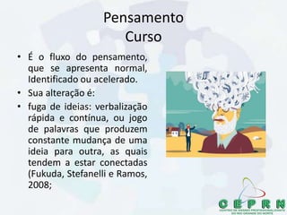 Pensamento
Curso
• É o fluxo do pensamento,
que se apresenta normal,
Identificado ou acelerado.
• Sua alteração é:
• fuga de ideias: verbalização
rápida e contínua, ou jogo
de palavras que produzem
constante mudança de uma
ideia para outra, as quais
tendem a estar conectadas
(Fukuda, Stefanelli e Ramos,
2008;
 