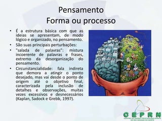 Pensamento
Forma ou processo
• É a estrutura básica com que as
ideias se apresentam, de modo
lógico e organizado, no pensamento.
• São suas principais perturbações:
• "salada de palavras”: mistura
incoerente de palavras e frases,
extremo da desorganização do
pensamento.
• Circunstancialidade: fala indireta
que demora a atingir o ponto
desejado, mas vai desde o ponto de
origem até o objetivo final,
caracterizada pela inclusão de
detalhes e observações, muitas
vezes excessivos e desnecessários
(Kaplan, Sadock e Grebb, 1997).
 